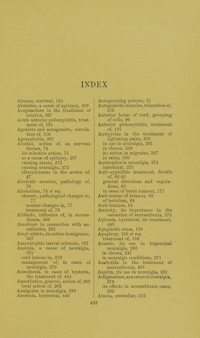 INDEX Abscess, cerebral, 182 Absinthe, a cause of epilepsy, 208 Acupuncture in the treatment of sciatica, 297 Acute anterior poliomyelitis, treat- ment of, 101 Agonists and antagonists, correla- tion of, 316 Agoraphobia, 367 Alcohol, action of, on nervous tissues, 74 its selective action, 75 as a cai;se of epilepsy, 207 causing ataxia, 312 causing neuralgia, 272 idiosyncrasies in the action of, 47 Alcoholic neuritis, pathology of, 76 Alcoholism, 74 et seq. chronic, pathological changes in, 77 mental changes in, 77 treatment of, 78 Altitude, influence of, in neuras- thenia, 406 Amcebism in connection with an- festhetics, 263 Amyl-nitrite, its action in migraine, 307 Amyotrophic lateral sclerosis, 107 AnfEmia, a cause of neuralgia, 270 cord lesions in, 310 management of, in cases of neuralgia, 270 Anfesthesia, in cases of hysteria, the treatment of, 444 Anaesthetics, general, action of, 263 local action of, 262 Analgesics in neuralgia, 280 Anorexia, hysterical, 446 Antagonising poisons, 51 Antagonistic muscles, relaxation of, 315 Anterior horns of cord, grouping of cells, 96 Anterior poliomyelitis, treatment of, 101 Antipyrine in the treatment of lightning pains, 303 in use in neuralgia, 281 in chorea, 249 its action in migraine, 307 in tabes, 350 Antiseptics in neuralgia, 273 intestinal, 273 Anti - syphilitic treatment, details of, 82-85 general directions and regula- tions, 83 in cases of brain tumour, 171 Anti-toxine of tetanus, 60 of botulism, 64 Anti-toxines, 54 Anxiety, its importance in the causation of neurasthenia, 375 Aphonia, hysterical, its treatment, 443 Apoplectic coma, 159 Apoplexy, 158 ct seq. treatment of, 159 Arsenic, its use in trigeminal neuralgia, 283 in chorea, 247 in neuralgic conditions, 271 Asafoetida in the treatment of neurasthenia, 401 Aspirin, its use in neuralgia, 281 Astigmatism, as a cause of neuralgia, 276 its effects in neurasthenic cases, 365 Ataxia, cerebellar, 312,