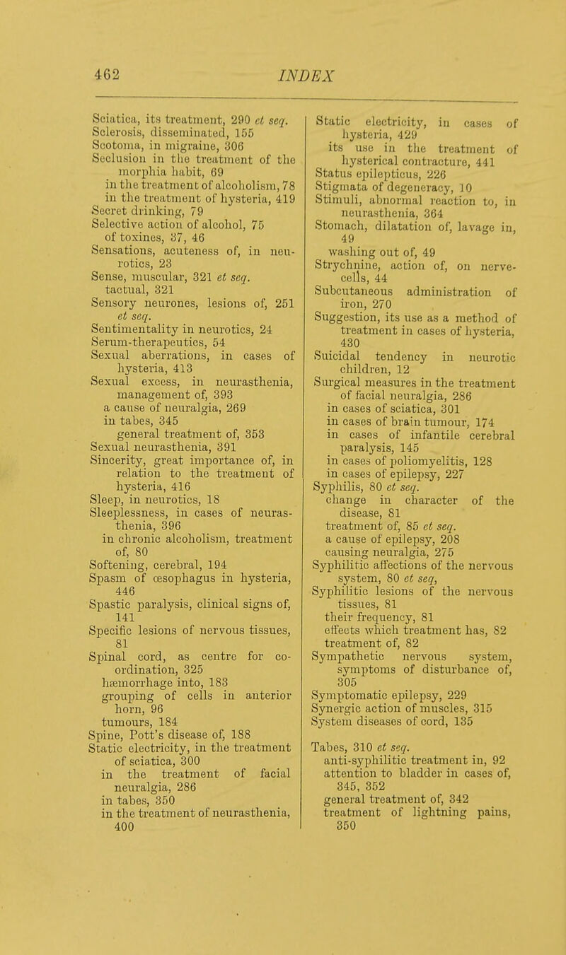 Sciatica, its treatment, 290 ct seq. Sclerosis, disseniiiiated, 155 Scotoma, in migraine, 306 Seclusion in the treatment of the morphia habit, 69 in the treatment of alcoholism, 78 in the treatment of hysteria, 419 Secret drinking, 79 Selective action of alcohol, 75 of toxines, 37, 46 Sensations, acuteness of, in neu- rotics, 23 Sense, muscular, 321 et seq. tactual, 321 Sensory neurones, lesions of, 251 et seq. Sentimentality in neurotics, 24 Serum-therapeutics, 54 Sexual aberrations, in cases of hysteria, 413 Sexual excess, in neurasthenia, management of, 393 a cause of neuralgia, 269 in tabes, 345 general treatment of, 353 Sexual neurasthenia, 391 Sincerity, great importance of, in relation to the treatment of hysteria, 416 Sleep, in neurotics, 18 Sleeplessness, in cases of neuras- thenia, 396 in chronic alcoholism, treatment of, 80 Softening, cerebral, 194 Spasm of oesophagus in hysteria, 446 Spastic paralysis, clinical signs of, 141 Specific lesions of nervous tissues, 81 Spinal cord, as centre for co- ordination, 325 hfemorrhage into, 183 grouping of cells in anterior horn, 96 tumours, 184 Spine, Pott's disease of, 188 Static electricity, in the treatment of sciatica, 300 in the treatment of facial neuralgia, 286 in tabes, 350 in the treatment of neurasthenia, 400 Static electricity, iu cases of hysteria, 429 its use in the treatment of hysterical contracture, 441 Status epilepticus, 226 Stigmata of degeneracy, 10 Stimuli, abnormal i-eaction to, in neurasthenia, 364 Stomach, dilatation of, lavage in, 49 washing out of, 49 Strychnine, action of, on nerve- cells, 44 Subcutaneous administration of iron, 270 Suggestion, its use as a method of treatment in cases of hysteria, 430 ^ Suicidal tendency in neurotic children, 12 Surgical measures in the treatment of facial neuralgia, 286 in cases of sciatica, 301 in cases of brain tumour, 174 in cases of infantile cerebral paralysis, 145 in cases of i)oliomyelitis, 128 in cases of epilepsy, 227 Syphilis, 80 et seq. change in character of the disease, 81 treatment of, 85 et seq. a cause of epilepsy, 208 causing neuralgia, 275 Syphilitic affections of the nervous system, 80 et seq, Syphilitic lesions of the nervous tissues, 81 their frequency, 81 eti'ects which treatment has, 82 treatment of, 82 Sympathetic nervous system, symptoms of disturbance of, 305 Symptomatic epilepsy, 229 Synergic action of muscles, 315 System diseases of cord, 135 Tabes, 310 et seq. anti-syphilitic treatment in, 92 attention to bladder in cases of, 345, 352 general treatment of, 342 treatment of lightning pains, 350