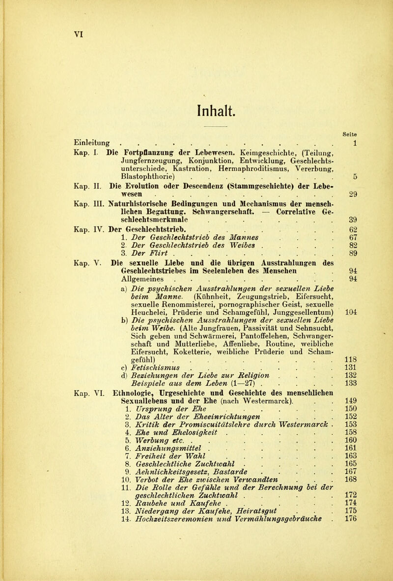 Inhalt. Einleitung ............. 1 Kap. I. Die Fortpflanzung der Lebewesen. Keimgesehichte, (Teilung, Jungfernzeugung, Konjunktion, Entwicklung, Geschlechts- unterschiede, Kastration, Hermaphroditismus, Vererbung, Blastophthorie) 5 Kap. II. Die Evolution oder Descendenz (Stammgeschichte) der Lebe- wesen .29 Kap. III. Naturhistorisclie Bedingungen und Mechanismus der mensch- lichen Begattung. Schwangerschaft. — Correlative Ge- schlechtsmerkmale 39 Kap. IV. Der Geschlechtstrieb. 62 1. Der Geschlechtstrieb des Mannes . . 67 2. Der Geschlechtstrieb des Weibes 82 3. Der Flirt .89 Kap. V. Die sexuelle Liebe und die übrigen Ausstrahlungen des Geschlechtstriebes im Seelenleben des Menschen 94 Allgemeines 94 a) Die psychischen Ausstrahlungen der sexuellen Liebe beim Manne. (Kühnheit, Zeugungstrieb, Eifersucht, sexuelle Renommisterei, pornographischer Geist, sexuelle Heuchelei, Prüderie und Schamgefühl, Junggesellentum) 104 b) Die psychischen Ausstrahlungen der sexuellen Liebe beim Weibe. (Alle Jungfrauen, Passivität und Sehnsucht, Sich geben und Schwärmerei, Pantoffelehen, Schwanger- schaft und Mutterliebe, Affenliebe, Routine, weibliche Eifersucht, Koketterie, weibliche Prüderie und Scham- gefühl) 118 c) Fetischismus 131 d) Beziehungen der Liebe zur Religion .... 132 Beispiele aus dem Leben (1—27) 133 Kap. VI. Ethnologie, Urgeschichte und Geschichte des menschlichen Sexunilebens und der Ehe (nach Westermarck). . 149 1. Ursprung der Elte 150 2. Das Alter der Eheeinrichtungen .... 152 8. Kritik der Promiscuitätslehre durch Westermarck ■ 153 4. Ehe und Ehelosigkeit 158 5. Werbung etc 160 6. Anziehungsmittel 161 7. Freiheit der Wahl 163 8. Geschlechtliche Zuchtwahl ...... 165 9. Aehnlichkeitsgesetz, Bastarde . . - ' . . 167 10. Verbot der Ehe zwischen Verwandten . . . 168 11. Die Rolle der Gefühle und der Berechnung bei der geschlechtlichen Zuchtwahl 172 12. Raubehe und Kaufehe 174 13. Niedergang der Kaufehe, Heiratsgut . 175 14. Hochzeitszeremonien und Vermählungsgebräuche 176