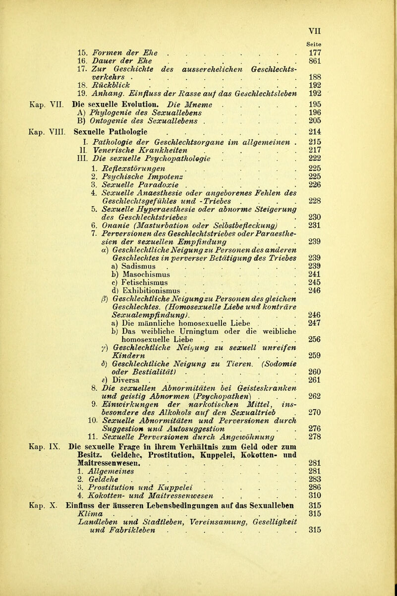 Seite 15. Formen der Ehe . . . . . 177 16. Dauer der Ehe 861 17. Zur Geschichte des ausserehelichen Geschlechts- verkehrs 188 18. Rückblick ......... 192 19. Anhang. Einfluss der Basse auf das Geschlechtsleben 192 Kap. VII. Die sexuelle Evolution. Die Mneme 195 A) Phylogenie des Sexuallebens ... . 196 B) Ontogenie des Sexuallebens ...... 205 Kap. VIII. Sexuelle Pathologie 214 I. Pathologie der Geschlechtsorgane im allgemeinen . 2J5 II. Venerische Krankheiten .217 III. Die sexuelle Psychopathologie .... 222 1. Reflexstörungen ....... 225 2. Psychische Impotenz 225 3. Sexuelle Paradoxie 226 4. Sexuelle Anaesthesie oder angeborenes Fehlen des Geschlechtsgefühles und -Triebes .... 228 5. Sexuelle Hyperaesthesie oder abnorme Steigerung des Geschlechtstriebes 230 6. Onanie (Masturbation oder Selbstbefleckung) . 231 7. Perversionen des Geschlechtstriebes oder Paraesthe- sien der sexuellen Empfindung 239 a) Geschlechtliche Neigung zu Personen des anderen Geschlechtes in perverser Betätigung des Triebes 239 a) Sadismus . 239 b) Masochismus 241 c) Fetischismus ....... 245 d) Exhibitionismus ...... 246 ß) Geschlechtliche Neigung su Personen des gleichen Geschlechtes. (Homosexuelle Liebe und konträre Sexualempfindung) 246 a) Die männliche homosexuelle Liebe 247 b) Das weibliche Urningtum oder die weibliche homosexuelle Liebe ...... 256 7) Geschlechtliche Neitjung su sexuell unreifen Kindern 259 i5) Geschlechtliche Neigung zu Tieren. (Sodomie oder Bestialität) 260 s) Diversa 261 8. Die sexuellen Abnormitäten bei Geisteskranken und geistig Abnormen [Psychopathen) . . 262 9- Einwirkungen der narkotisclten Mittel, ins- besondere des Alkohols auf den Sexualtrieb 270 10. Sexuelle Abnormitäten und Perversionen durch Suggestion und Autosuggestion .... 276 11. Sexuelle Perversionen durch Angewöhnung . 278 Kap. IX. Die sexuelle Fra^e in ihrem Verhältnis zum Geld oder zum Besitz. Geldehe, Prostitution, Kuppelei, Kokotten- und Maitressenweseu. 281 1. Allgemeines 281 2. Geldehe ... 283 '6. Prostitution und Kuppelei 286 4. Kokotten- und Maitressenwesen 310 Kap. X. Einfluss der äusseren Lebensbedingungen auf das Sexualleben 315 Klima 315 Landleben und Stadtleben, Vereinsamung, Geselligkeit und Fabrikleben 315