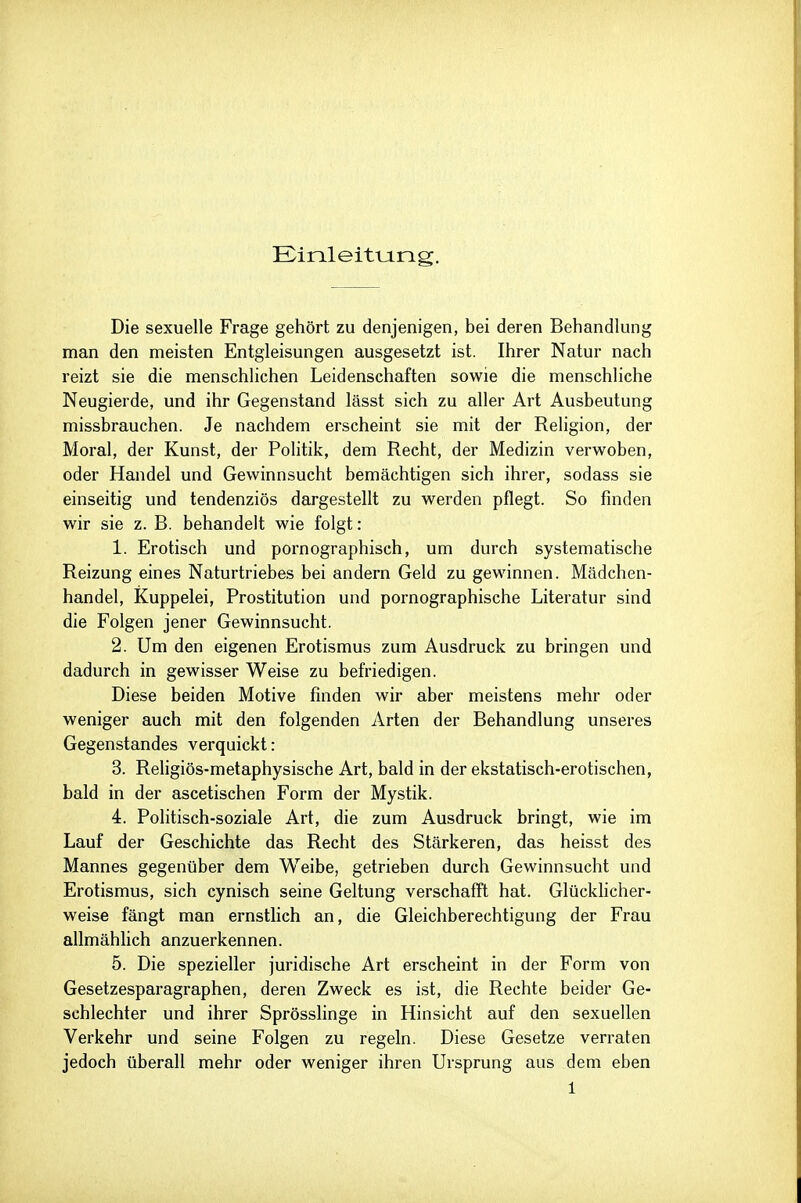 Ein.leittJ.ng, Die sexuelle Frage gehört zu denjenigen, bei deren Behandlung man den meisten Entgleisungen ausgesetzt ist. Ihrer Natur nach reizt sie die menschlichen Leidenschaften sowie die menschliche Neugierde, und ihr Gegenstand lässt sich zu aller Art Ausbeutung missbrauchen. Je nachdem erscheint sie mit der Religion, der Moral, der Kunst, der Politik, dem Recht, der Medizin verwoben, oder Handel und Gewinnsucht bemächtigen sich ihrer, sodass sie einseitig und tendenziös dargestellt zu werden pflegt. So finden wir sie z. B. behandelt wie folgt: 1. Erotisch und pornographisch, um durch systematische Reizung eines Naturtriebes bei andern Geld zu gewinnen. Mädchen- handel, Kuppelei, Prostitution und pornographische Literatur sind die Folgen jener Gewinnsucht. 2. Um den eigenen Erotismus zum Ausdruck zu bringen und dadurch in gewisser Weise zu befriedigen. Diese beiden Motive finden wir aber meistens mehr oder weniger auch mit den folgenden Arten der Behandlung unseres Gegenstandes verquickt: 3. Religiös-metaphysische Art, bald in der ekstatisch-erotischen, bald in der ascetischen Form der Mystik. 4. Politisch-soziale Art, die zum Ausdruck bringt, wie im Lauf der Geschichte das Recht des Stärkeren, das heisst des Mannes gegenüber dem Weibe, getrieben durch Gewinnsucht und Erotismus, sich cynisch seine Geltung verschafft hat. Glückhcher- weise fängt man ernstlich an, die Gleichberechtigung der Frau allmählich anzuerkennen. 5. Die spezieller juridische Art erscheint in der Form von Gesetzesparagraphen, deren Zweck es ist, die Rechte beider Ge- schlechter und ihrer Sprösshnge in Hinsicht auf den sexuellen Verkehr und seine Folgen zu regeln. Diese Gesetze verraten jedoch überall mehr oder weniger ihren Ursprung aus dem eben