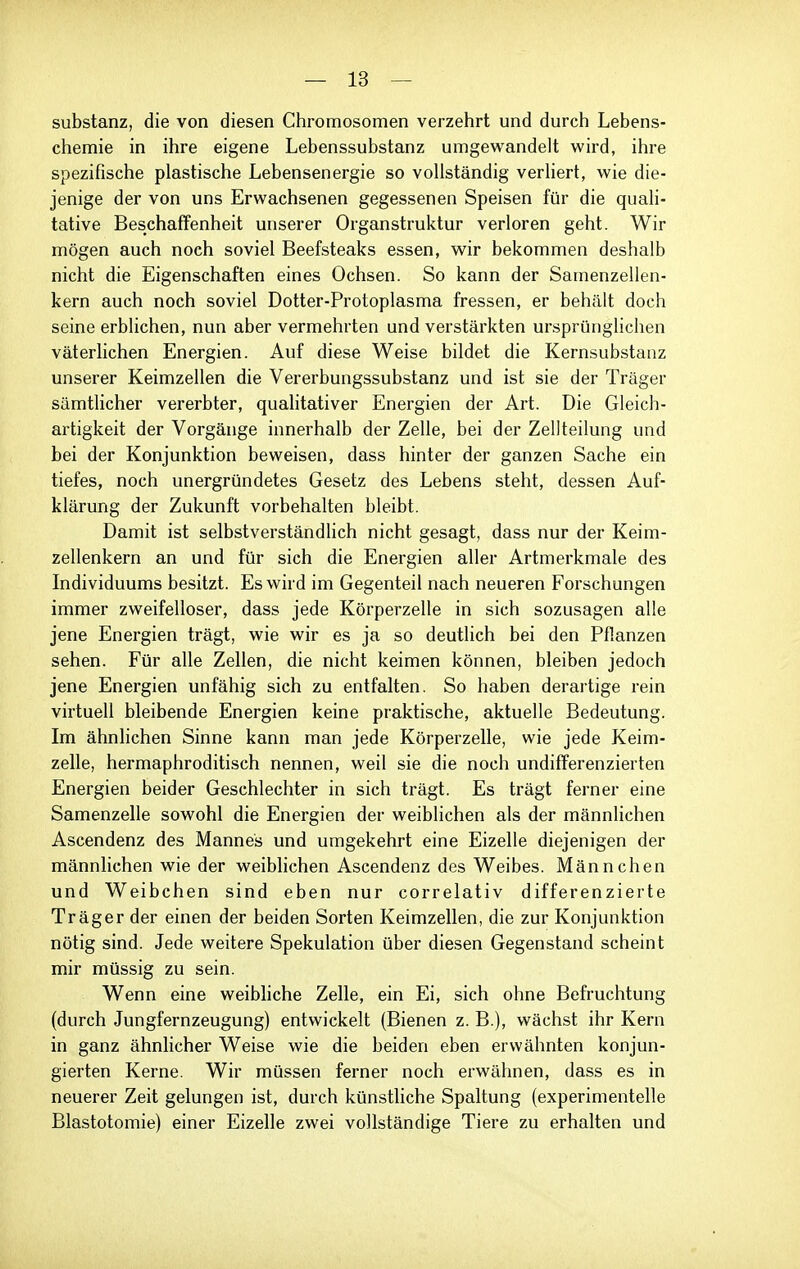 Substanz, die von diesen Chromosomen verzehrt und durch Lebens- chemie in ihre eigene Lebenssubstanz umgewandelt wird, ihre spezifische plastische Lebensenergie so vollständig verliert, wie die- jenige der von uns Erwachsenen gegessenen Speisen für die quali- tative Beschaffenheit unserer Organstruktur verloren geht. Wir mögen auch noch soviel Beefsteaks essen, wir bekommen deshalb nicht die Eigenschaften eines Ochsen. So kann der Samenzellen- kern auch noch soviel Dotter-Protoplasma fressen, er behält doch seine erblichen, nun aber vermehrten und verstärkten ursprünglichen väterlichen Energien. Auf diese Weise bildet die Kernsubstanz unserer Keimzellen die Vererbungssubstanz und ist sie der Träger sämtlicher vererbter, quahtativer Energien der Art. Die Gleich- artigkeit der Vorgänge innerhalb der Zelle, bei der Zellteilung und bei der Konjunktion beweisen, dass hinter der ganzen Sache ein tiefes, noch unergründetes Gesetz des Lebens steht, dessen Auf- klärung der Zukunft vorbehalten bleibt. Damit ist selbstverständlich nicht gesagt, dass nur der Keim- zellenkern an und für sich die Energien aller Artmerkmale des Individuums besitzt. Es wird im Gegenteil nach neueren Forschungen immer zweifelloser, dass jede Körperzelle in sich sozusagen alle jene Energien trägt, wie wir es ja so deutlich bei den Pflanzen sehen. Für alle Zellen, die nicht keimen können, bleiben jedoch jene Energien unfähig sich zu entfalten. So haben derartige rein virtuell bleibende Energien keine praktische, aktuelle Bedeutung. Im ähnhchen Sinne kann man jede Körperzelle, wie jede Keim- zelle, hermaphroditisch nennen, weil sie die noch undifferenzierten Energien beider Geschlechter in sich trägt. Es trägt ferner eine Samenzelle sowohl die Energien der weiblichen als der männlichen Ascendenz des Mannes und umgekehrt eine Eizelle diejenigen der männlichen wie der weiblichen Ascendenz des Weibes. Männchen und Weibchen sind eben nur correlativ differenzierte Träger der einen der beiden Sorten Keimzellen, die zur Konjunktion nötig sind. Jede weitere Spekulation über diesen Gegenstand scheint mir müssig zu sein. Wenn eine weibliche Zelle, ein Ei, sich ohne Befruchtung (durch Jungfernzeugung) entwickelt (Bienen z. B.), wächst ihr Kern in ganz ähnlicher Weise wie die beiden eben erwähnten konjun- gierten Kerne. Wir müssen ferner noch erwähnen, dass es in neuerer Zeit gelungen ist, durch künstliche Spaltung (experimentelle Blastotomie) einer Eizelle zwei vollständige Tiere zu erhalten und