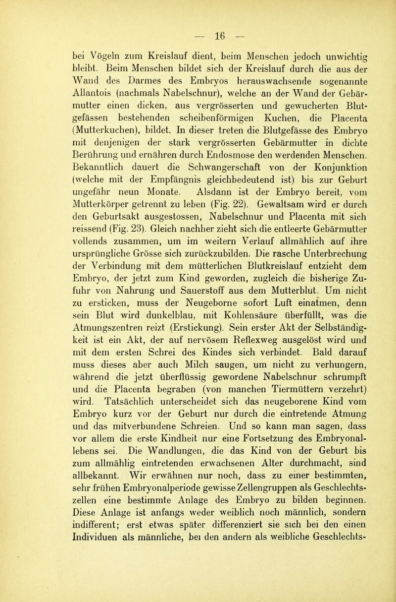 bei Vögeln zum Kreislauf dient, beim Menschen jedoch unwichtig bleibt. Beim Menschen bildet sich der Kreislauf durch die aus der Wand des Darmes des Embryos herauswachsende sogenannte AUantois (nachmals Nabelschnur), welche an der Wand der Gebär- mutter einen dicken, aus vergrösserten und gewucherten Blut- gefässen bestehenden scheibenförmigen Kuchen, die Placenta (Mutterkuchen), bildet. In dieser treten die Blutgefässe des Embryo mit denjenigen der stark vergrösserten Gebärmutter in dichte Berührung und ernähren durch Endosmose den werdenden Menschen. Bekanntlich dauert die Schwangerschaft von der Konjunktion (welche mit der Empfängnis gleichbedeutend ist) bis zur Geburt ungefähr neun Monate. Alsdann ist der Embryo bereit, vom Mutterkörper getrennt zu leben (Fig. 22). Gewaltsam wird er durch den Geburtsakt ausgestossen, Nabelschnur und Placenta mit sich reissend (Fig. 23). Gleich nachher zieht sich die entleerte Gebärmutter vollends zusammen, um im weitern Verlauf allmählich auf ihre ursprüngliche Grösse sich zurückzubilden. Die rasche Unterbrechung der Verbindung mit dem mütterlichen Blutkreislauf entzieht dem Embryo, der jetzt zum Kind geworden, zugleich die bisherige Zu- fuhr von Nahrung und Sauerstoff aus dem Mutterblut. Um nicht zu ersticken, muss der Neugeborne sofort Luft einatmen, denn sein Blut wird dunkelblau, mit Kohlensäure überfüllt, was die Atmungszentren reizt (Erstickung). Sein erster Akt der Selbständig- keit ist ein Akt, der auf nervösem Reflexweg ausgelöst wird und mit dem ersten Schrei des Kindes sich verbindet. Bald darauf muss dieses aber auch Milch saugen, um nicht zu verhungern, während die jetzt überflüssig gewordene Nabelschnur schrumpft und die Placenta begraben (von manchen Tiermüttern verzehrt) wird. Tatsächhch unterscheidet sich das neugeborene Kind vom Embryo kurz vor der Geburt nur durch die eintretende Atmung und das mitverbundene Schreien. Und so kann man sagen, dass vor allem die erste Kindheit nur eine Fortsetzung des Embryonal- lebens sei. Die Wandlungen, die das Kind von der Geburt bis zum allmählig eintretenden erwachsenen Alter durchmacht, sind allbekannt. Wir erwähnen nur noch, dass zu emer bestimmten, sehr frühen Embryonalperiode gewisse Zellengruppen als Geschlechts- zellen eine bestimmte Anlage des Embryo zu bilden beginnen. Diese Anlage ist anfangs weder weiblich noch männlich, sondern indifferent; erst etwas später differenziert sie sich bei den einen Individuen als männliche, bei den andern als weibliche Geschlechts-