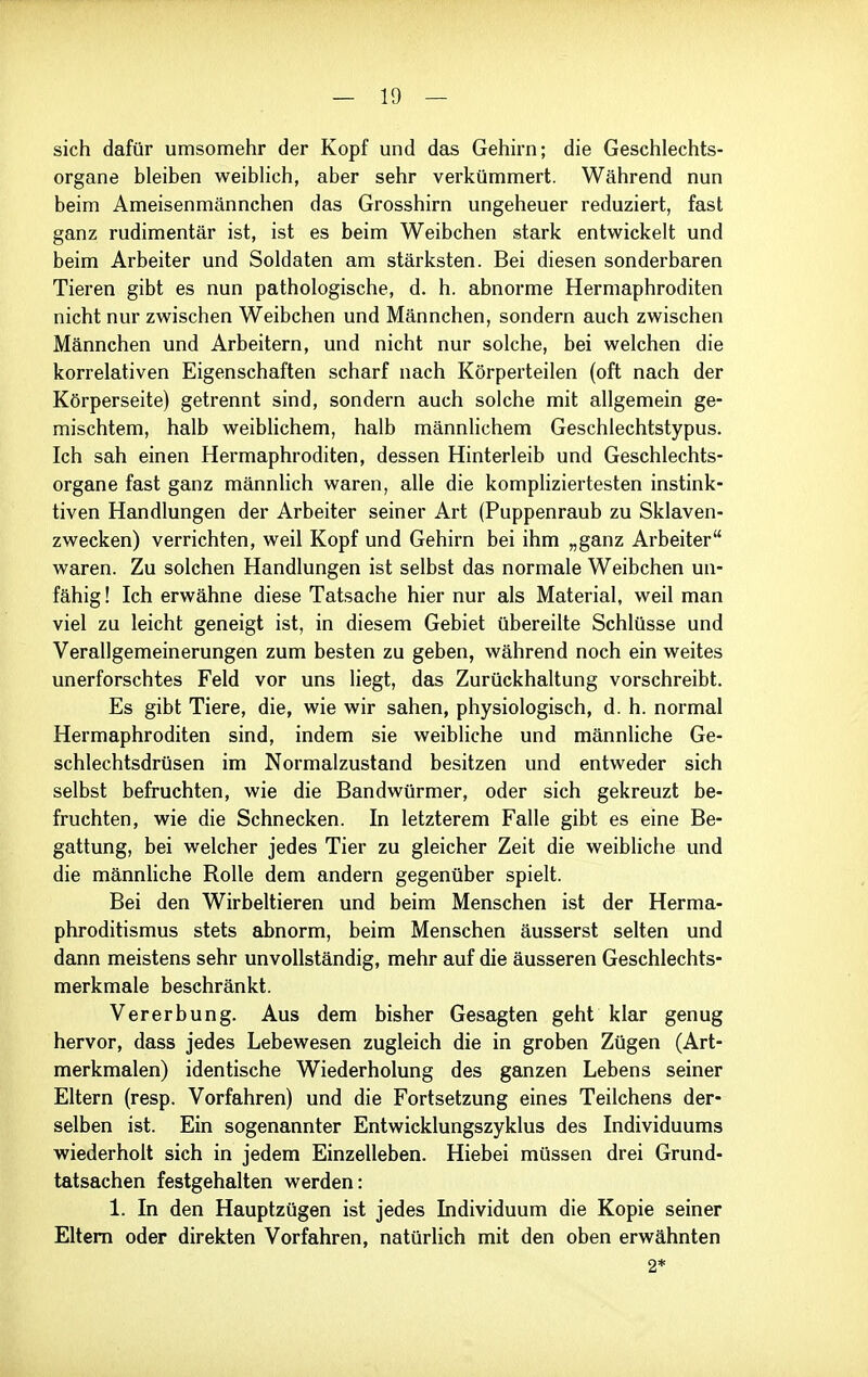 sich dafür umsomehr der Kopf und das Gehirn; die Geschlechts- organe bleiben weiblich, aber sehr verkümmert. Während nun beim Ameisenmännchen das Grosshirn ungeheuer reduziert, fast ganz rudimentär ist, ist es beim Weibchen stark entwickelt und beim Arbeiter und Soldaten am stärksten. Bei diesen sonderbaren Tieren gibt es nun pathologische, d. h. abnorme Hermaphroditen nicht nur zwischen Weibchen und Männchen, sondern auch zwischen Männchen und Arbeitern, und nicht nur solche, bei welchen die korrelativen Eigenschaften scharf nach Körperteilen (oft nach der Körperseite) getrennt sind, sondern auch solche mit allgemein ge- mischtem, halb weiblichem, halb männhchem Geschlechtstypus. Ich sah einen Hermaphroditen, dessen Hinterleib und Geschlechts- organe fast ganz männlich waren, alle die kompliziertesten instink- tiven Handlungen der Arbeiter seiner Art (Puppenraub zu Sklaven- zwecken) verrichten, weil Kopf und Gehirn bei ihm „ganz Arbeiter waren. Zu solchen Handlungen ist selbst das normale Weibchen un- fähig ! Ich erwähne diese Tatsache hier nur als Material, weil man viel zu leicht geneigt ist, in diesem Gebiet übereilte Schlüsse und Verallgemeinerungen zum besten zu geben, während noch ein weites unerforschtes Feld vor uns liegt, das Zurückhaltung vorschreibt. Es gibt Tiere, die, wie wir sahen, physiologisch, d. h. normal Hermaphroditen sind, indem sie weibliche und männUche Ge- schlechtsdrüsen im Normalzustand besitzen und entweder sich selbst befruchten, wie die Bandwürmer, oder sich gekreuzt be- fruchten, wie die Schnecken. In letzterem Falle gibt es eine Be- gattung, bei welcher jedes Tier zu gleicher Zeit die weibliche und die männliche Rolle dem andern gegenüber spielt. Bei den Wirbeltieren und beim Menschen ist der Herma- phroditismus stets abnorm, beim Menschen äusserst selten und dann meistens sehr unvollständig, mehr auf die äusseren Geschlechts- merkmale beschränkt. Vererbung. Aus dem bisher Gesagten geht klar genug hervor, dass jedes Lebewesen zugleich die in groben Zügen (Art- merkmalen) identische Wiederholung des ganzen Lebens seiner Eltern (resp. Vorfahren) und die Fortsetzung eines Teilchens der- selben ist. Ein sogenannter Entwicklungszyklus des Individuums wiederholt sich in jedem Einzelleben. Hiebei müssen drei Grund- tatsachen festgehalten werden: 1. In den Hauptzügen ist jedes Individuum die Kopie seiner Eltern oder direkten Vorfahren, natürlich mit den oben erwähnten 2*