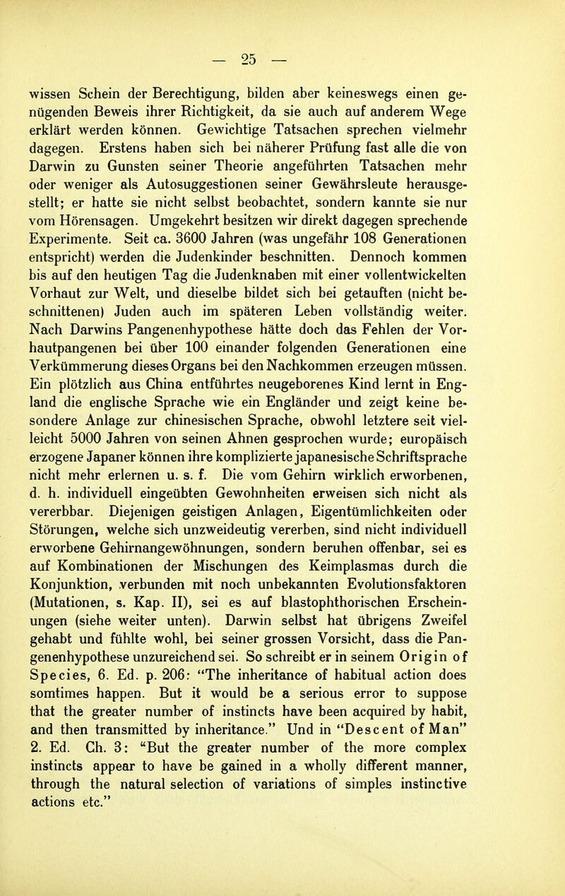 wissen Schein der Berechtigung, bilden aber keineswegs einen ge- nügenden Beweis ihrer Richtigkeit, da sie auch auf anderem Wege erklärt werden können. Gewichtige Tatsachen sprechen vielmehr dagegen. Erstens haben sich bei näherer Prüfung fast alle die von Darwin zu Gunsten seiner Theorie angeführten Tatsachen mehr oder weniger als Autosuggestionen seiner Gewährsleute herausge- stellt; er hatte sie nicht selbst beobachtet, sondern kannte sie nur vom Hörensagen. Umgekehrt besitzen wir direkt dagegen sprechende Experimente. Seit ca. 3600 Jahren (was ungefähr 108 Generationen entspricht) werden die Judenkinder beschnitten. Dennoch kommen bis auf den heutigen Tag die Judenknaben mit einer vollentwickelten Vorhaut zur Welt, und dieselbe bildet sich bei getauften (nicht be- schnittenen) Juden auch im späteren Leben vollständig weiter. Nach Darwins Pangenenhypothese hätte doch das Fehlen der Vor- hautpangenen bei über 100 einander folgenden Generationen eine Verkümmerung dieses Organs bei den Nachkommen erzeugen müssen. Ein plötzlich aus China entführtes neugeborenes Kind lernt in Eng- land die englische Sprache wie ein Engländer und zeigt keine be- sondere Anlage zur chinesischen Sprache, obwohl letztere seit viel- leicht 5000 Jahren von seinen Ahnen gesprochen wurde; europäisch erzogene Japaner können ihre komplizierte japanesische Schriftsprache nicht mehr erlernen u. s. f. Die vom Gehirn wirklich erworbenen, d. h. individuell eingeübten Gewohnheiten erweisen sich nicht als vererbbar. Diejenigen geistigen Anlagen, Eigentümlichkeiten oder Störungen, welche sich unzweideutig vererben, sind nicht individuell erworbene Gehirnangewöhnungen, sondern beruhen offenbar, sei es auf Kombinationen der Mischungen des Keimplasmas durch die Konjunktion, verbunden mit noch unbekannten Evolutionsfaktoren (Mutationen, s. Kap. II), sei es auf blastophthorischen Erschein- ungen (siehe weiter unten). Darwin selbst hat übrigens Zweifel gehabt und fühlte wohl, bei seiner grossen Vorsicht, dass die Pan- genenhypothese unzureichend sei. So schreibt er in seinem Origin of Species, 6. Ed. p. 206: The inheritance of habitual action does somtimes happen. But it would be a serious error to suppose that the greater number of instin cts have been acquired by habit, and then transmitted by inheritance. Und in Descent of Man 2. Ed. Ch. 3: But the greater number of the more complex instincts appear to have be gained in a wholly different manner, through the natural selection of variations of simples instinctive actions etc.