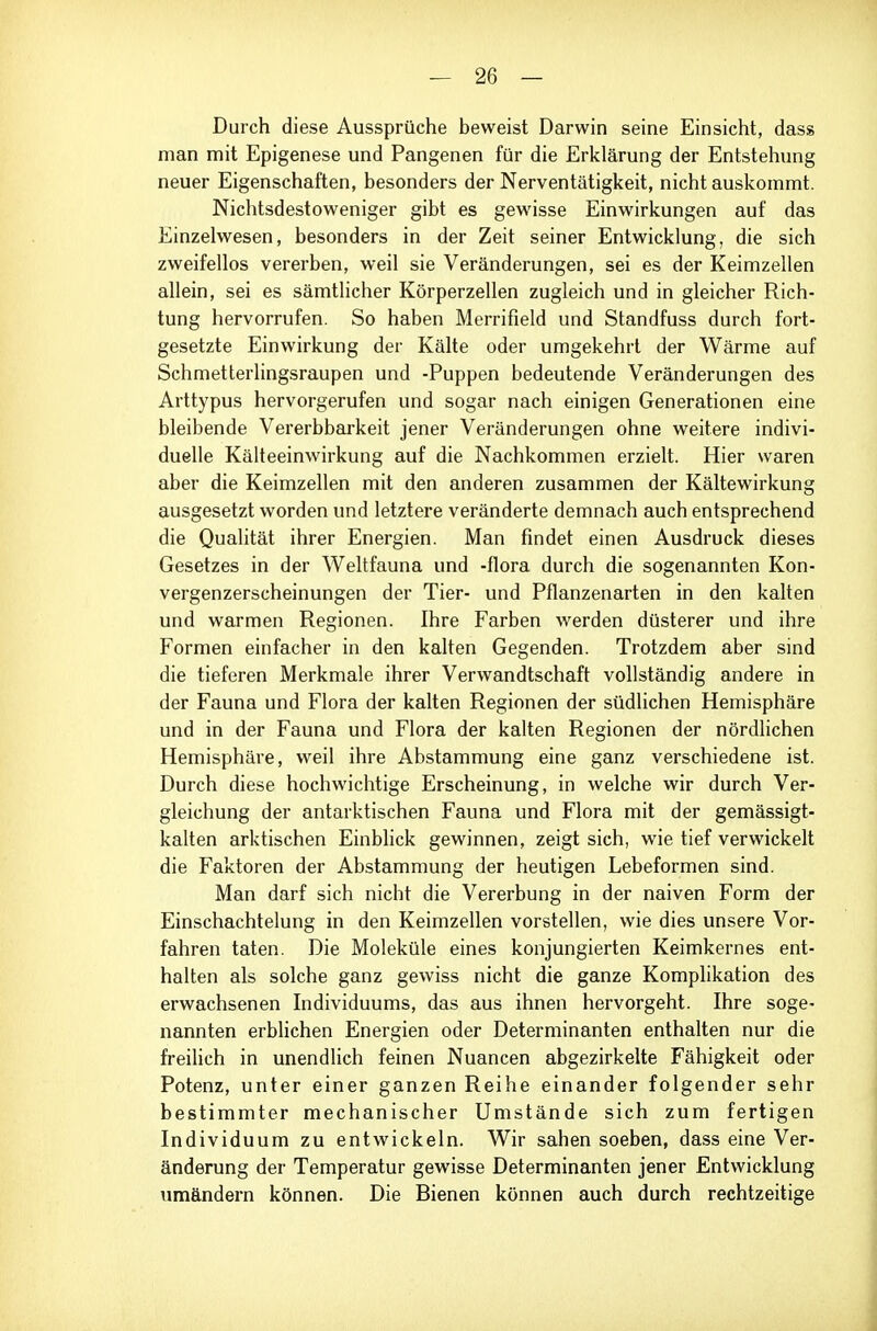 Durch diese Aussprüche beweist Darwin seine Einsicht, das» man mit Epigenese und Pangenen für die Erklärung der Entstehung neuer Eigenschaften, besonders der Nerventätigkeit, nicht auskommt. Nichtsdestoweniger gibt es gewisse Einwirkungen auf das Einzelwesen, besonders in der Zeit seiner Entwicklung, die sich zweifellos vererben, weil sie Veränderungen, sei es der Keimzellen allein, sei es sämtlicher Körperzellen zugleich und in gleicher Rich- tung hervorrufen. So haben Merrifield und Standfuss durch fort- gesetzte Einwirkung der Kälte oder umgekehrt der Wärme auf Schmetterlingsraupen und -Puppen bedeutende Veränderungen des Arttypus hervorgerufen und sogar nach einigen Generationen eine bleibende Vererbbarkeit jener Veränderungen ohne weitere indivi- duelle Kälteeinwirkung auf die Nachkommen erzielt. Hier waren aber die Keimzellen mit den anderen zusammen der Kältewirkung ausgesetzt worden und letztere veränderte demnach auch entsprechend die Qualität ihrer Energien. Man findet einen Ausdruck dieses Gesetzes in der Weltfauna und -flora durch die sogenannten Kon- vergenzerscheinungen der Tier- und Pflanzenarten in den kalten und warmen Regionen. Ihre Farben werden düsterer und ihre Formen einfacher in den kalten Gegenden. Trotzdem aber sind die tieferen Merkmale ihrer Verwandtschaft vollständig andere in der Fauna und Flora der kalten Regionen der südlichen Hemisphäre und in der Fauna und Flora der kalten Regionen der nördlichen Hemisphäre, v^eil ihre Abstammung eine ganz verschiedene ist. Durch diese hochwichtige Erscheinung, in welche wir durch Ver- gleichung der antarktischen Fauna und Flora mit der gemässigt- kalten arktischen Einblick gewinnen, zeigt sich, wie tief verwickelt die Faktoren der Abstammung der heutigen Lebeformen sind. Man darf sich nicht die Vererbung in der naiven Form der Einschachtelung in den Keimzellen vorstellen, wie dies unsere Vor- fahren taten. Die Moleküle eines konjungierten Keimkernes ent- halten als solche ganz gewiss nicht die ganze Komplikation des erwachsenen Individuums, das aus ihnen hervorgeht. Ihre soge- nannten erblichen Energien oder Determinanten enthalten nur die freilich in unendlich feinen Nuancen abgezirkelte Fähigkeit oder Potenz, unter einer ganzen Reihe einander folgender sehr bestimmter mechanischer Umstände sich zum fertigen Individuum zu entwickeln. Wir sahen soeben, dass eine Ver- änderung der Temperatur gewisse Determinanten jener Entwicklung umändern können. Die Bienen können auch durch rechtzeitige