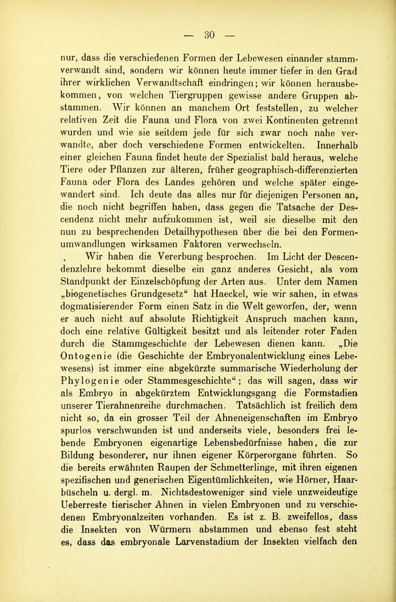 nur, dass die verschiedenen Formen der Lebewesen einander stamm- verwandt sind, sondern wir können heute immer tiefer in den Grad ihrer wirklichen Verwandtschaft eindringen; wir können herausbe- kommen , von welchen Tiergruppen gewisse andere Gruppen ab- stammen. Wir können an manchem Ort feststellen, zu welcher relativen Zeit die Fauna und Flora von zwei Kontinenten getrennt wurden und wie sie seitdem jede für sich zwar noch nahe ver- wandte, aber doch verschiedene Formen entwickelten. Innerhalb einer gleichen Fauna findet heute der Speziahst bald heraus, welche Tiere oder Pflanzen zur älteren, früher geographisch-differenzierten Fauna oder Flora des Landes gehören und welche später einge- wandert sind. Ich deute das alles nur für diejenigen Personen an^ die noch nicht begrilfen haben, dass gegen die Tatsache der Des- cendenz nicht mehr aufzukommen ist, weil sie dieselbe mit den nun zu besprechenden Detailhypothesen über die bei den Formen- umwandlungen wirksamen Faktoren verwechseln. Wir haben die Vererbung besprochen. Im Licht der Descen- denzlehre bekommt dieselbe ein ganz anderes Gesicht, als vom Standpunkt der Einzelschöpfung der Arten aus. Unter dem Namen „biogenetisches Grundgesetz hat Haeckel, wie wir sahen, in etwas dogmatisierender Form einen Satz in die Welt geworfen, der, wenn er auch nicht auf absolute Richtigkeit Anspruch machen kann, doch eine relative Gültigkeit besitzt und als leitender roter Faden durch die Stammgeschichte der Lebewesen dienen kann. „Die Ontogenie (die Geschichte der Embryonalentwicklung eines Lebe- wesens) ist immer eine abgekürzte summarische Wiederholung der Phylogenie oder S'tammesgeschichte ; das will sagen, dass wir als Embryo in abgekürztem Entwicklungsgang die Formstadien unserer Tierahnenreihe durchmachen. Tatsächlich ist freilich dem nicht so, da ein grosser Teil der Ahneneigenschaften im Embryo spurlos verschwunden ist und anderseits viele, besonders frei le- bende Embryonen eigenartige Lebensbedürfnisse haben, die zur Bildung besonderer, nur ihnen eigener Körperorgane führten. So die bereits erwähnten Raupen der Schmetterlinge, mit ihren eigenen spezifischen und generischen Eigentümlichkeiten, wie Hörner, Haar- büscheln u. dergl. m. Nichtsdestoweniger sind viele unzweideutige Ueberreste tierischer Ahnen in vielen Embryonen und zu verschie- denen Embryonalzeiten vorhanden. Es ist z. B. zweifellos, dass die Insekten von Würmern abstammen und ebenso fest steht es, dass das embryonale Larvenstadium der Insekten vielfach den
