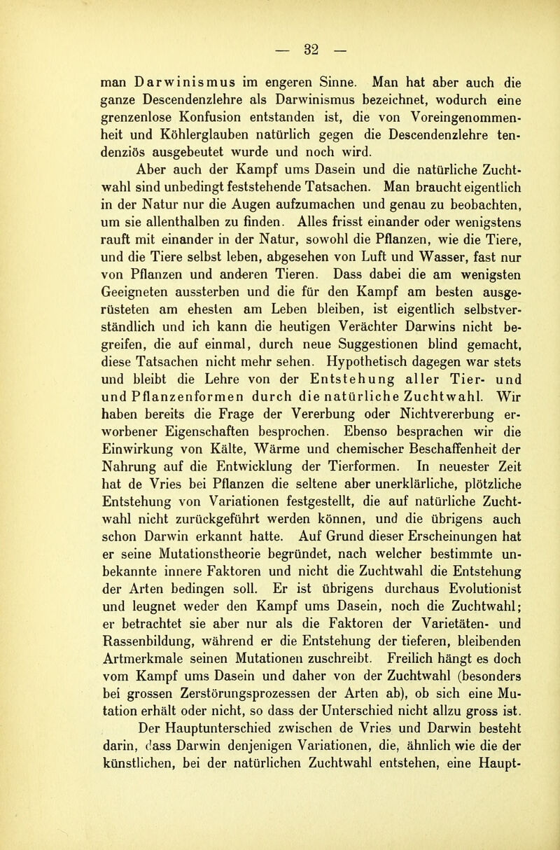 man Darwinismus im engeren Sinne. Man hat aber auch die ganze Descendenziehre als Darwinismus bezeichnet, wodurch eine grenzenlose Konfusion entstanden ist, die von Voreingenommen- heit und Köhlerglauben natürlich gegen die Descendenziehre ten- denziös ausgebeutet wurde und noch wird. Aber auch der Kampf ums Dasein und die natürliche Zucht- wahl sind unbedingt feststehende Tatsachen. Man braucht eigentlich in der Natur nur die Augen aufzumachen und genau zu beobachten, um sie allenthalben zu finden. Alles frisst einander oder wenigstens rauft mit einander in der Natur, sowohl die Pflanzen, wie die Tiere, und die Tiere selbst leben, abgesehen von Luft und Wasser, fast nur von Pflanzen und andei'en Tieren. Dass dabei die am wenigsten Geeigneten aussterben und die für den Kampf am besten ausge- rüsteten am ehesten am Leben bleiben, ist eigentlich selbstver- ständlich und ich kann die heutigen Verächter Darwins nicht be- greifen, die auf einmal, durch neue Suggestionen blind gemacht, diese Tatsachen nicht mehr sehen. Hypothetisch dagegen war stets und bleibt die Lehre von der Entstehung aller Tier- und und Pflanzenformen durch die natürliche Zuchtwahl. Wir haben bereits die Frage der Vererbung oder Nichtvererbung er- worbener Eigenschaften besprochen. Ebenso besprachen wir die Einwirkung von Kälte, Wärme und chemischer Beschaffenheit der Nahrung auf die Entwicklung der Tierformen. In neuester Zeit hat de Vries bei Pflanzen die seltene aber unerklärliche, plötzliche Entstehung von Variationen festgestellt, die auf natürliche Zucht- wahl nicht zurückgeführt werden können, und die übrigens auch schon Darwin erkannt hatte. Auf Grund dieser Erscheinungen hat er seine Mutationstheorie begründet, nach welcher bestimmte un- bekannte innere Faktoren und nicht die Zuchtwahl die Entstehung der Arten bedingen soll. Er ist übrigens durchaus Evolutionist und leugnet weder den Kampf ums Dasein, noch die Zuchtwahl; er betrachtet sie aber nur als die Faktoren der Varietäten- und Rassenbildung, während er die Entstehung der tieferen, bleibenden Artmerkmale seinen Mutationen zuschreibt. Freilich hängt es doch vom Kampf ums Dasein und daher von der Zuchtwahl (besonders bei grossen Zerstörungsprozessen der Arten ab), ob sich eine Mu- tation erhält oder nicht, so dass der Unterschied nicht allzu gross ist. Der Hauptunterschied zwischen de Vries und Darwin besteht darin, dass Darwin denjenigen Variationen, die, ähnlich wie die der künstlichen, bei der natürlichen Zuchtwahl entstehen, eine Haupt-