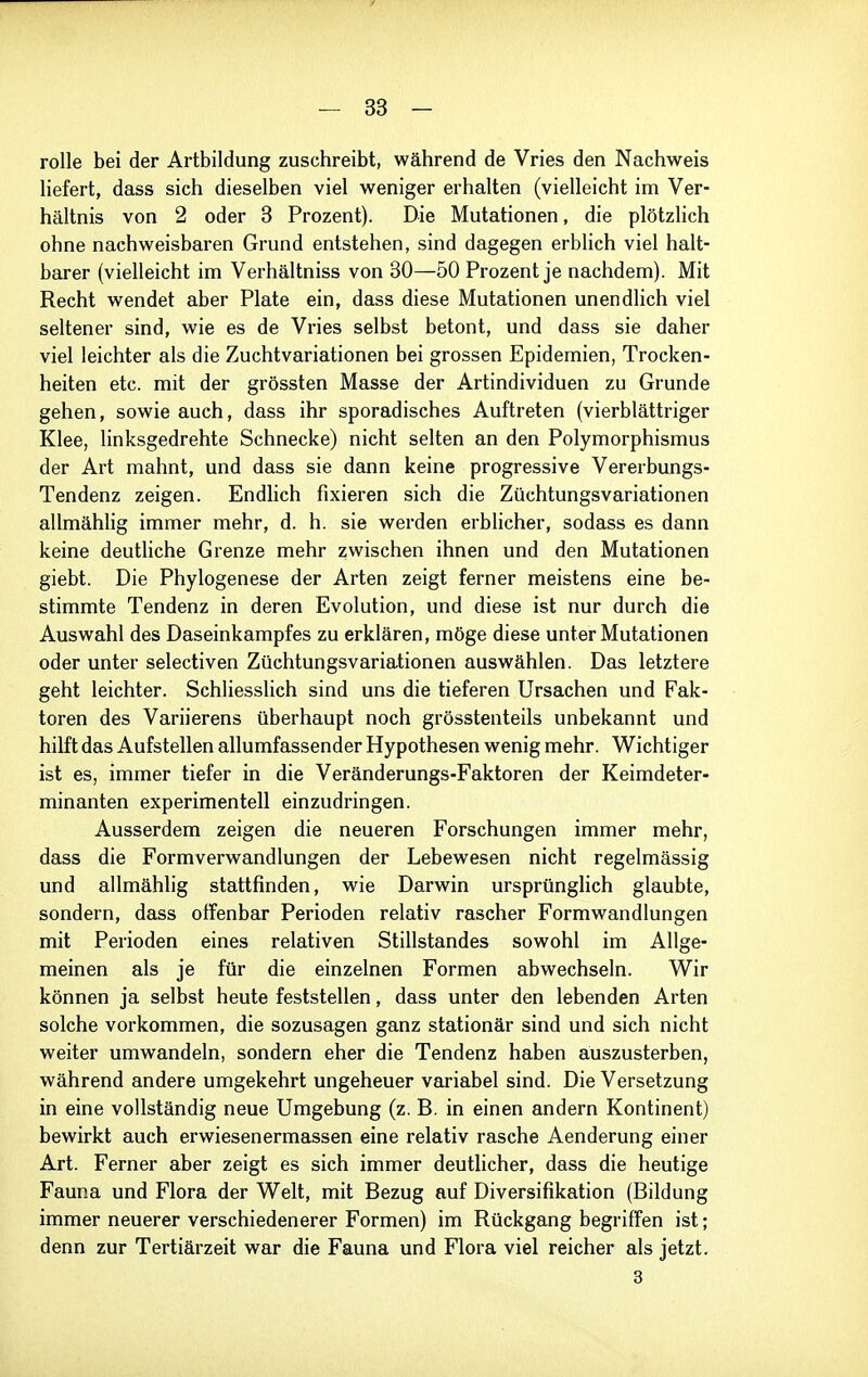 rolle bei der Artbildung zuschreibt, während de Vries den Nachweis liefert, dass sich dieselben viel weniger erhalten (vielleicht im Ver- hältnis von 2 oder 3 Prozent). Die Mutationen, die plötzlich ohne nachweisbaren Grund entstehen, sind dagegen erblich viel halt- barer (vielleicht im Verhältniss von 80—50 Prozent je nachdem). Mit Recht wendet aber Plate ein, dass diese Mutationen unendlich viel seltener sind, wie es de Vries selbst betont, und dass sie daher viel leichter als die Zuchtvariationen bei grossen Epidemien, Trocken- heiten etc. mit der grössten Masse der Artindividuen zu Grunde gehen, sowie auch, dass ihr sporadisches Auftreten (vierblättriger Klee, linksgedrehte Schnecke) nicht selten an den Polymorphismus der Art mahnt, und dass sie dann keine progressive Vererbungs- Tendenz zeigen. Endlich fixieren sich die Züchtungsvariationen allmähhg immer mehr, d. h. sie werden erblicher, sodass es dann keine deuthche Grenze mehr zwischen ihnen und den Mutationen giebt. Die Phylogenese der Arten zeigt ferner meistens eine be- stimmte Tendenz in deren Evolution, und diese ist nur durch die Auswahl des Daseinkampfes zu erklären, möge diese unter Mutationen oder unter selectiven Züchtungsvariationen auswählen. Das letztere geht leichter. Schliesslich sind uns die tieferen Ursachen und Fak- toren des Variierens überhaupt noch grösstenteils unbekannt und hilft das Aufstellen allumfassender Hypothesen wenig mehr. Wichtiger ist es, immer tiefer in die Veränderungs-Faktoren der Keimdeter- minanten experimentell einzudringen. Ausserdem zeigen die neueren Forschungen immer mehr, dass die Formverwandlungen der Lebewesen nicht regelmässig und allmählig stattfinden, wie Darwin ursprünghch glaubte, sondern, dass offenbar Perioden relativ rascher Formwandlungen mit Perioden eines relativen Stillstandes sowohl im Allge- meinen als je für die einzelnen Formen abwechseln. Wir können ja selbst heute feststellen, dass unter den lebenden Arten solche vorkommen, die sozusagen ganz stationär sind und sich nicht weiter umwandeln, sondern eher die Tendenz haben auszusterben, während andere umgekehrt ungeheuer variabel sind. Die Versetzung in eine vollständig neue Umgebung (z. B. in einen andern Kontinent) bewirkt auch erwiesenermassen eine relativ rasche Aenderung einer Art. Ferner aber zeigt es sich immer deutlicher, dass die heutige Fauna und Flora der Welt, mit Bezug auf Diversifikation (Bildung immer neuerer verschiedenerer Formen) im Rückgang begriffen ist; denn zur Tertiärzeit war die Fauna und Flora viel reicher als jetzt. 3