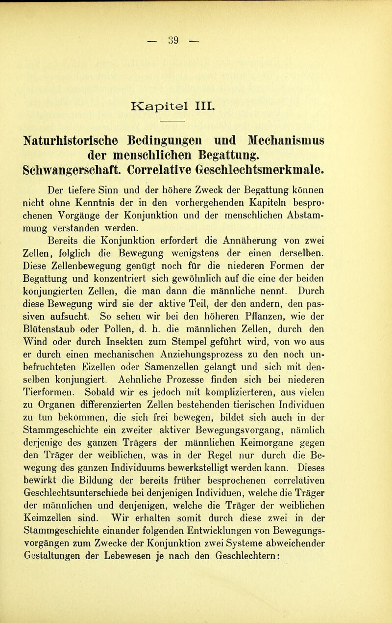 Kapitel III. ^^^aturhistorlsche Bedingungen und Mechanismus der mensclilichen Begattung. Schwangerschaft. Correlative Geschlechtsmerkmale. Der liefere Sinn und der höhere Zweck der Begattung können nicht ohne Kenntnis der in den vorhergehenden Kapiteln bespro- chenen Vorgänge der Konjunktion und der menschUchen Abstam- mung verstanden werden. Bereits die Konjunktion erfordert die Annäherung von zwei Zellen, folglich die Bewegung wenigstens der einen derselben. Diese Zellenbewegung genügt noch für die niederen Formen der Begattung und konzentriert sich gewöhnlich auf die eine der beiden konjungierten Zellen, die man dann die männliche nennt. Durch diese Bewegung wird sie der aktive Teil, der den andern, den pas- siven aufsucht. So sehen wir bei den höheren Pflanzen, wie der Blütenstaub oder Pollen, d. h. die männlichen Zellen, durch den Wind oder durch Insekten zum Stempel geführt wird, von wo aus er durch einen mechanischen Anziehungsprozess zu den noch un- befruchteten Eizellen oder Samenzellen gelangt und sich mit den- selben konjungiert. Aehnliche Prozesse finden sich bei niederen Tierformen. Sobald wir es jedoch mit komplizierteren, aus vielen zu Organen differenzierten Zellen bestehenden tierischen Individuen zu tun bekommen, die sich frei bewegen, bildet sich auch in der Stammgeschichte ein zweiter aktiver Bewegungsvorgang, nämlich derjenige des ganzen Trägers der männlichen Keimorgane gegen den Träger der weiblichen, was in der Regel nur durch die Be- wegung des ganzen Individuums bewerkstelligt werden kann. Dieses bewirkt die Bildung der bereits früher besprochenen correlativen Geschlechtsunterschiede bei denjenigen Individuen, welche die Träger der männlichen und denjenigen, welche die Träger der weiblichen Keimzellen sind. Wir erhalten somit durch diese zwei in der Stammgeschichte einander folgenden Entwicklungen von Bewegungs- vorgängen zum Zwecke der Konjunktion zwei Systeme abweichender Gestaltungen der Lebewesen je nach den Geschlechtern: