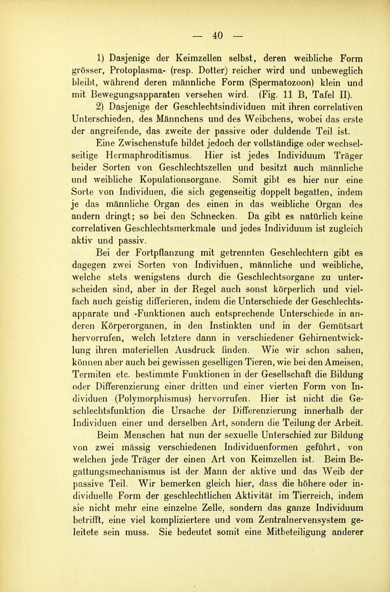 1) Dasjenige der Keimzellen selbst, deren weibliche Form grösser, Protoplasma- (resp. Dotter) reicher wird und unbeweglich bleibt, während deren männliche Form (Spermatozoon) klein und mit Bewegungsapparaten versehen wird. (Fig. 11 B, Tafel II). 2) Dasjenige der Geschlechtsindividuen mit ihren correlativen Unterschieden, des Männchens und des Weibchens, wobei das erste der angreifende, das zweite der passive oder duldende Teil ist. Eine Zwischenstufe bildet jedoch der vollständige oder wechsel- seitige Hermaphroditismus. Hier ist jedes Individuum Träger beider Sorten von Geschlechtszellen und besitzt auch männliche und weibliche Kopulationsorgane. Somit gibt es hier nur eine Sorte von Individuen, die sich gegenseitig doppelt begatten, indem je das männliche Organ des einen in das weibliche Organ des andern dringt; so bei den Schnecken. Da gibt es natürlich keine correlativen Geschlechtsmerkmale und jedes Individuum ist zugleich aktiv und passiv. Bei der Fortpflanzung mit getrennten Geschlechtern gibt es dagegen zwei Sorten von Individuen, männliche und weibliche, welche stets wenigstens durch die Geschlechtsorgane zu unter- scheiden sind, aber in der Regel auch sonst körperlich und viel- fach auch geistig differieren, indem die Unterschiede der Geschlechts- apparate und -Funktionen auch entsprechende Unterschiede in an- deren Körperorganen, in den Instinkten und in der Gemütsart hervorrufen, welch letztere dann in verschiedener Gehirnentwick- lung ihren materiellen Ausdruck finden. Wie wir schon sahen, können aber auch bei gewissen geselligen Tieren, wie bei den Ameisen, Termiten etc. bestimmte Funktionen in der Gesellschaft die Bildung oder Differenzierung einer dritten und einer vierten Form von In- dividuen (Polymorphismus) hervorrufen. Hier ist nicht die Ge- schlechtsfunktion die Ursache der Differenzierung innerhalb der Individuen einer und derselben Art, sondern die Teilung der Arbeit. Beim Menschen hat nun der sexuelle Unterschied zur Bildung von zwei massig verschiedenen Individuenformen geführt, von welchen jede Träger der einen Art von Keimzellen ist. Beim Be- gattungsmechanismus ist der Mann der aktive und das Weib der passive Teil. Wir bemerken gleich hier, dass die höhere oder in- dividuelle Form der geschlechthchen Aktivität im Tierreich, indem sie nicht mehr eine einzelne Zelle, sondern das ganze Individuum betrifft, eine viel kompliziertere und vom Zentralnervensystem ge- leitete sein muss. Sie bedeutet somit eine Mitbeteiligung anderer