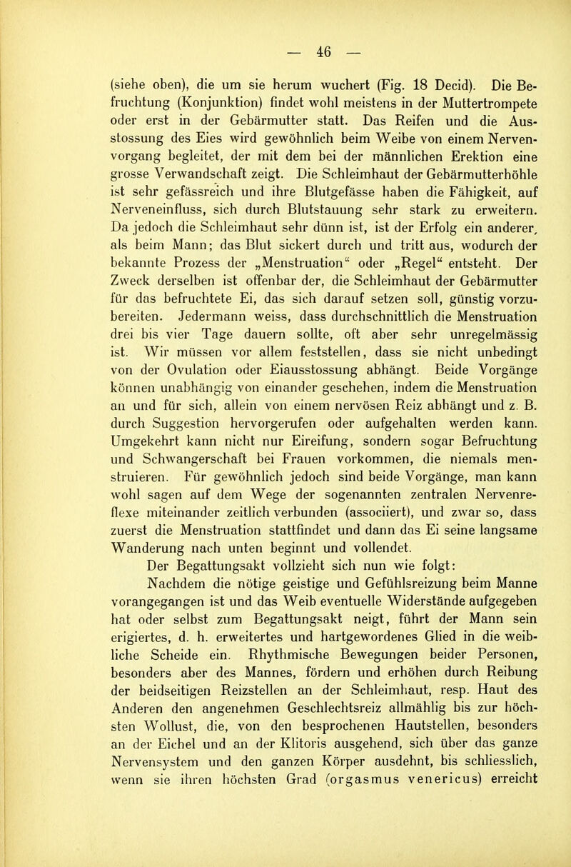 (siehe oben), die um sie herum wuchert (Fig. 18 Decid). Die Be- fruchtung (Konjunktion) findet wohl meistens in der Muttertrompete oder erst in der Gebärmutter statt. Das Reifen und die Aus- stossung des Eies wird gewöhnlich beim Weibe von einem Nerven- vorgang begleitet, der mit dem bei der männlichen Erektion eine grosse Verwandschaft zeigt. Die Schleimhaut der Gebärmutterhöhle ist sehr gefässreich und ihre Blutgefässe haben die Fähigkeit, auf Nerveneinfluss, sich durch Blutstauung sehr stark zu erweitern. Da jedoch die Schleimhaut sehr dünn ist, ist der Erfolg ein anderer, als beim Mann; das Blut sickert durch und tritt aus, wodurch der bekannte Prozess der „Menstruation oder „Regel entsteht. Der Zweck derselben ist offenbar der, die Schleimhaut der Gebärmutter für das befruchtete Ei, das sich darauf setzen soll, günstig vorzu- bereiten. Jedermann weiss, dass durchschnittlich die Menstruation drei bis vier Tage dauern sollte, oft aber sehr unregelmässig ist. Wir müssen vor allem feststellen, dass sie nicht unbedingt von der Ovulation oder Eiausstossung abhängt. Beide Vorgänge können unabhängig von einander geschehen, indem die Menstruation an und für sich, allein von einem nervösen Reiz abhängt und z. B. durch Suggestion hervorgerufen oder aufgehalten werden kann. Umgekehrt kann nicht nur Eireifung, sondern sogar Befruchtung und Schwangerschaft bei Frauen vorkommen, die niemals men- struieren. Für gewöhnlich jedoch sind beide Vorgänge, man kann wohl sagen auf dem Wege der sogenannten zentralen Nervenre- flexe miteinander zeitlich verbunden (associiert), und zwar so, dass zuerst die Menstruation stattfindet und dann das Ei seine langsame Wanderung nach unten beginnt und vollendet. Der Begattungsakt vollzieht sich nun wie folgt: Nachdem die nötige geistige und Gefühlsreizung beim Manne vorangegangen ist und das Weib eventuelle Widerstände aufgegeben hat oder selbst zum Begattungsakt neigt, führt der Mann sein erigiertes, d. h. erweitertes und hartgewordenes Glied in die weib- Hche Scheide ein. Rhythmische Bewegungen beider Personen, besonders aber des Mannes, fördern und erhöhen durch Reibung der beidseitigen Reizstellen an der Schleimhaut, resp. Haut des Anderen den angenehmen Geschlechtsreiz allmählig bis zur höch- sten Wollust, die, von den besprochenen Hautstellen, besonders an der Eichel und an der Klitoris ausgehend, sich über das ganze Nervensystem und den ganzen Körper ausdehnt, bis schliesslich, wenn sie ihren höchsten Grad (orgasmus venericus) erreicht