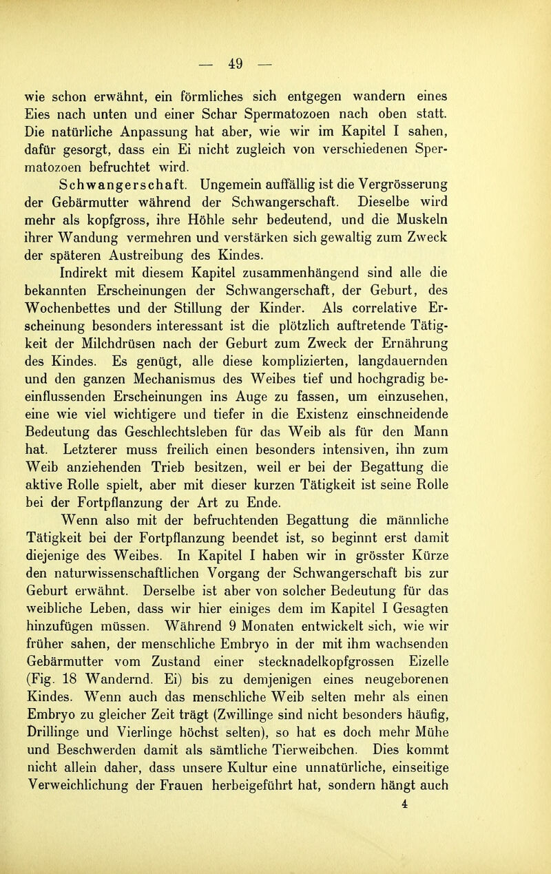 wie schon erwähnt, ein förmliches sich entgegen wandern eines Eies nach unten und einer Schar Spermatozoen nach oben statt. Die natürliche Anpassung hat aber, wie wir im Kapitel I sahen, dafür gesorgt, dass ein Ei nicht zugleich von verschiedenen Sper- matozoen befruchtet wird. Schwangerschaft. Ungemein auffällig ist die Vergrösserung der Gebärmutter während der Schwangerschaft. Dieselbe wird mehr als kopfgross, ihre Höhle sehr bedeutend, und die Muskeln ihrer Wandung vermehren und verstärken sich gewaltig zum Zweck der späteren Austreibung des Kindes. Indirekt mit diesem Kapitel zusammenhängend sind alle die bekannten Erscheinungen der Schwangerschaft, der Geburt, des Wochenbettes und der Stillung der Kinder. Als correlative Er- scheinung besonders interessant ist die plötzlich auftretende Tätig- keit der Milchdrüsen nach der Geburt zum Zweck der Ernährung des Kindes. Es genügt, alle diese komplizierten, langdauernden und den ganzen Mechanismus des Weibes tief und hochgradig be- einflussenden Erscheinungen ins Auge zu fassen, um einzusehen, eine wie viel wichtigere und tiefer in die Existenz einschneidende Bedeutung das Geschlechtsleben für das Weib als für den Mann hat. Letzterer muss freilich einen besonders intensiven, ihn zum Weib anziehenden Trieb besitzen, weil er bei der Begattung die aktive Rolle spielt, aber mit dieser kurzen Tätigkeit ist seine Rolle bei der Fortpflanzung der Art zu Ende. Wenn also mit der befruchtenden Begattung die männliche Tätigkeit bei der Fortpflanzung beendet ist, so beginnt erst damit diejenige des Weibes. In Kapitel I haben wir in grösster Kürze den naturwissenschaftlichen Vorgang der Schwangerschaft bis zur Geburt erwähnt. Derselbe ist aber von solcher Bedeutung für das weibliche Leben, dass wir hier einiges dem im Kapitel I Gesagten hinzufügen müssen. Während 9 Monaten entwickelt sich, wie wir früher sahen, der menschliche Embryo in der mit ihm wachsenden Gebärmutter vom Zustand einer stecknadelkopfgrossen Eizelle (Fig. 18 Wandernd. Ei) bis zu demjenigen eines neugeborenen Kindes. Wenn auch das menschliche Weib selten mehr als einen Embryo zu gleicher Zeit trägt (ZwiUinge sind nicht besonders häufig, Drillinge und Vierlinge höchst selten), so hat es doch mehr Mühe und Beschwerden damit als sämtliche Tierweibchen. Dies kommt nicht allein daher, dass unsere Kultur eine unnatürliche, einseitige Verweichlichung der Frauen herbeigeführt hat, sondern hängt auch 4