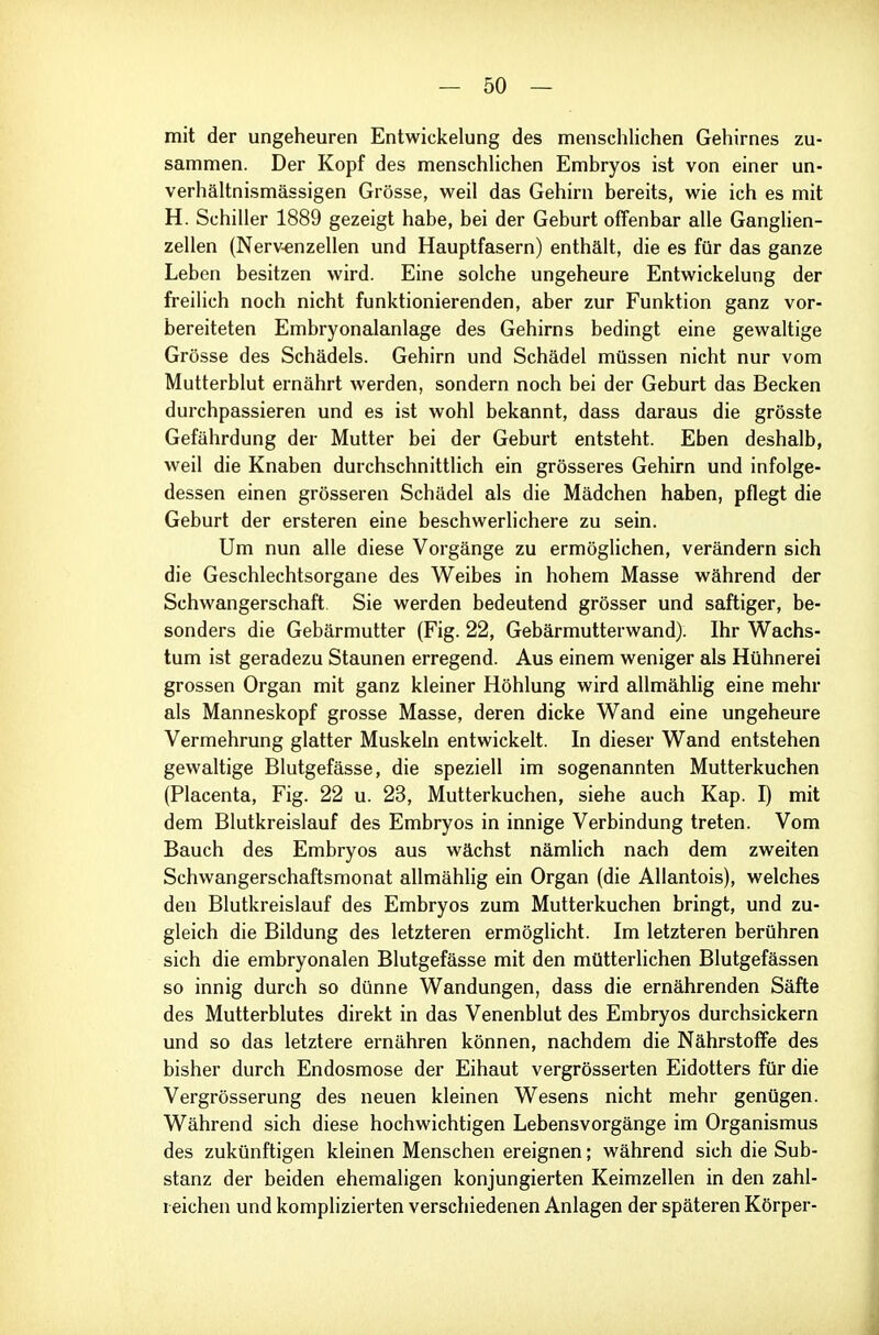 mit der ungeheuren Entwickelung des menschlichen Gehirnes zu- sammen. Der Kopf des menschhchen Embryos ist von einer un- verhältnismässigen Grösse, weil das Gehirn bereits, wie ich es mit H. Schiller 1889 gezeigt habe, bei der Geburt offenbar alle Ganglien- zellen (Nerv-enzellen und Hauptfasern) enthält, die es für das ganze Leben besitzen wird. Eine solche ungeheure Entwickelung der freilich noch nicht funktionierenden, aber zur Funktion ganz vor- bereiteten Embryonalanlage des Gehirns bedingt eine gewaltige Grösse des Schädels. Gehirn und Schädel müssen nicht nur vom Mutterblut ernährt werden, sondern noch bei der Geburt das Becken durchpassieren und es ist wohl bekannt, dass daraus die grösste Gefährdung der Mutter bei der Geburt entsteht. Eben deshalb, weil die Knaben durchschnittlich ein grösseres Gehirn und infolge- dessen einen grösseren Schädel als die Mädchen haben, pflegt die Geburt der ersteren eine beschwerlichere zu sein. Um nun alle diese Vorgänge zu ermöglichen, verändern sich die Geschlechtsorgane des Weibes in hohem Masse während der Schwangerschaft. Sie werden bedeutend grösser und saftiger, be- sonders die Gebärmutter (Fig. 22, Gebärmutterwand). Ihr Wachs- tum ist geradezu Staunen erregend. Aus einem weniger als Hühnerei grossen Organ mit ganz kleiner Höhlung wird allmählig eine mehr als Manneskopf grosse Masse, deren dicke Wand eine ungeheure Vermehrung glatter Muskeln entwickelt. In dieser Wand entstehen gewaltige Blutgefässe, die speziell im sogenannten Mutterkuchen (Placenta, Fig. 22 u. 23, Mutterkuchen, siehe auch Kap. I) mit dem Blutkreislauf des Embryos in innige Verbindung treten. Vom Bauch des Embryos aus wächst nämlich nach dem zweiten Schwangerschaftsmonat allmählig ein Organ (die Allantois), welches den Blutkreislauf des Embryos zum Mutterkuchen bringt, und zu- gleich die Bildung des letzteren ermöglicht. Im letzteren berühren sich die embryonalen Blutgefässe mit den mütterlichen Blutgefässen so innig durch so dünne Wandungen, dass die ernährenden Säfte des Mutterblutes direkt in das Venenblut des Embryos durchsickern und so das letztere ernähren können, nachdem die Nährstoffe des bisher durch Endosmose der Eihaut vergrösserten Eidotters für die Vergrösserung des neuen kleinen Wesens nicht mehr genügen. Während sich diese hochwichtigen Lebensvorgänge im Organismus des zukünftigen kleinen Menschen ereignen; während sich die Sub- stanz der beiden ehemaligen konjungierten Keimzellen in den zahl- reichen und komplizierten verschiedenen Anlagen der späteren Körper-