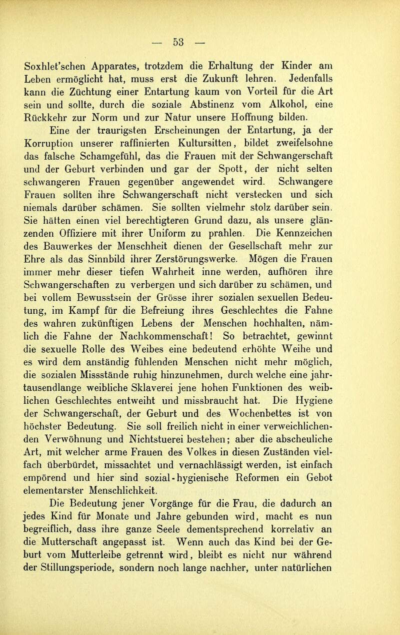 Soxhlet'schen Apparates, trotzdem die Erhaltung der Kinder am Leben ermöglicht hat, muss erst die Zukunft lehren. Jedenfalls kann die Züchtung einer Entartung kaum von Vorteil für die Art sein und sollte, durch die soziale Abstinenz vom Alkohol, eine Rückkehr zur Norm und zur Natur unsere Hoffnung bilden. Eine der traurigsten Erscheinungen der Entartung, ja der Korruption unserer raffinierten Kultursitten, bildet zweifelsohne das falsche Schamgefühl, das die Frauen mit der Schvv^angerschaft und der Geburt verbinden und gar der Spott, der nicht selten schwangeren Frauen gegenüber angewendet wird. Schwangere Frauen sollten ihre Schwangerschaft nicht verstecken und sich niemals darüber schämen. Sie sollten vielmehr stolz darüber sein. Sie hätten einen viel berechtigteren Grund dazu, als unsere glän- zenden Offiziere mit ihrer Uniform zu prahlen. Die Kennzeichen des Bauwerkes der Menschheit dienen der Gesellschaft mehr zur Ehre als das Sinnbild ihrer Zerstörungswerke. Mögen die Frauen immer mehr dieser tiefen Wahrheit inne werden, aufhören ihre Schwangerschaften zu verbergen und sich darüber zu schämen, und bei vollem Bewusstsein der Grösse ihrer sozialen sexuellen Bedeu- tung, im Kampf für die Befreiung ihres Geschlechtes die Fahne des wahren zukünftigen Lebens der Menschen hochhalten, näm- lich die Fahne der Nachkommenschaft! So betrachtet, gewinnt die sexuelle Rolle des Weibes eine bedeutend erhöhte Weihe und es wird dem anständig fühlenden Menschen nicht mehr möghch, die sozialen Missstände ruhig hinzunehmen, durch welche eine jahr- tausendlange weibliche Sklaverei jene hohen Funktionen des weib- lichen Geschlechtes entweiht und missbraucht hat. Die Hygiene der Schwangerschaft, der Geburt und des Wochenbettes ist von höchster Bedeutung. Sie soll freilich nicht in einer verweichHchen- den Verwöhnung und Nichtstuerei bestehen; aber die abscheuliche Art, mit welcher arme Frauen des Volkes in diesen Zuständen viel- fach überbürdet, missachtet und vernachlässigt werden, ist einfach empörend und hier sind sozial - hygienische Reformen ein Gebot elementarster Menschlichkeit. Die Bedeutung jener Vorgänge für die Frau, die dadurch an jedes Kind für Monate und Jahre gebunden wird, macht es nun begreiflich, dass ihre ganze Seele dementsprechend korrelativ an die Mutterschaft angepasst ist. Wenn auch das Kind bei der Ge- burt vom Mutterleibe getrennt wird, bleibt es nicht nur während der Stillungsperiode, sondern noch Ismge nachher, unter natürlichen
