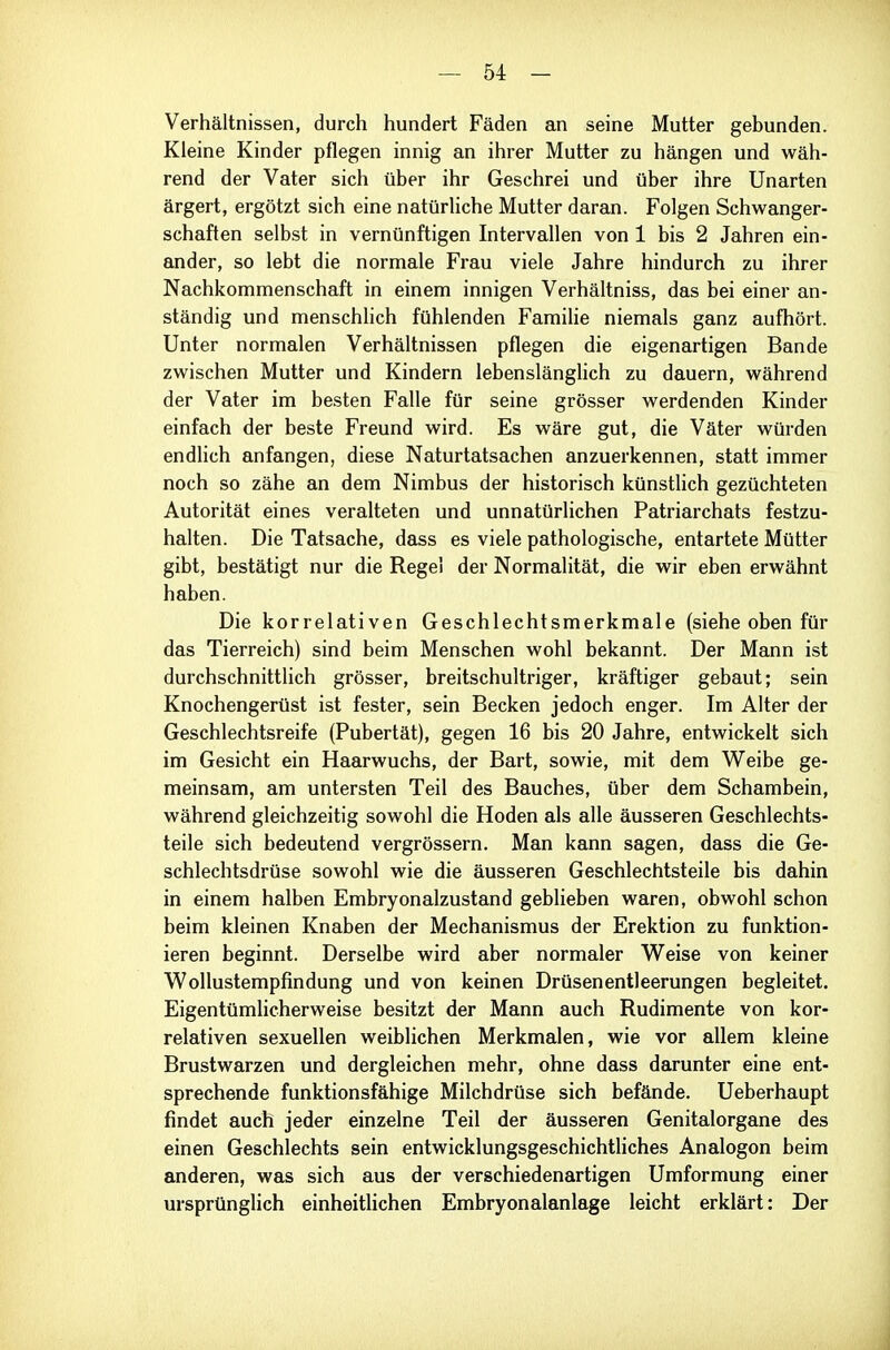 Verhältnissen, durch hundert Fäden an seine Mutter gebunden. Kleine Kinder pflegen innig an ihrer Mutter zu hängen und wäh- rend der Vater sich über ihr Geschrei und über ihre Unarten ärgert, ergötzt sich eine natürliche Mutter daran. Folgen Schwanger- schaften selbst in vernünftigen Intervallen von 1 bis 2 Jahren ein- ander, so lebt die normale Frau viele Jahre hindurch zu ihrer Nachkommenschaft in einem innigen Verhältniss, das bei einer an- ständig und menschlich fühlenden Famihe niemals ganz aufhört. Unter normalen Verhältnissen pflegen die eigenartigen Bande zwischen Mutter und Kindern lebenslänglich zu dauern, während der Vater im besten Falle für seine grösser werdenden Kinder einfach der beste Freund wird. Es wäre gut, die Väter würden endlich anfangen, diese Naturtatsachen anzuerkennen, statt immer noch so zähe an dem Nimbus der historisch künstlich gezüchteten Autorität eines veralteten und unnatürlichen Patriarchats festzu- halten. Die Tatsache, dass es viele pathologische, entartete Mütter gibt, bestätigt nur die Regel der Normalität, die wir eben erwähnt haben. Die korrelativen Geschlechtsmerkmale (siehe oben für das Tierreich) sind beim Menschen wohl bekannt. Der Mann ist durchschnittlich grösser, breitschultriger, kräftiger gebaut; sein Knochengerüst ist fester, sein Becken jedoch enger. Im Alter der Geschlechtsreife (Pubertät), gegen 16 bis 20 Jahre, entwickelt sich im Gesicht ein Haarwuchs, der Bart, sowie, mit dem W^eibe ge- meinsam, am untersten Teil des Bauches, über dem Schambein, während gleichzeitig sowohl die Hoden als alle äusseren Geschlechts- teile sich bedeutend vergrössern. Man kann sagen, dass die Ge- schlechtsdrüse sowohl wie die äusseren Geschlechtsteile bis dahin in einem halben Embryonalzustand geblieben waren, obwohl schon beim kleinen Knaben der Mechanismus der Erektion zu funktion- ieren beginnt. Derselbe wird aber normaler Weise von keiner Wollustempfindung und von keinen Drüsenentleerungen begleitet. Eigentümlicherweise besitzt der Mann auch Rudimente von kor- relativen sexuellen weiblichen Merkmalen, wie vor allem kleine Brustwarzen und dergleichen mehr, ohne dass darunter eine ent- sprechende funktionsfähige Milchdrüse sich befände. Ueberhaupt findet auch jeder einzelne Teil der äusseren Genitalorgane des einen Geschlechts sein entwicklungsgeschichtliches Analogon beim anderen, was sich aus der verschiedenartigen Umformung einer ursprünglich einheitlichen Embryonalanlage leicht erklärt: Der