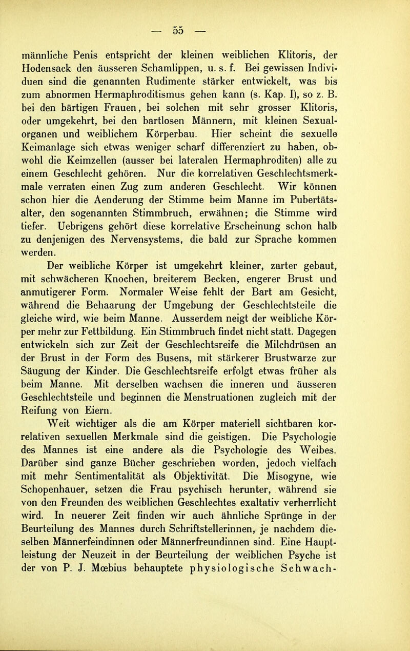 männliche Penis entspricht der kleinen weibhchen Klitoris, der Hodensack den äusseren Schamlippen, u. s. f. Bei gewissen Indivi- duen sind die genannten Rudimente stärker entwickelt, was bis zum abnormen Hermaphroditismus gehen kann (s. Kap. I), so z. B. bei den bärtigen Frauen, bei solchen mit sehr grosser Klitoris, oder umgekehrt, bei den bartlosen Männern, mit kleinen Sexual- organen und weiblichem Körperbau. Hier scheint die sexuelle Keimanlage sich etwas weniger scharf differenziert zu haben, ob- wohl die Keimzellen (ausser bei lateralen Hermaphroditen) alle zu einem Geschlecht gehören. Nur die korrelativen Geschlechtsmerk- male verraten einen Zug zum anderen Geschlecht. Wir können schon hier die Aenderung der Stimme beim Manne im Pubertäts- alter, den sogenannten Stimmbruch, erwähnen; die Stimme wird tiefer. Uebrigens gehört diese korrelative Erscheinung schon halb zu denjenigen des Nervensystems, die bald zur Sprache kommen werden. Der weibliche Körper ist umgekehrt kleiner, zarter gebaut, mit schwächeren Knochen, breiterem Becken, engerer Brust und anmutigerer Form. Normaler Weise fehlt der Bart am Gesicht, während die Behaarung der Umgebung der Geschlechtsteile die gleiche wird, wie beim Manne. Ausserdem neigt der weibliche Kör- per mehr zur Fettbildung. Ein Stimmbruch findet nicht statt. Dagegen entwickeln sich zur Zeit der Geschlechtsreife die Milchdrüsen an der Brust in der Form des Busens, mit stärkerer Brustwarze zur Säugung der Kinder. Die Geschlechtsreife erfolgt etwas früher als beim Manne. Mit derselben wachsen die inneren und äusseren Geschlechtsteile und beginnen die Menstruationen zugleich mit der Reifung von Eiern. Weit wichtiger als die am Körper materiell sichtbaren kor- relativen sexuellen Merkmale sind die geistigen. Die Psychologie des Mannes ist eine andere als die Psychologie des Weibes. Darüber sind ganze Bücher geschrieben worden, jedoch vielfach mit mehr Sentimentalität als Objektivität. Die Misogyne, wie Schopenhauer, setzen die Frau psychisch herunter, während sie von den Freunden des weiblichen Geschlechtes exaltativ verherrlicht wird. In neuerer Zeit finden wir auch ähnliche Sprünge in der Beurteilung des Mannes durch Schriftstellerinnen, je nachdem die- selben Männerfeindinnen oder Männerfreundinnen sind. Eine Haupt- leistung der Neuzeit in der Beurteilung der weiblichen Psyche ist der von P. J. Moebius behauptete physiologische Schwach-