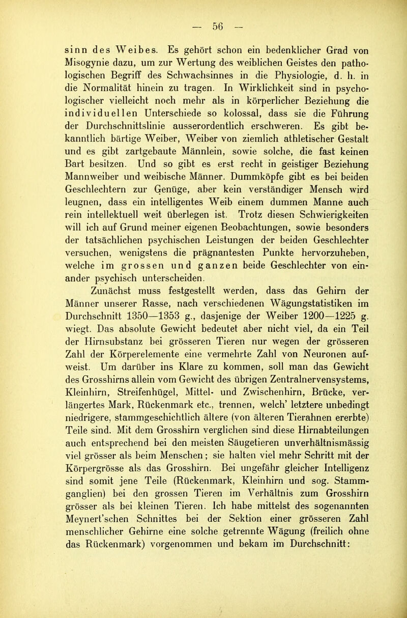 sinn des Weibes. Es gehört schon ein bedenklicher Grad von Misogynie dazu, um zur Wertung des weiblichen Geistes den patho- logischen Begriff des Schwachsinnes in die Physiologie, d. h. in die Normalität hinein zu tragen. In Wirklichkeit sind in psycho- logischer vielleicht noch mehr als in körperlicher Beziehung die individuellen Unterschiede so kolossal, dass sie die Führung der Durchschnittslinie ausserordenthch erschweren. Es gibt be- kannthch bärtige Weiber, Weiber von ziemlich athletischer Gestalt und es gibt zartgebaute Männlein, sowie solche, die fast keinen Bart besitzen. Und so gibt es erst recht in geistiger Beziehung Mannweiber und weibische Männer. Dummköpfe gibt es bei beiden Geschlechtern zur Genüge, aber kein verständiger Mensch wird leugnen, dass ein intelligentes Weib einem dummen Manne auch rein intellektuell weit überlegen ist. Trotz diesen Schwierigkeiten will ich auf Grund meiner eigenen Beobachtungen, sowie besonders der tatsächlichen psychischen Leistungen der beiden Geschlechter versuchen, wenigstens die prägnantesten Punkte hervorzuheben, welche im grossen und ganzen beide Geschlechter von ein- ander psychisch unterscheiden. Zunächst muss festgestellt werden, dass das Gehirn der Männer unserer Rasse, nach verschiedenen Wägungstatistiken im Durchschnitt 1350—1353 g., dasjenige der Weiber 1200—1225 g. wiegt. Das absolute Gewicht bedeutet aber nicht viel, da ein Teil der Hirnsubstanz bei grösseren Tieren nur wegen der grösseren Zahl der Körperelemente eine vermehrte Zahl von Neuronen auf- weist. Um darüber ins Klare zu kommen, soll man das Gewicht des Grosshirns allein vom Gewicht des übrigen Zentralnervensystems, Kleinhirn, Streifenhügel, Mittel- und Zwischenhirn, Brücke, ver- längertes Mark, Rückenmark etc., trennen, welch' letztere unbedingt niedrigere, stammgeschichtlich ältere (von älteren Tierahnen ererbte) Teile sind. Mit dem Grosshirn verglichen sind diese Hirnabteilungen auch entsprechend bei den meisten Säugetieren unverhältnismässig viel grösser als beim Menschen; sie halten viel mehr Schritt mit der Körpergrösse als das Grosshirn. Bei ungefähr gleicher Intelligenz sind somit jene Teile (Rückenmark, Kleinhirn und sog. Stamm- ganglien) bei den grossen Tieren im Verhältnis zum Grosshirn grösser als bei kleinen Tieren. Ich habe mittelst des sogenannten Meynert'schen Schnittes bei der Sektion einer grösseren Zahl menschlicher Gehirne eine solche getrennte Wägung (freilich ohne das Rückenmark) vorgenommen und bekam im Durchschnitt: