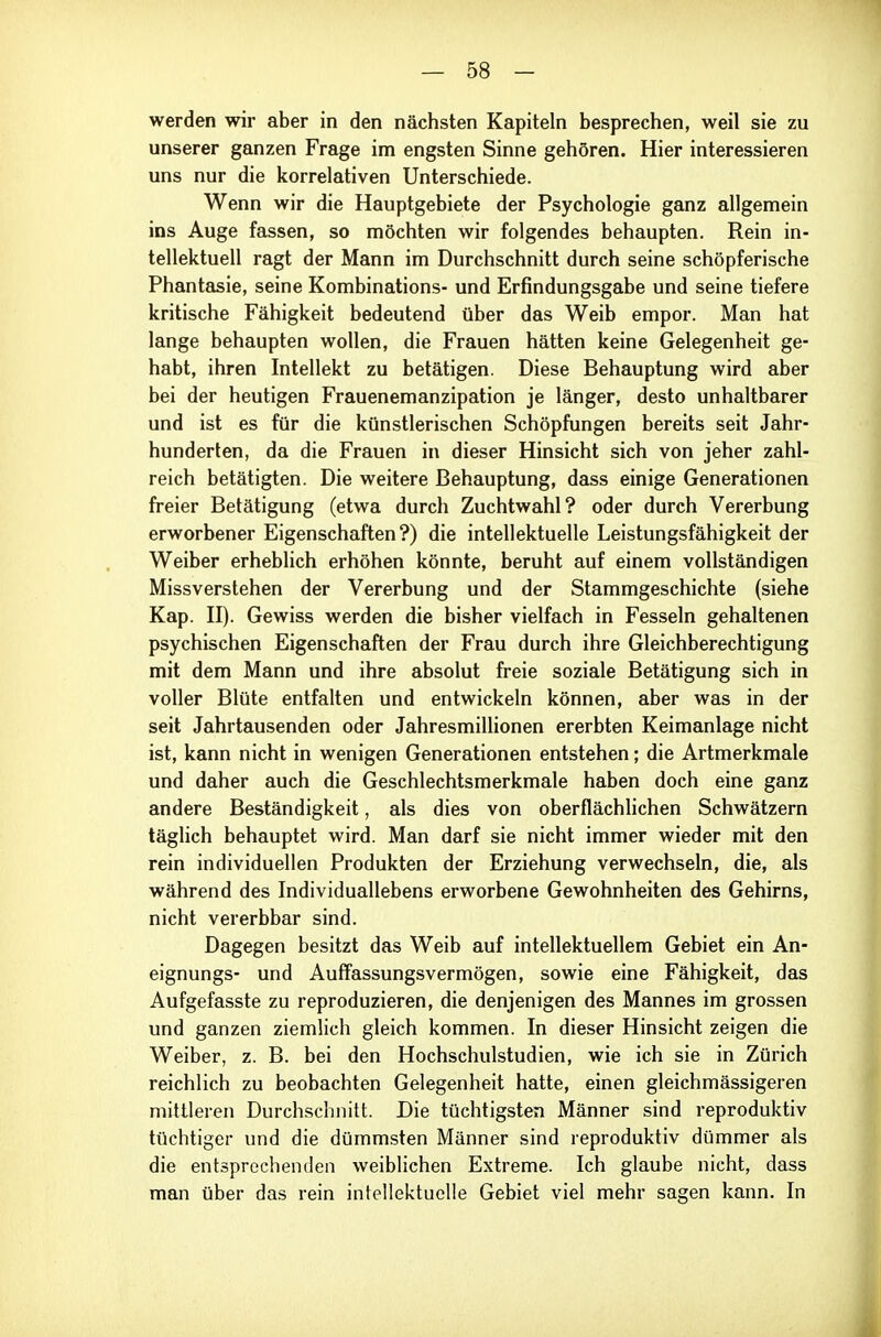 werden wir aber in den nächsten Kapiteln besprechen, weil sie zu unserer ganzen Frage im engsten Sinne gehören. Hier interessieren uns nur die korrelativen Unterschiede. Wenn wir die Hauptgebiete der Psychologie ganz allgemein ins Auge fassen, so möchten wir folgendes behaupten. Rein in- tellektuell ragt der Mann im Durchschnitt durch seine schöpferische Phantasie, seine Kombinations- und Erfindungsgabe und seine tiefere kritische Fähigkeit bedeutend über das Weib empor. Man hat lange behaupten wollen, die Frauen hätten keine Gelegenheit ge- habt, ihren Intellekt zu betätigen. Diese Behauptung wird aber bei der heutigen Frauenemanzipation je länger, desto unhaltbarer und ist es für die künstlerischen Schöpfungen bereits seit Jahr- hunderten, da die Frauen in dieser Hinsicht sich von jeher zahl- reich betätigten. Die weitere Behauptung, dass einige Generationen freier Betätigung (etwa durch Zuchtwahl? oder durch Vererbung erworbener Eigenschaften?) die intellektuelle Leistungsfähigkeit der Weiber erheblich erhöhen könnte, beruht auf einem vollständigen Missverstehen der Vererbung und der Stammgeschichte (siehe Kap. II). Gewiss werden die bisher vielfach in Fesseln gehaltenen psychischen Eigenschaften der Frau durch ihre Gleichberechtigung mit dem Mann und ihre absolut freie soziale Betätigung sich in voller Blüte entfalten und entwickeln können, aber was in der seit Jahrtausenden oder Jahresmillionen ererbten Keimanlage nicht ist, kann nicht in wenigen Generationen entstehen; die Artmerkmale und daher auch die Geschlechtsmerkmale haben doch eine ganz andere Beständigkeit, als dies von oberflächlichen Schwätzern täglich behauptet wird. Man darf sie nicht immer wieder mit den rein individuellen Produkten der Erziehung verwechseln, die, als während des Individuallebens erworbene Gewohnheiten des Gehirns, nicht vererbbar sind. Dagegen besitzt das Weib auf intellektuellem Gebiet ein An- eignungs- und Auffassungsvermögen, sowie eine Fähigkeit, das Aufgefasste zu reproduzieren, die denjenigen des Mannes im grossen und ganzen ziemlich gleich kommen. In dieser Hinsicht zeigen die Weiber, z. B. bei den Hochschulstudien, wie ich sie in Zürich reichlich zu beobachten Gelegenheit hatte, einen gleichmässigeren mittleren Durchschnitt. Die tüchtigsten Männer sind reproduktiv tüchtiger und die dümmsten Männer sind reproduktiv dümmer als die entsprechenden weiblichen Extreme. Ich glaube nicht, dass man über das rein intellektuelle Gebiet viel mehr sagen kann. In