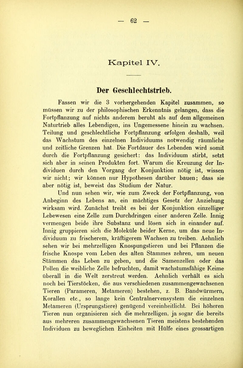 Kapitel I V. Der Geschlechtstrieb. Fassen wir die 3 vorhergehenden Kapitel zusammen, so müssen wir zu der philosophischen Erkenntnis gelangen, dass die Fortpflanzung auf nichts anderem beruht als auf dem allgemeinen Naturtrieb alles Lebendigen, ins Ungemessene hinein zu wachsen. Teilung und geschlechtliche Fortpflanzung erfolgen deshalb, weil das Wachstum des einzelnen Individuums notwendig räumliche und zeitHche Grenzen hat. Die Fortdauer des Lebenden wird somit durch die Fortpflanzung gesichert: das Individuum stirbt, setzt sich aber in seinen Produkten fort. Warum die Kreuzung der In- dividuen durch den Vorgang der Konjunktion nötig ist, wissen wir nicht; wir können nur Hypothesen darüber bauen; dass sie aber nötig ist, beweist das Studium der Natur. Und nun sehen wir, wie zum Zweck der Fortpflanzung, von Anbeginn des Lebens an, ein mächtiges Gesetz der Anziehung wirksam wird. Zunächst treibt es bei der Konjunktion einzelliger Lebewesen eine Zelle zum Durchdringen einer anderen Zelle. Innig vermengen beide ihre Substanz und lösen sich in einander auf. Innig gruppieren sich die Moleküle beider Kerne, um das neue In- dividuum zu frischerem, kräftigerem Wachsen zu treiben. Aehnlich sehen wir bei mehrzelligen Knospungstieren und bei Pflanzen die frische Knospe vom Leben des alten Stammes zehren, um neuen Stämmen das Leben zu geben, und die Samenzellen oder das Pollen die weibliche Zelle befruchten, damit wachstumsfähige Keime überall in die Welt zerstreut werden. Aehnlich verhält es sich noch bei Tierstöcken, die aus verschiedenen zusammengewachsenen Tieren (Parameren, Metameren) bestehen, z. B. Bandwürmern, Korallen etc., so lange kein Centrainervensystem die einzelnen Metameren (Ursprungstiere) genügend vereinheitlicht. Bei höheren Tieren nun organisieren sich die mehrzelligen, ja sogar die bereits aus mehreren zusammengewachsenen Tieren meistens bestehenden Individuen zu beweglichen Einheiten mit Hülfe eines grossartigen