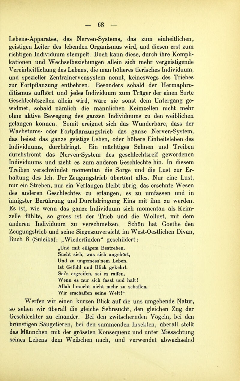 Lebens-Apparates, des Nerven-Systems, das zum einheitlichen, geistigen Leiter des lebenden Organismus wird, und diesen erst zum richtigen Individuum stempelt. Doch kann diese, durch ihre KompH- kationen und Wechselbeziehungen allein sich mehr vergeistigende Vereinheitlichung des Lebens, die man höheres tierisches Individuum, und spezieller Zentralnervensystem nennt, keineswegs des Triebes zur Fortpflanzung entbehren. Besonders sobald der Hermaphro- ditismus aufhört und jedes Individuum zum Träger der einen Sorte Geschlechtszellen allein wird, wäre sie sonst dem Untergang ge- widmet, sobald nämlich die männlichen Keimzellen nicht mehr ohne aktive Bewegung des ganzen Individuums zu den weiblichen gelangen können. Somit ereignet sich das Wunderbare, dass der Wachstums- oder Fortpflanzungstrieb das ganze Nerven-System, das heisst das ganze geistige Leben, oder höhere Einheitsleben des Individuums, durchdringt. Ein mächtiges Sehnen und Treiben durchströmt das Nerven-System des geschlechtsreif gewordenen Individuums und zieht es zum anderen Geschlechte hin. In diesem Treiben verschwindet momentan die Sorge und die Lust zur Er- haltung des Ich. Der Zeugungstrieb übertönt alles. Nur eine Lust, nur ein Streben, nur ein Verlangen bleibt übrig, das ersehnte Wesen des anderen Geschlechtes zu erlangen, es zu umfassen und in innigster Berührung und Durchdringung Eins mit ihm zu werden. Es ist, wie wenn das ganze Individuum sich momentan als Keim- zelle fühlte, so gross ist der Trieb und die Wollust, mit dem anderen Individuum zu verschmelzen. Schön hat Goethe den Zeugungstrieb und seine Siegeszuversicht im West-Oestlichen Divan, Buch 8 (Suleika): „Wiederfinden geschildert: „Und mit eiligem Bestreben, Sucht sich, was sich angehört, Und zu ungemess'nem Leben, Ist Gefühl und Blick gekehrt. Sei's ergreifen, sei es raifen, Wenn es nur sich fasst uud hält! Allah braucht nicht mehr zu schaffen, Wir erschaffen seine Welt! Werfen wir einen kurzen Blick auf die uns umgebende Natur, so sehen wir überall die gleiche Sehnsucht, den gleichen Zug der Geschlechter zu einander. Bei den zwitschernden Vögeln, bei den brünstigen Säugetieren, bei den summenden Insekten, überall stellt das Männchen mit der grössten Konsequenz und unter Missachtung seines Lebens dem Weibchen nach, und verwendet abwechselnd