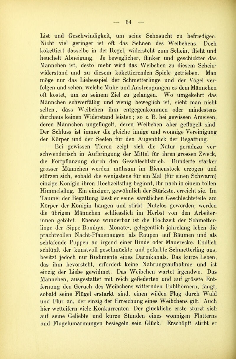List und Geschwindigkeit, um seine Sehnsucht zu befriedigen. Nicht viel geringer ist oft das Sehnen des Weibchens. Doch kokettiert dasselbe in der Regel, widersteht zum Schein, flieht und heuchelt Abneigung. Je beweglicher, flinker und geschickter das Männchen ist, desto mehr wird das Weibchen zu diesem Schein- widerstand und zu diesem kokettierenden Spiele getrieben. Man möge nur das Liebesspiel der Schmetterlinge und der Vögel ver- folgen und sehen, welche Mühe und Anstrengungen es dem Männchen oft kostet, um zu seinem Ziel zu gelangen. Wo umgekehrt das Männchen schwerfällig und wenig beweglich ist, sieht man nicht selten, dass Weibchen ihm entgegenkommen oder mindestens durchaus keinen Widerstand leisten; so z. B. bei gewissen Ameisen, deren Männchen ungeflügelt, deren Weibchen aber geflügelt sind. Der Schluss ist immer die gleiche innige und wonnige Vereinigung der Körper und der Seelen für den Augenblick der Begattung. Bei gewissen Tieren zeigt sich die Natur geradezu ver- schwenderisch in Aufbringung der Mittel für ihren grossen Zweck, die Fortpflanzung durch den Geschlechtstrieb. Hunderte starker grosser Männchen werden mühsam im Bienenstock erzogen und stürzen sich, sobald die wenigstens für ein Mal (für einen Schwärm) einzige Königin ihren Hochzeitsflug beginnt, ihr nach in einem tollen Himmelsflug. Ein einziger, gewöhnlich der Stärkste, erreicht sie. Im Taumel der Begattung lässt er seine sämtlichen Geschlechtsteile am Körper der Königin hängen und stirbt. Nutzlos geworden, werden die übrigen Männchen schliesslich im Herbst von den Arbeiter- innen getötet. Ebenso wunderbar ist die Hochzeit der Schmetter- hnge der Sippe Bombyx. Monate-, gelegentlich jahrelang leben die prachtvollen Nacht-Pfauenaugen als Raupen auf Bäumen und als schlafende Puppen an irgend einer Rinde oder Mauerecke. Endlich schlüpft der kunstvoll geschmückte und gefärbte Schmetterling aus, besitzt jedoch nur Rudimente eines Darmkanals. Das kurze Leben, das ihm bevorsteht, erfordert keine Nahrungsaufnahme und i.st einzig der Liebe gewidmet. Das Weibchen wartet irgendwo. Das Männchen, ausgestattet mit reich gefiederten und auf grösste Ent- fernung den Geruch des Weibchens witternden Fühlhörnern, fängt, sobald seine Flügel erstarkt sind, einen wilden Flug durch Wald und Flur an, der einzig der Erreichung eines Weibchens gilt. Auch hier wetteifern viele Konkurrenten. Der glückliche erste stürzt sich auf seine Geliebte und kurze Stunden eines wonnigen Flatterns und Flügelumarmungen besiegeln sein Glück. Erschöpft stirbt er