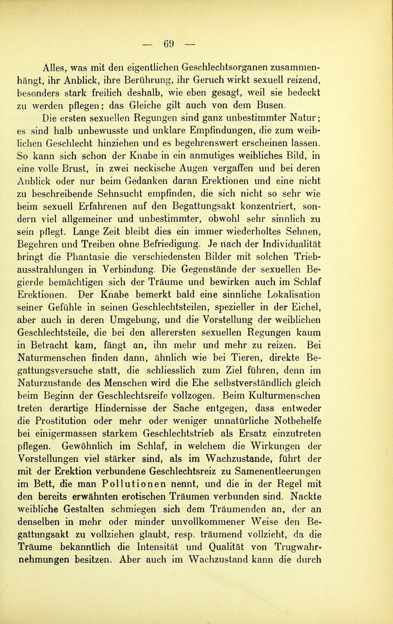 Alles, was mit den eigentlichen Geschlechtsorganen zusammen- hängt, ihr Anblick, ihre Berührung, ihr Geruch wirkt sexuell reizend, besonders stark freilich deshalb, wie eben gesagt, weil sie bedeckt zu werden pflegen; das Gleiche gilt auch von dem Busen. Die ersten sexuellen Regungen sind ganz unbestimmter Natur; es sind halb unbewusste und unklare Empfindungen, die zum weib- lichen Geschlecht hinziehen und es begehrenswert erscheinen lassen. So kann sich schon der Knabe in ein anmutiges weibliches Bild, in eine volle Brust, in zwei neckische Augen vergaffen und bei deren Anblick oder nur beim Gedanken daran Erektionen und eine nicht zu beschreibende Sehnsucht empfinden, die sich nicht so sehr wie beim sexuell Erfahrenen auf den Begattungsakt konzentriert, son- dern viel allgemeiner und unbestimmter, obwohl sehr sinnlich zu sein pflegt. Lange Zeit bleibt dies ein immer wiederholtes Sehnen, Begehren und Treiben ohne Befriedigung. Je nach der Individualität bringt die Phantasie die verschiedensten Bilder mit solchen Trieb- ausstrahlungen in Verbindung. Die Gegenstände der sexuellen Be- gierde bemächtigen sich der Träume und bewirken auch im Schlaf Erektionen. Der Knabe bemerkt bald eine sinnliche Lokalisation seiner Gefühle in seinen Geschlechtsteilen, spezieller in der Eichel, aber auch in deren Umgebung, und die Vorstellung der weiblichen Geschlechtsteile, die bei den allerersten sexuellen Regungen kaum in Betracht kam, fängt an, ihn mehr und mehr zu reizen. Bei Naturmenschen finden dann, ähnhch wie bei Tieren, direkte Be- gattungsversuche statt, die schliesshch zum Ziel führen, denn im Naturzustande des Menschen wird die Ehe selbstverständlich gleich beim Beginn der Geschlechtsreife vollzogen. Beim Kulturmenschen treten derartige Hindernisse der Sache entgegen, dass entweder die Prostitution oder mehr oder weniger unnatürliche Notbehelfe bei einigermassen starkem Geschlechtstrieb als Ersatz einzutreten pflegen. Gewöhnlich im Schlaf, in welchem die Wirkungen der Vorstellungen viel stärker sind, als im Wachzustande, führt der mit der Erektion verbundene Geschlechtsreiz zu Samenentleerungen im Bett, die man Pollutionen nennt, und die in der Regel mit den bereits erwähnten erotischen Träumen verbunden sind. Nackte weibliche Gestalten schmiegen sich dem Träumenden an, der an denselben in mehr oder minder unvollkommener Weise den Be- gattungsakt zu vollziehen glaubt, resp. träumend vollzieht, da die Träume bekanntlich die Intensität und Qualität von Trugwahr- nehmungen besitzen. Aber auch im Wachzustand kann die durch