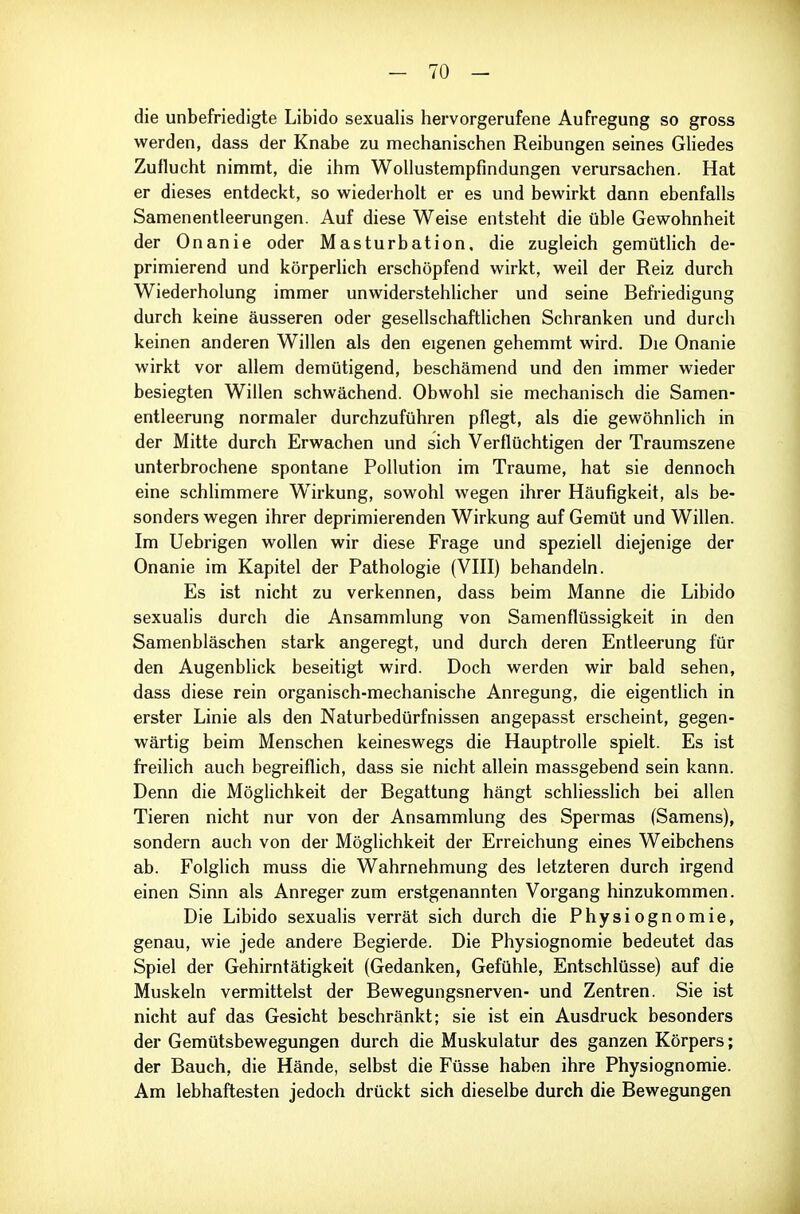 die unbefriedigte Libido sexualis hervorgerufene Aufregung so gross werden, dass der Knabe zu mechanischen Reibungen seines Gliedes Zuflucht nimmt, die ihm Wollustempfindungen verursachen. Hat er dieses entdeckt, so vv^iederholt er es und bewirkt dann ebenfalls Samenentleerungen. Auf diese Weise entsteht die üble Gewohnheit der Onanie oder Masturbation, die zugleich gemüthch de- primierend und körperlich erschöpfend wirkt, weil der Reiz durch Wiederholung immer unwiderstehhcher und seine Befriedigung durch keine äusseren oder gesellschaftlichen Schranken und durch keinen anderen Willen als den eigenen gehemmt wird. Die Onanie wirkt vor allem demütigend, beschämend und den immer wieder besiegten Willen schwächend. Obwohl sie mechanisch die Samen- entleerung normaler durchzuführen pflegt, als die gewöhnlich in der Mitte durch Erwachen und sich Verflüchtigen der Traumszene unterbrochene spontane Pollution im Traume, hat sie dennoch eine schlimmere Wirkung, sowohl wegen ihrer Häufigkeit, als be- sonders wegen ihrer deprimierenden Wirkung auf Gemüt und Willen. Im Uebrigen wollen wir diese Frage und speziell diejenige der Onanie im Kapitel der Pathologie (VIII) behandeln. Es ist nicht zu verkennen, dass beim Manne die Libido sexualis durch die Ansammlung von Samenflüssigkeit in den Samenbläschen stark angeregt, und durch deren Entleerung für den Augenblick beseitigt wird. Doch werden wir bald sehen, dass diese rein organisch-mechanische Anregung, die eigentlich in erster Linie als den Naturbedürfnissen angepasst erscheint, gegen- wärtig beim Menschen keineswegs die Hauptrolle spielt. Es ist freilich auch begreiflich, dass sie nicht allein massgebend sein kann. Denn die Möglichkeit der Begattung hängt schliesslich bei allen Tieren nicht nur von der Ansammlung des Spermas (Samens), sondern auch von der Möglichkeit der Erreichung eines Weibchens ab. Folglich muss die Wahrnehmung des letzteren durch irgend einen Sinn als Anreger zum erstgenannten Vorgang hinzukommen. Die Libido sexualis verrät sich durch die Physiognomie, genau, wie jede andere Begierde. Die Physiognomie bedeutet das Spiel der Gehirntätigkeit (Gedanken, Gefühle, Entschlüsse) auf die Muskeln vermittelst der Bewegungsnerven- und Zentren. Sie ist nicht auf das Gesicht beschränkt; sie ist ein Ausdruck besonders der Gemütsbewegungen durch die Muskulatur des ganzen Körpers; der Bauch, die Hände, selbst die Füsse haben ihre Physiognomie. Am lebhaftesten jedoch drückt sich dieselbe durch die Bewegungen