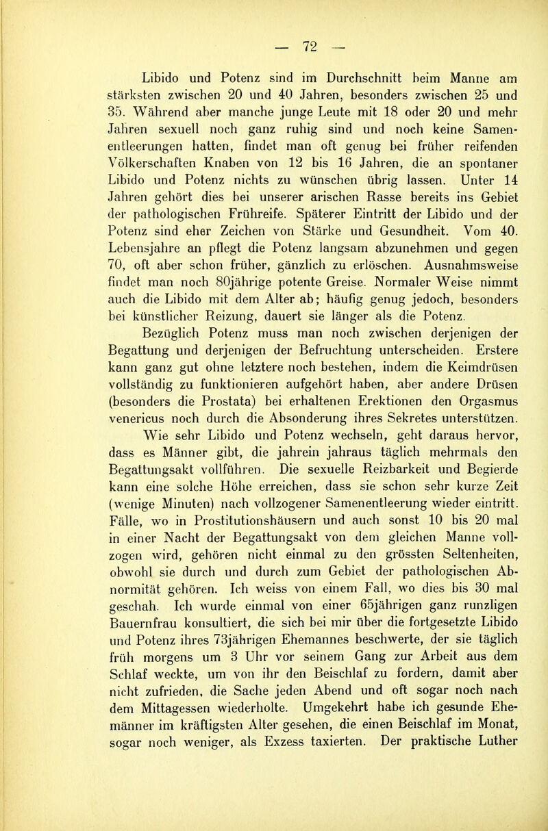 Libido und Potenz sind im Durchschnitt beim Manne am stärksten zwischen 20 und 40 Jahren, besonders zwischen 25 und 35. Während aber manche junge Leute mit 18 oder 20 und mehr Jahren sexuell noch ganz ruhig sind und noch keine Samen- entleerungen hatten, findet man oft genug bei früher reifenden Völkerschaften Knaben von 12 bis 16 Jahren, die an spontaner Libido und Potenz nichts zu wünschen übrig lassen. Unter 14 Jahren gehört dies bei unserer arischen Rasse bereits ins Gebiet der pathologischen Frühreife. Späterer Eintritt der Libido und der Potenz sind eher Zeichen von Stärke und Gesundheit. Vom 40. Lebensjahre an pflegt die Potenz langsam abzunehmen und gegen 70, oft aber schon früher, gänzlich zu erlöschen. Ausnahmsweise findet man noch 80jährige potente Greise. Normaler Weise nimmt auch die Libido mit dem Alter ab; häufig genug jedoch, besonders bei künstlicher Reizung, dauert sie länger als die Potenz. Bezüghch Potenz muss man noch zwischen derjenigen der Begattung und derjenigen der Befruchtung unterscheiden. Erstere kann ganz gut ohne letztere noch bestehen, indem die Keimdrüsen vollständig zu funktionieren aufgehört haben, aber andere Drüsen (besonders die Prostata) bei erhaltenen Erektionen den Orgasmus venericus noch durch die Absonderung ihres Sekretes unterstützen. Wie sehr Libido und Potenz wechseln, geht daraus hervor, dass es Männer gibt, die jahrein jahraus täglich mehrmals den Begattungsakt vollführen. Die sexuelle Reizbarkeit und Begierde kann eine solche Höhe erreichen, dass sie schon sehr kurze Zeit (wenige Minuten) nach vollzogener Samenentleerung wieder eintritt. Fälle, wo in Prostitutionshäusern und auch sonst 10 bis 20 mal in einer Nacht der Begattungsakt von dem gleichen Manne voll- zogen wird, gehören nicht einmal zu den grössten Seltenheiten, obwohl sie durch und durch zum Gebiet der pathologischen Ab- normität gehören. Ich weiss von einem Fall, wo dies bis 30 mal geschah. Ich wurde einmal von einer 65jährigen ganz runzligen Bauernfrau konsultiert, die sich bei mir über die fortgesetzte Libido und Potenz ihres 73jährigen Ehemannes beschwerte, der sie täglich früh morgens um 3 Uhr vor seinem Gang zur Arbeit aus dem Schlaf weckte, um von ihr den Beischlaf zu fordern, damit aber nicht zufrieden, die Sache jeden Abend und oft sogar noch nach dem Mittagessen wiederholte. Umgekehrt habe ich gesunde Ehe- männer im kräftigsten Alter gesehen, die einen Beischlaf im Monat, sogar noch weniger, als Exzess taxierten. Der praktische Luther