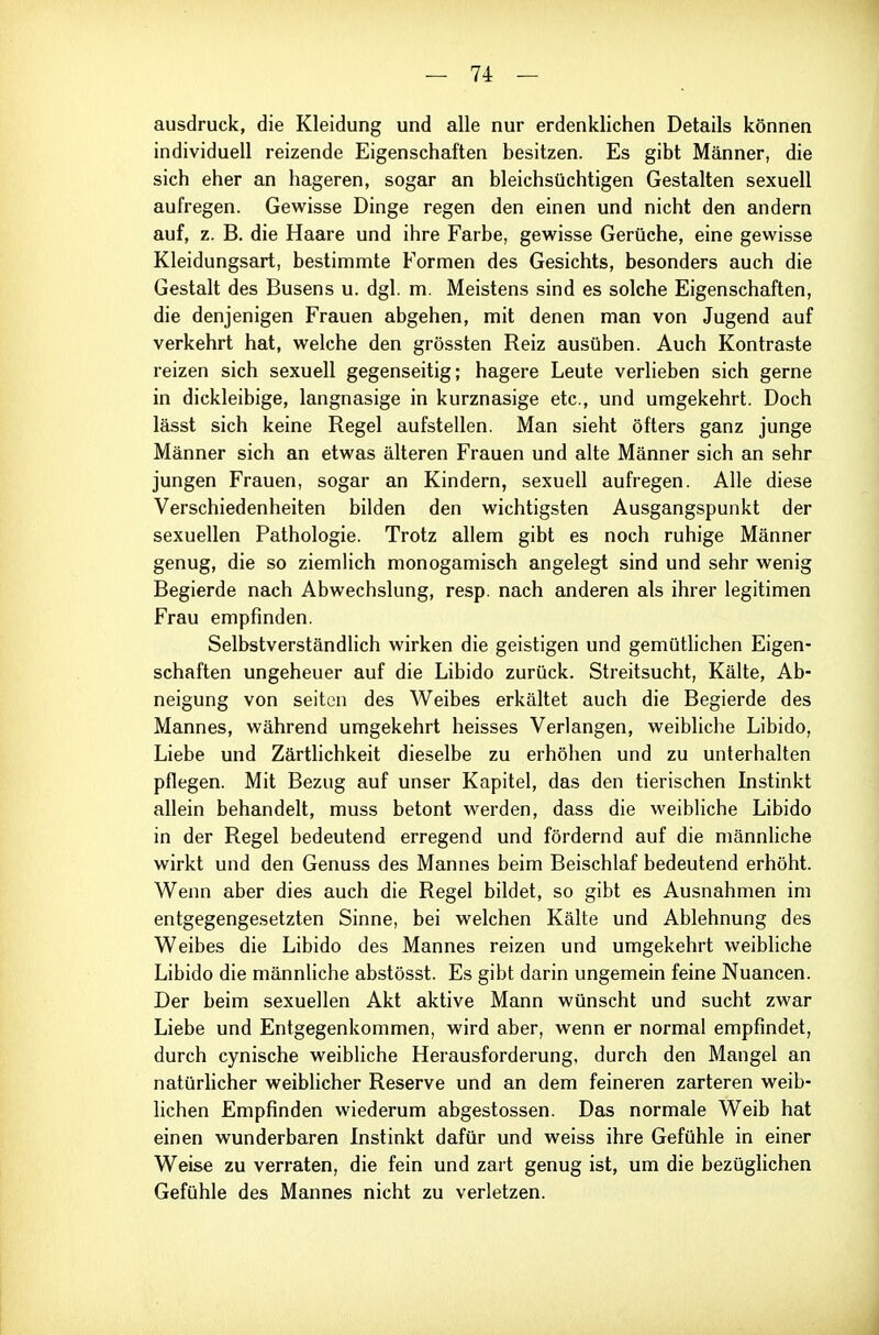 ausdruck, die Kleidung und alle nur erdenklichen Details können individuell reizende Eigenschaften besitzen. Es gibt Männer, die sich eher an hageren, sogar an bleichsüchtigen Gestalten sexuell aufregen. Gewisse Dinge regen den einen und nicht den andern auf, z. B. die Haare und ihre Farbe, gewisse Gerüche, eine gewisse Kleidungsart, bestimmte Formen des Gesichts, besonders auch die Gestalt des Busens u. dgl. m. Meistens sind es solche Eigenschaften, die denjenigen Frauen abgehen, mit denen man von Jugend auf verkehrt hat, welche den grössten Reiz ausüben. Auch Kontraste reizen sich sexuell gegenseitig; hagere Leute verlieben sich gerne in dickleibige, langnasige in kurznasige etc., und umgekehrt. Doch lässt sich keine Regel aufstellen. Man sieht öfters ganz junge Männer sich an etwas älteren Frauen und alte Männer sich an sehr jungen Frauen, sogar an Kindern, sexuell aufregen. Alle diese Verschiedenheiten bilden den wichtigsten Ausgangspunkt der sexuellen Pathologie. Trotz allem gibt es noch ruhige Männer genug, die so ziemlich monogamisch angelegt sind und sehr wenig Begierde nach Abwechslung, resp. nach anderen als ihrer legitimen Frau empfinden. Selbstverständlich wirken die geistigen und gemütlichen Eigen- schaften ungeheuer auf die Libido zurück. Streitsucht, Kälte, Ab- neigung von Seiten des Weibes erkältet auch die Begierde des Mannes, während umgekehrt heisses Verlangen, weibliche Libido, Liebe und Zärtlichkeit dieselbe zu erhöhen und zu unterhalten pflegen. Mit Bezug auf unser Kapitel, das den tierischen Instinkt allein behandelt, muss betont werden, dass die weibliche Libido in der Regel bedeutend erregend und fördernd auf die männliche wirkt und den Genuss des Mannes beim Beischlaf bedeutend erhöht. Wenn aber dies auch die Regel bildet, so gibt es Ausnahmen im entgegengesetzten Sinne, bei welchen Kälte und Ablehnung des Weibes die Libido des Mannes reizen und umgekehrt weibliche Libido die männliche abstösst. Es gibt darin ungemein feine Nuancen. Der beim sexuellen Akt aktive Mann wünscht und sucht zwar Liebe und Entgegenkommen, wird aber, wenn er normal empfindet, durch cynische weibliche Herausforderung, durch den Mangel an natürlicher weiblicher Reserve und an dem feineren zarteren weib- lichen Empfinden wiederum abgestossen. Das normale Weib hat einen wunderbaren Instinkt dafür und weiss ihre Gefühle in einer Weise zu verraten, die fein und zart genug ist, um die bezüglichen Gefühle des Mannes nicht zu verletzen.