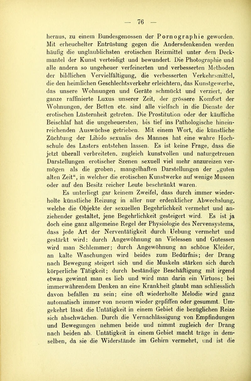 heraus, zu einem Bundesgenossen der Pornographie geworden. Mit erheuchelter Entrüstung gegen die Andersdenkenden werden häufig die unglaublichsten erotischen Reizmittel unter dem Deck- mantel der Kunst verteidigt und bewundert. Die Photographie und alle andern so ungeheuer verfeinerten und verbesserten Methoden der bildlichen Vervielfältigung, die verbesserten Verkehrsmittel, die den heimlichen Geschlechtsverkehr erleichtern, das Kunstgewerbe, das unsere Wohnungen und Geräte schmückt und verziert, der ganze raffinierte Luxus unserer Zeit, der grössere Komfort der Wohnungen, der Betten etc. sind alle vielfach in die Dienste der erotischen Lüsternheit getreten. Die Prostitution oder der käufliche Beischlaf hat die ungeheuersten, bis tief ins Pathologische hinein- reichenden Auswüchse getrieben. Mit einem Wort, die künstliche Züchtung der Libido sexualis des Mannes hat eine wahre Hoch- schule des Lasters entstehen lassen. Es ist keine Frage, dass die jetzt überall verbreiteten, zugleich kunstvollen und naturgetreuen Darstellungen erotischer Szenen sexuell viel mehr anzureizen ver- mögen als die groben, mangelhaften Darstellungen der „guten alten Zeit, in welcher die erotischen Kunstwerke auf wenige Museen oder auf den Besitz reicher Leute beschränkt waren. Es unterliegt gar keinem Zweifel, dass durch immer wieder- holte künstliche Reizung in aller nur erdenklicher Abwechslung, welche die Objekte der sexuellen Begehrlichkeit vermehrt und an- ziehender gestaltet, jene Begehrlichkeit gesteigert wird. Es ist ja doch eine ganz allgemeine Regel der Physiologie des Nervensystems, dass jede Art der Nerventätigkeit durch Uebung vermehrt und gestärkt wird: durch Angewöhnung an Vielessen und Gutessen wird man Schlemmer; durch Angewöhnung an schöne Kleider, an kalte Waschungen wird beides zum Bedürfnis; der Drang nach Bewegung steigert sich und die Muskeln stärken sich durch körperliche Tätigkeit; durch beständige Beschäftigung mit irgend etwas gewinnt man es lieb und wird man darin ein Virtuos; bei immerwährendem Denken an eine Krankheit glaubt man schhesslich davon befallen zu sein; eine oft wiederholte Melodie wird ganz automatisch immer von neuem wieder gepfiffen oder gesummt. Um- gekehrt lässt die Untätigkeit in einem Gebiet die bezüglichen Reize sich abschwächen. Durch die Vernachlässigung von Empfindungen und Bewegungen nehmen beide und nimmt zugleich der Drang nach beiden ab. Untätigkeit in einem Gebiet macht träge in dem- selben, da sie die Widerstände im Gehirn vermehrt, und ist die