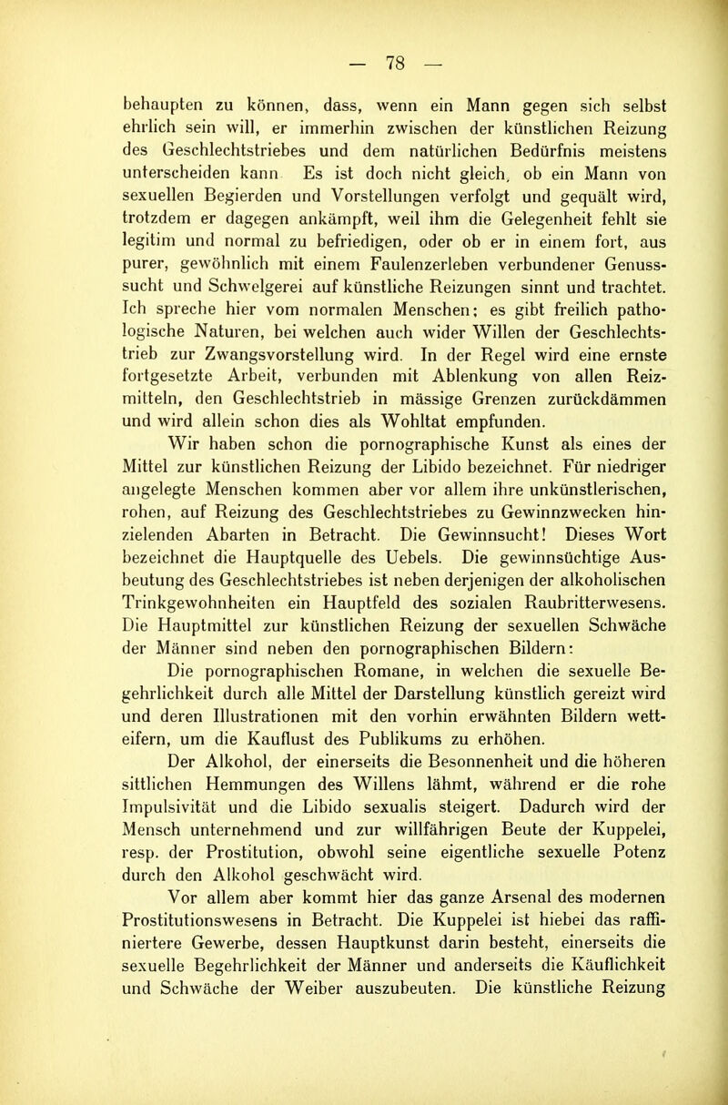 behaupten zu können, dass, wenn ein Mann gegen sich selbst ehilich sein will, er immerhin zwischen der künstlichen Reizung des Geschlechtstriebes und dem natürlichen Bedürfnis meistens unterscheiden kann Es ist doch nicht gleich, ob ein Mann von sexuellen Begierden und Vorstellungen verfolgt und gequält wird, trotzdem er dagegen ankämpft, weil ihm die Gelegenheit fehlt sie legitim und normal zu befriedigen, oder ob er in einem fort, aus purer, gewöhnlich mit einem Faulenzerleben verbundener Genuss- sucht und Schwelgerei auf künsthche Reizungen sinnt und trachtet. Ich spreche hier vom normalen Menschen; es gibt freilich patho- logische Naturen, bei welchen auch wider Willen der Geschlechts- trieb zur Zwangsvorstellung wird. In der Regel wird eine ernste fortgesetzte Arbeit, verbunden mit Ablenkung von allen Reiz- mitteln, den Geschlechtstrieb in massige Grenzen zurückdämmen und wird allein schon dies als Wohltat empfunden. Wir haben schon die pornographische Kunst als eines der Mittel zur künstlichen Reizung der Libido bezeichnet. Für niedriger angelegte Menschen kommen aber vor allem ihre unkünstlerischen, rohen, auf Reizung des Geschlechtstriebes zu Gewinnzwecken hin- zielenden Abarten in Betracht. Die Gewinnsucht! Dieses Wort bezeichnet die Hauptquelle des Uebels. Die gewinnsüchtige Aus- beutung des Geschlechtstriebes ist neben derjenigen der alkoholischen Trinkgewohnheiten ein Hauptfeld des sozialen Raubritterwesens. Die Hauptmittel zur künsthchen Reizung der sexuellen Schwäche der Männer sind neben den pornographischen Bildern: Die pornographischen Romane, in welchen die sexuelle Be- gehrlichkeit durch alle Mittel der Darstellung künstlich gereizt wird und deren Illustrationen mit den vorhin erwähnten Bildern wett- eifern, um die Kauflust des Publikums zu erhöhen. Der Alkohol, der einerseits die Besonnenheit und die höheren sittlichen Hemmungen des Willens lähmt, während er die rohe Impulsivität und die Libido sexualis steigert. Dadurch wird der Mensch unternehmend und zur willfährigen Beute der Kuppelei, resp. der Prostitution, obwohl seine eigentliche sexuelle Potenz durch den Alkohol geschwächt wird. Vor allem aber kommt hier das ganze Arsenal des modernen Prostitutionswesens in Betracht. Die Kuppelei ist hiebei das raffi- niertere Gewerbe, dessen Hauptkunst darin besteht, einerseits die sexuelle Begehrlichkeit der Männer und anderseits die Käuflichkeit und Schwäche der Weiber auszubeuten. Die künstliche Reizung