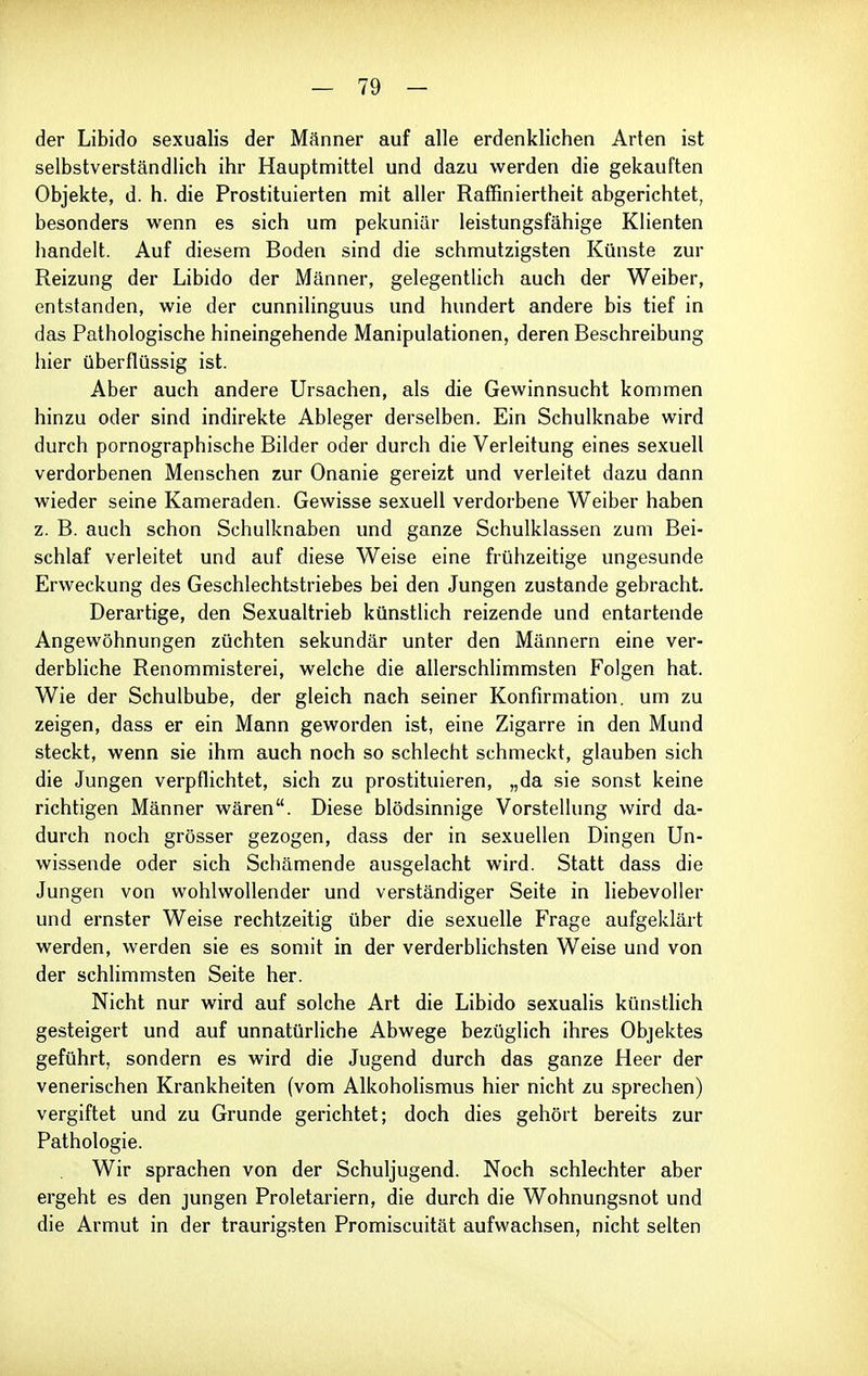 der Libido sexualis der Männer auf alle erdenklichen Arten ist selbstverständlich ihr Hauptmittel und dazu werden die gekauften Objekte, d. h. die Prostituierten mit aller Raffiniertheit abgerichtet, besonders wenn es sich um pekuniär leistungsfähige Klienten handelt. Auf diesem Boden sind die schmutzigsten Künste zur Reizung der Libido der Männer, gelegentlich auch der Weiber, entstanden, wie der cunnilinguus und hundert andere bis tief in das Pathologische hineingehende Manipulationen, deren Beschreibung hier überflüssig ist. Aber auch andere Ursachen, als die Gewinnsucht kommen hinzu oder sind indirekte Ableger derselben. Ein Schulknabe wird durch pornographische Bilder oder durch die Verleitung eines sexuell verdorbenen Menschen zur Onanie gereizt und verleitet dazu dann wieder seine Kameraden. Gewisse sexuell verdorbene Weiber haben z. B. auch schon Schulknaben und ganze Schulklassen zum Bei- schlaf verleitet und auf diese Weise eine frühzeitige ungesunde Erweckung des Geschlechtstriebes bei den Jungen zustande gebracht. Derartige, den Sexualtrieb künstlich reizende und entartende Angewöhnungen züchten sekundär unter den Männern eine ver- derbliche Renommisterei, welche die allerschlimmsten Folgen hat. Wie der Schulbube, der gleich nach seiner Konfirmation, um zu zeigen, dass er ein Mann geworden ist, eine Zigarre in den Mund steckt, wenn sie ihm auch noch so schlecht schmeckt, glauben sich die Jungen verpflichtet, sich zu prostituieren, „da sie sonst keine richtigen Männer wären. Diese blödsinnige Vorstellung wird da- durch noch grösser gezogen, dass der in sexuellen Dingen Un- wissende oder sich Schämende ausgelacht wird. Statt dass die Jungen von wohlwollender und verständiger Seite in liebevoller und ernster Weise rechtzeitig über die sexuelle BVage aufgeklärt werden, werden sie es somit in der verderblichsten Weise und von der schlimmsten Seite her. Nicht nur wird auf solche Art die Libido sexualis künstlich gesteigert und auf unnatürliche Abwege bezüglich ihres Objektes geführt, sondern es wird die Jugend durch das ganze Heer der venerischen Krankheiten (vom Alkoholismus hier nicht zu sprechen) vergiftet und zu Grunde gerichtet; doch dies gehört bereits zur Pathologie. Wir sprachen von der Schuljugend. Noch schlechter aber ergeht es den jungen Proletariern, die durch die Wohnungsnot und die Armut in der traurigsten Promiscuität aufwachsen, nicht selten