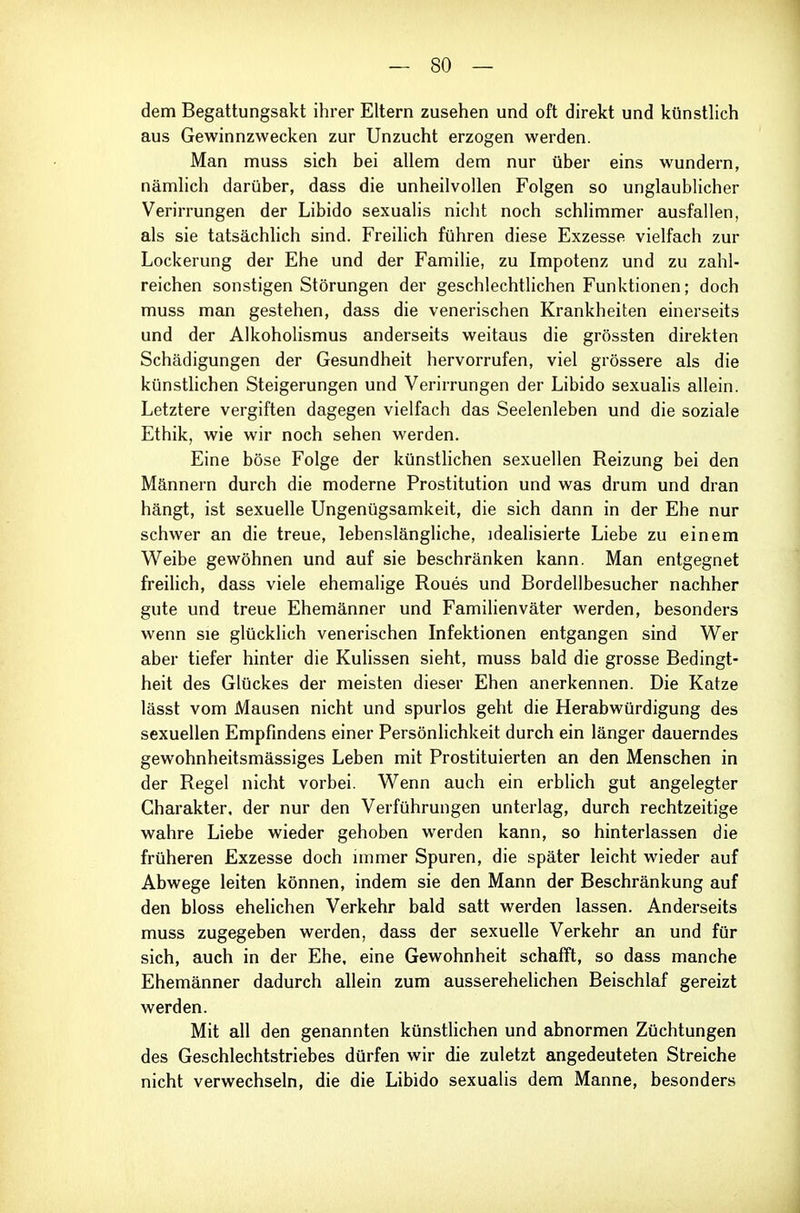 dem Begattungsakt ihrer Eltern zusehen und oft direkt und künstlich aus Gewinnzwecken zur Unzucht erzogen werden. Man muss sich bei allem dem nur über eins wundern, nämlich darüber, dass die unheilvollen Folgen so unglaublicher Verirrungen der Libido sexualis nicht noch schlimmer ausfallen, als sie tatsächlich sind. Freilich führen diese Exzesse vielfach zur Lockerung der Ehe und der Familie, zu Impotenz und zu zahl- reichen sonstigen Störungen der geschlechtlichen Funktionen; doch muss man gestehen, dass die venerischen Krankheiten einerseits und der Alkoholismus anderseits weitaus die grössten direkten Schädigungen der Gesundheit hervorrufen, viel grössere als die künstlichen Steigerungen und Verirrungen der Libido sexualis allein. Letztere vergiften dagegen vielfach das Seelenleben und die soziale Ethik, wie wir noch sehen werden. Eine böse Folge der künsthchen sexuellen Reizung bei den Männern durch die moderne Prostitution und was drum und dran hängt, ist sexuelle Ungenügsamkeit, die sich dann in der Ehe nur schwer an die treue, lebenslängliche, idealisierte Liebe zu einem Weibe gewöhnen und auf sie beschränken kann. Man entgegnet freilich, dass viele ehemalige Roues und Bordellbesucher nachher gute und treue Ehemänner und Familienväter werden, besonders wenn sie glücklich venerischen Infektionen entgangen sind Wer aber tiefer hinter die Kulissen sieht, muss bald die grosse Bedingt- heit des Glückes der meisten dieser Ehen anerkennen. Die Katze lässt vom Mausen nicht und spurlos geht die Herabwürdigung des sexuellen Empfindens einer Persönlichkeit durch ein länger dauerndes gewohnheitsmässiges Leben mit Prostituierten an den Menschen in der Regel nicht vorbei. Wenn auch ein erblich gut angelegter Charakter, der nur den Verführungen unterlag, durch rechtzeitige wahre Liebe wieder gehoben werden kann, so hinterlassen die früheren Exzesse doch immer Spuren, die später leicht wieder auf Abwege leiten können, indem sie den Mann der Beschränkung auf den bloss ehelichen Verkehr bald satt werden lassen. Anderseits muss zugegeben werden, dass der sexuelle Verkehr an und für sich, auch in der Ehe, eine Gewohnheit schafft, so dass manche Ehemänner dadurch allein zum ausserehelichen Beischlaf gereizt werden. Mit all den genannten künsthchen und abnormen Züchtungen des Geschlechtstriebes dürfen wir die zuletzt angedeuteten Streiche nicht verwechseln, die die Libido sexualis dem Manne, besonders