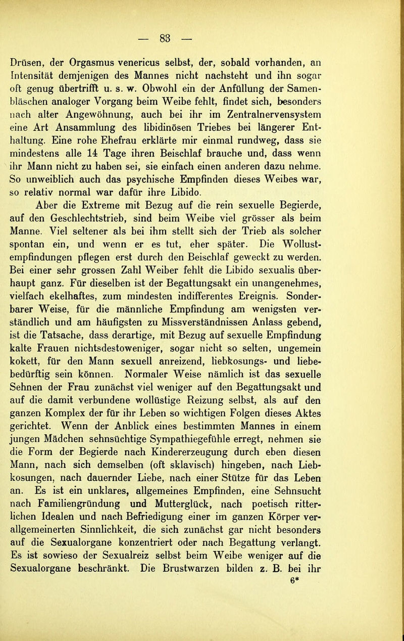Drüsen, der Orgasmus venericus selbst, der, sobald vorhanden, an Intensität demjenigen des Mannes nicht nachsteht und ihn sogar oft genug übertrifft u. s. w. Obwohl ein der Anfüllung der Samen- bläschen analoger Vorgang beim Weibe fehlt, findet sich, besonders nach alter Angewöhnung, auch bei ihr im Zentralnervensystem eine Art Ansammlung des libidinösen Triebes bei längerer Ent- haltung. Eine rohe Ehefrau erklärte mir einmal rundweg, dass sie mindestens alle 14 Tage ihren Beischlaf brauche und, dass wenn ihr Mann nicht zu haben sei, sie einfach einen anderen dazu nehme. So unweiblich auch das psychische Empfinden dieses Weibes war, so relativ normal war dafür ihre Libido. Aber die Extreme mit Bezug auf die rein sexuelle Begierde, auf den Geschlechtstrieb, sind beim Weibe viel grösser als beim Manne. Viel seltener als bei ihm stellt sich der Trieb als solcher spontan ein, und wenn er es tut, eher später. Die Wollust- empfindungen pflegen erst durch den Beischlaf geweckt zu werden. Bei einer sehr grossen Zahl Weiber fehlt die Libido sexualis über- haupt ganz. Für dieselben ist der Begattungsakt ein unangenehmes, vielfach ekelhaftes, zum mindesten indifferentes Ereignis. Sonder- barer Weise, für die männliche Empfindung am wenigsten ver- ständlich und am häufigsten zu Missverständnissen Anlass gebend, ist die Tatsache, dass derartige, mit Bezug auf sexuelle Empfindung kalte Frauen nichtsdestoweniger, sogar nicht so selten, ungemein kokett, für den Mann sexuell anreizend, liebkosungs- und liebe- bedürftig sein können. Normaler Weise nämlich ist das sexuelle Sehnen der Frau zunächst viel weniger auf den Begattungsakt und auf die damit verbundene wollüstige Reizung selbst, als auf den ganzen Komplex der für ihr Leben so wichtigen Folgen dieses Aktes gerichtet. Wenn der Anblick eines bestimmten Mannes in einem jungen Mädchen sehnsüchtige Sympathiegefühle erregt, nehmen sie die Form der Begierde nach Kindererzeugung durch eben diesen Mann, nach sich demselben (oft sklavisch) hingeben, nach Lieb- kosungen, nach dauernder Liebe, nach einer Stütze für das Leben an. Es ist ein unklares, allgemeines Empfinden, eine Sehnsucht nach Familiengründung und Mutterglück, nach poetisch ritter- lichen Idealen und nach Befriedigung einer im ganzen Körper ver- allgemeinerten Sinnlichkeit, die sich zunächst gar nicht besonders auf die Sexualorgane konzentriert oder nach Begattung verlangt. Es ist sowieso der Sexualreiz selbst beim Weibe weniger auf die Sexualorgane beschränkt. Die Brustwarzen bilden z. B. bei ihr 6*