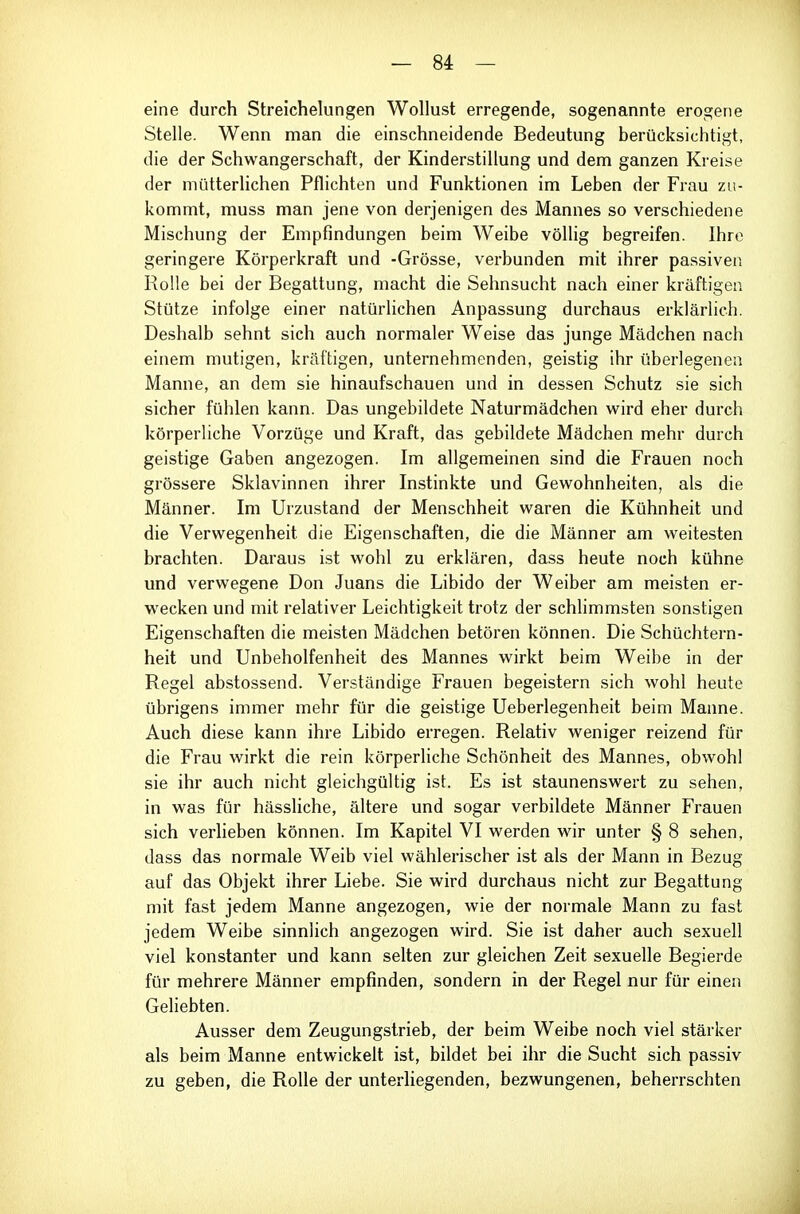 eine durch Streichelungen Wollust erregende, sogenannte erogene Stelle. Wenn man die einschneidende Bedeutung berücksichtigt, die der Schwangerschaft, der Kinderstillung und dem ganzen Kreise der mütterlichen Pflichten und Funktionen im Leben der Frau zu- kommt, muss man jene von derjenigen des Mannes so verschiedene Mischung der Empfindungen beim Weibe völlig begreifen. Ihre geringere Körperkraft und -Grösse, verbunden mit ihrer passiven Rolle bei der Begattung, macht die Sehnsucht nach einer kräftigen Stütze infolge einer natürlichen Anpassung durchaus erklärlich. Deshalb sehnt sich auch normaler Weise das junge Mädchen nach einem mutigen, kräftigen, unternehmenden, geistig ihr überlegenen Manne, an dem sie hinaufschauen und in dessen Schutz sie sich sicher fühlen kann. Das ungebildete Naturmädchen wird eher durch körperliche Vorzüge und Kraft, das gebildete Mädchen mehr durch geistige Gaben angezogen. Im allgemeinen sind die Frauen noch grössere Sklavinnen ihrer Instinkte und Gewohnheiten, als die Männer. Im Urzustand der Menschheit waren die Kühnheit und die Verwegenheit die Eigenschaften, die die Männer am weitesten brachten. Daraus ist wohl zu erklären, dass heute noch kühne und verwegene Don Juans die Libido der Weiber am meisten er- wecken und mit relativer Leichtigkeit trotz der schlimmsten sonstigen Eigenschaften die meisten Mädchen betören können. Die Schüchtern- heit und Unbeholfenheit des Mannes wirkt heim Weibe in der Regel abstossend. Verständige Frauen begeistern sich wohl heute übrigens immer mehr für die geistige Ueberlegenheit beim Manne. Auch diese kann ihre Libido erregen. Relativ weniger reizend für die Frau wirkt die rein körperliche Schönheit des Mannes, obwohl sie ihr auch nicht gleichgültig ist. Es ist staunenswert zu sehen, in was für hässliche, ältere und sogar verbildete Männer Frauen sich verlieben können. Im Kapitel VI werden wir unter § 8 sehen, dass das normale Weib viel wählerischer ist als der Mann in Bezug auf das Objekt ihrer Liebe. Sie wird durchaus nicht zur Begattung mit fast jedem Manne angezogen, wie der normale Mann zu fast jedem Weibe sinnlich angezogen wird. Sie ist daher auch sexuell viel konstanter und kann selten zur gleichen Zeit sexuelle Begierde für mehrere Männer empfinden, sondern in der Regel nur für einen GeHebten. Ausser dem Zeugungstrieb, der beim Weibe noch viel stärker als beim Manne entwickelt ist, bildet bei ihr die Sucht sich passiv zu geben, die Rolle der unterliegenden, bezwungenen, beherrschten