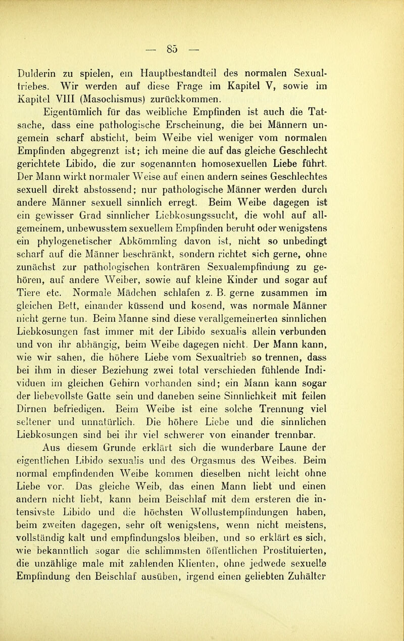 Dulderin zu spielen, ein Hauptbestandteil des normalen Sexual- triebes. Wir werden auf diese Frage im Kapitel V, sowie im Kapitel VIII (Masochismus) zurückkommen. Eigentümlich für das weibliche Empfinden ist auch die Tat- sache, dass eine pathologische Erscheinung, die bei Männern un- gemein scharf absticht, beim Weibe viel weniger vom normalen Empfinden abgegrenzt ist; ich meine die auf das gleiche Geschlecht gerichtete Libido, die zur sogenannten homosexuellen Liebe führt. Der Mann wirkt normaler Weise auf einen andern seines Geschlechtes sexuell direkt abstossend; nur pathologische Männer werden durch andere Männer sexuell sinnhch erregt. Beim Weibe dagegen ist ein gewisser Grad sinnlicher Liebkosungssucht, die wohl auf all- gemeinem, unbewusstem sexuellem Empfinden beruht oder wenigstens ein phylogenetischer Abkömmling davon ist, nicht so unbedingt scharf auf die Männer beschränkt, sondern richtet sich gerne, ohne zunächst zur pathologischen konträren Sexualempfindung zu ge- hören, auf andere W^eiber, sowie auf kleine Kinder und sogar auf Tiere etc. Normale Mädchen schlafen z. B. gerne zusammen im gleichen Bett, einander küssend und kosend, was normale Männer nicht gerne tun. Beim Manne sind diese verallgemeinerten sinnlichen Liebkosungen fast immer mit der Libido sexualis allein verbunden und von ihr abhängig, beim Weibe dagegen nicht. Der Mann kann, wie wir sahen, die höhere Liebe vom Sexualtrieb so trennen, dasa bei ihm in dieser Beziehung zwei total verschieden fühlende Indi- viduen im gleichen Gehirn vorhanden sind; ein Mann kann sogar der liebevollste Gatte sein und daneben seine Sinnlichkeit mit feilen Dirnen befriedigen. Beim Weibe ist eine solche Trennung viel seltener und unnatürlich. Die höhere Liebe und die sinnlichen Liebkosungen sind bei ihr viel schwerer von einander trennbar. Aus diesem Grunde erkläit sich die wunderbare Laune der eigentlichen Libido sexuaüs und des Orgasmus des Weibes. Beim normal empfindenden Weibe kommen dieselben nicht leicht ohne Liebe vor. Das gleiche V/eib, das einen Mann liebt und einen andern nicht liebt, kann beim Beischlaf mit dem ersteren die in- tensivste Libido und die höchsten Wollustempfindungen haben, beim zweiten dagegen, sehr oft wenigstens, wenn nicht meistens, vollständig kalt und empfindungslos bleiben, und so erklärt es sich, wie bekanntlich sogar die schhmmsten öilentlichen Prostituierten, die unzählige male mit zahlenden Klienten, ohne jedwede sexuelle Empfindung den Beischlaf ausüben, irgend einen gehebten Zuhälter