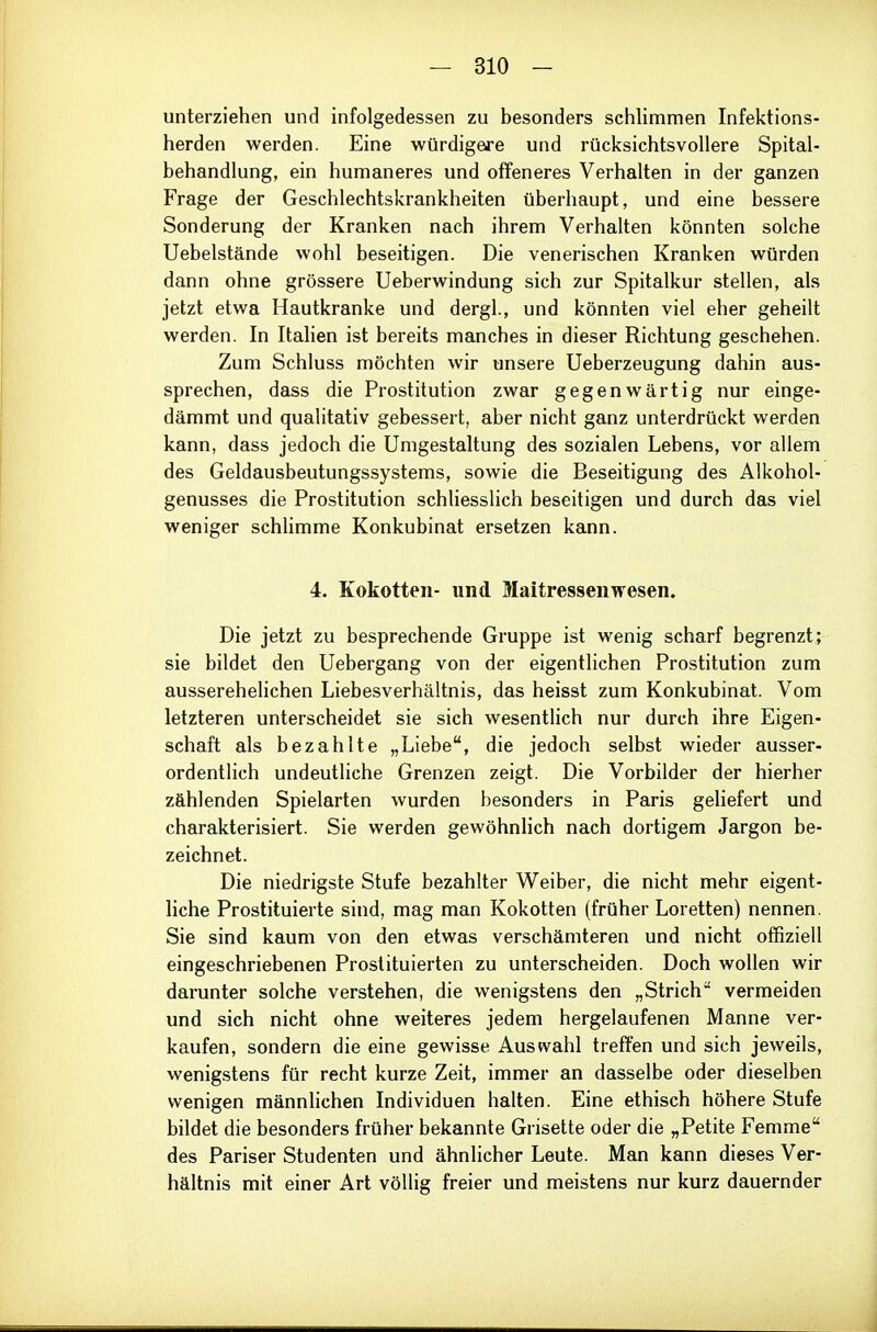 unterziehen und infolgedessen zu besonders schlimmen Infektions- herden werden. Eine würdigere und rücksichtsvollere Spital- behandlung, ein humaneres und offeneres Verhalten in der ganzen Frage der Geschlechtskrankheiten überhaupt, und eine bessere Sonderung der Kranken nach ihrem Verhalten könnten solche Uebelstände wohl beseitigen. Die venerischen Kranken würden dann ohne grössere Ueberwindung sich zur Spitalkur stellen, als jetzt etwa Hautkranke und dergl., und könnten viel eher geheilt werden. In Italien ist bereits manches in dieser Richtung geschehen. Zum Schluss möchten wir unsere Ueberzeugung dahin aus- sprechen, dass die Prostitution zwar gegenwärtig nur einge- dämmt und qualitativ gebessert, aber nicht ganz unterdrückt werden kann, dass jedoch die Umgestaltung des sozialen Lebens, vor allem des Geldausbeutungssystems, sowie die Beseitigung des Alkohol- genusses die Prostitution schliesslich beseitigen und durch das viel weniger schhmme Konkubinat ersetzen kann. 4. Kokotten- und Maitressenwesen. Die jetzt zu besprechende Gruppe ist wenig scharf begrenzt; sie bildet den Uebergang von der eigentlichen Prostitution zum ausserehelichen Liebesverhältnis, das heisst zum Konkubinat. Vom letzteren unterscheidet sie sich wesentlich nur durch ihre Eigen- schaft als bezahlte „Liebe, die jedoch selbst wieder ausser- ordentlich undeutliche Grenzen zeigt. Die Vorbilder der hierher zählenden Spielarten wurden besonders in Paris geliefert und charakterisiert. Sie werden gewöhnlich nach dortigem Jargon be- zeichnet. Die niedrigste Stufe bezahlter Weiber, die nicht mehr eigent- liche Prostituierte sind, mag man Kokotten (früher Loretten) nennen. Sie sind kaum von den etwas verschämteren und nicht offiziell eingeschriebenen Prostituierten zu unterscheiden. Doch wollen wir darunter solche verstehen, die wenigstens den „Strich vermeiden und sich nicht ohne weiteres jedem hergelaufenen Manne ver- kaufen, sondern die eine gewisse Austvahl treffen und sich jeweils, wenigstens für recht kurze Zeit, immer an dasselbe oder dieselben wenigen männlichen Individuen halten. Eine ethisch höhere Stufe bildet die besonders früher bekannte Grisette oder die „Petite Femme des Pariser Studenten und ähnlicher Leute. Man kann dieses Ver- hältnis mit einer Art völlig freier und meistens nur kurz dauernder