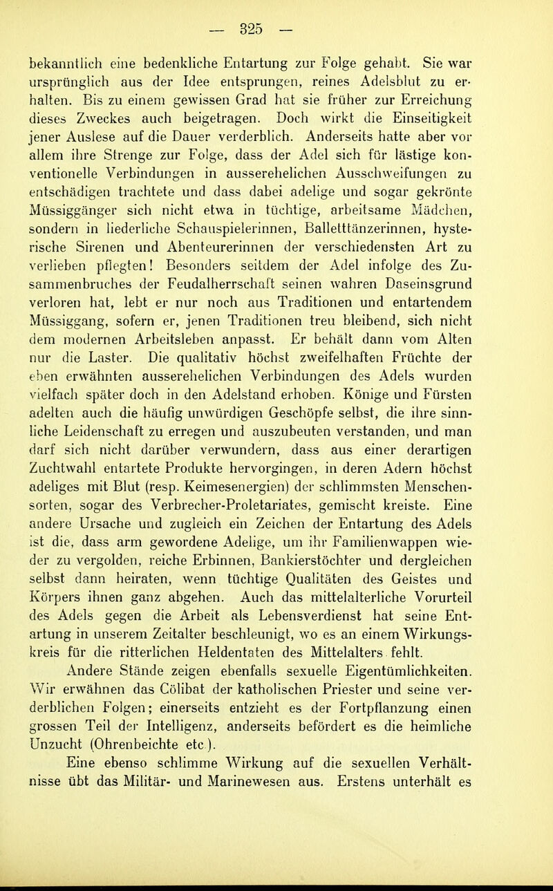 bekanntlich eine bedenkliche Entartung zur Folge gehabt. Sie war ursprünglich aus der Idee entsprungen, reines Adelsblut zu er- halten. Bis zu einem gewissen Grad hat sie früher zur Erreichung dieses Zweckes auch beigetragen. Doch wirkt die Einseitigkeit jener Auslese auf die Dauer verderblich. Anderseits hatte aber vor allem ihre Strenge zur Folge, dass der Adel sich für lästige kon- ventionelle Verbindungen in ausserehelichen Ausschweifungen zu entschädigen trachtete und dass dabei adelige und sogar gekrönte Müssiggänger sich nicht etwa in tüchtige, arbeitsame Mädchen, sondern in liederliche Schauspielerinnen, Balletttänzerinnen, hyste- rische Sirenen und Abenteurerinnen der verschiedensten Art zu verlieben pflegten! Besonders seitdem der Adel infolge des Zu- sammenbruches der Feudalherrschalt seinen wahren Daseinsgrund verloren hat, lebt er nur noch aus Traditionen und entartendem Müssiggang, sofern er, jenen Traditionen treu bleibend, sich nicht dem modernen Arbeitsleben anpasst. Er behält dann vom Alten nur die Laster. Die qualitativ höchst zweifelhaften Früchte der eben erwähnten ausserehelichen Verbindungen des Adels wurden vielfach später doch in den Adelstand erhoben. Könige und Fürsten adelten auch die häufig unwürdigen Geschöpfe selbst, die ihre sinn- liche Leidenschaft zu erregen und auszubeuten verstanden, und man darf sich nicht darüber verwundern, dass aus einer derartigen Zuchtwahl entartete Produkte hervorgingen, in deren Adern höchst adeliges mit Blut (resp. Keimesenergien) der schlimmsten Menschen- sorten, sogar des Verbrecher-Proletariates, gemischt kreiste. Eine andere Ursache und zugleich ein Zeichen der Entartung des Adels ist die, dass arm gewordene Adelige, um ihr Familienwappen wie- der zu vergolden, reiche Erbinnen, Bankierstöchter und dergleichen selbst dann heiraten, wenn tüchtige Qualitäten des Geistes und Körpers ihnen ganz abgehen. Auch das mittelalterliche Vorurteil des Adels gegen die Arbeit als Lebensverdienst hat seine Ent- artung in unserem Zeitalter beschleunigt, wo es an einem Wirkungs- kreis für die ritterhchen Heldentaten des Mittelalters fehlt. Andere Stände zeigen ebenfalls sexuelle Eigentümhehkeiten. V/ir erwähnen das Cölibat der katholischen Priester und seine ver- derblichen Folgen; einerseits entzieht es der Fortpflanzung einen grossen Teil der Intelligenz, anderseits befördert es die heimliche Unzucht (Ohrenbeichte etc ). Eine ebenso schlimme Wirkung auf die sexuellen Verhält- nisse übt das Militär- und Marinewesen aus. Erstens unterhält es