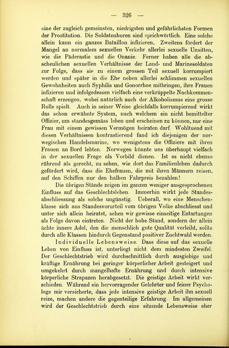 eine der zugleich gemeinsten, niedrigsten und gefährlichsten Formen der Prostitution. Die Soldatenhuren sind sprichwörtlich. Eine solche allein kann ein ganzes Bataillon infizieren. Zweitens fördert der Mangel an normalem sexuellen Verkehr allerlei sexuelle Unsitten, wie die Päderastie und die Onanie. Ferner haben alle die ab- scheulichen sexuellen Verhältnisse der Land- und Marinesoldaten zur Folge, dass sie zu einem grossen Teil sexuell korrumpiert werden und später in die Ehe neben allerlei schlimmen sexuellen Gewohnheiten auch Syphilis und Gonorrhoe mitbringen, ihre Frauen infizieren und infolgedessen vielfach eine verkrüppelte Nachkommen- schaft erzeugen, wobei natürlich auch der Alkoholismus eine grosse Rolle spielt. Auch in seiner Weise gleichfalls korrumpierend wirkt das schon erwähnte System, nach welchem ein nicht bemittelter Offizier, um standesgemäss leben und erscheinen zu können, nur eine Frau mit einem gewissen Vermögen heiraten darf. Wohltuend mit diesen Verhältnissen kontrastierend fand ich diejenigen der nor- wegischen Handelsmarine, wo wenigstens die Offiziere mit ihren Frauen an Bord lebten. Norwegen könnte uns überhaupt vielfach in der sexuellen Frage als Vorbild dienen. Ist es nicht ebenso rührend als gerecht, zu sehen, wie dort das Familienleben dadurch gefördert wird, dass die Ehefrauen, die mit ihren Männern reisen, auf den Schiffen nur den halben Fahrpreis bezahlen! Die übrigen Stände zeigen im ganzen weniger ausgesprochenen Einfluss auf das Geschlechtsleben. Immerhin wirkt jede Standes- abschliessung als solche ungünstig. Ueberall, wo eine Menschen- klasse sich aus Standesvorurteil vom übrigen Volke abschliesst und unter sich allein heiratet, sehen wir gewisse einseitige Entartungen als Folge davon eintreten. Nicht der hohe Stand, sondern der allein ächte innere Adel, den die menschlich gute Qualität verleiht, sollte durch alle Klassen hindurch Gegenstand positiver Zuchtwahl werden. Individuelle Lebensweise. Dass diese auf das sexuelle Leben von Einfluss ist, unterliegt nicht dem mindesten Zweifel. Der Geschlechtstrieb wird durchschnittlich durch ausgiebige und kräftige Ernährung bei geringer körperlicher Arbeit gesteigert und umgekehrt durch mangelhafte Ernährung und durch intensive körperliche Strapazen herabgesetzt. Die geistige Arbeit wirkt ver- schieden. Während ein hervorragender Gelehrter und feiner Psycho- loge mir versicherte, dass jede intensive geistige Arbeit ihn sexuell reize, machen andere die gegenteilige Erfahrung. Im allgemeinen wird der Geschlechtstrieb durch eine sitzende Lebensweise eher