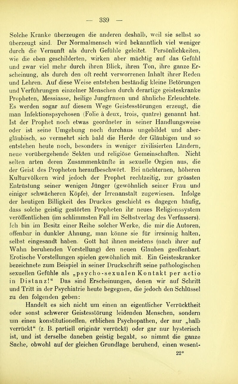 Solche Kranke überzeugen die anderen deshalb, weil sie selbst so überzeugt sind. Der Normal mensch wird bekanntlich viel weniger durch die Vernunft als durch Gefühle geleitet. Persönlichkeiten, Avie die eben geschilderten, wirken aber mächtig auf das Gefühl und zwar viel mehr durch ihren Bhck, ihren Ton, ihre ganze Er- scheinung, als durch den oft recht verworrenen Inhalt ihrer Reden und Lehren. Auf diese Weise entstehen beständig kleine Betörungen und Verführungen einzelner Menschen durch derartige geisteskranke Propheten, Messiasse, heilige Jungfrauen und ähnliche Erleuchtete. Es werden sogar auf diesem Wege Geistesstörungen erzeugt, die man Infektionspsychosen (Folie ä deux, trois, quatre) genannt hat. Ist der Prophet noch etwas geordneter in seiner Handlungsweise oder ist seine Umgebung noch durchaus ungebildet und aber- gläubisch, so vermehrt sich bald die Herde der Gläubigen und so entstehen heute noch, besonders in weniger ziviHsierten Ländern, neue vorübergehende Sekten und religiöse Gemeinschaften. Nicht selten arten deren Zusammenkünfte in sexuelle Orgien aus, die der Geist des Propheten heraufbeschwört. Bei nüchternen, höheren Kulturvölkern wird jedoch der Prophet rechtzeitig, zur grössten Entrüstung seiner wenigen Jünger (gewöhnlich seiner Frau und einiger schwächeren Köpfe), der Irrenanstalt zugewiesen. Infolge der heutigen Billigkeit des Druckes geschieht es dagegen häufig, dass solche geistig gestörten Propheten ihr neues Religionssystem veröffentlichen (im schlimmsten Fall im Selbstverlag des Verfassers). Ich bin im Besitz einer Reihe solcher Werke, die mir die Autoren, offenbar in dunkler Ahnung, man könne sie für irrsinnig halten, selbst eingesandt haben. Gott hat ihnen meistens (nach ihrer auf Wahn beruhenden Vorstellung) den neuen Glauben geoffenbart. Erotische Vorstellungen spielen gewöhnlich mit. Ein Geisteskranker bezeichnete zum Beispiel in seiner Druckschrift seine pathologischen sexuellen Gefühle als „psycho-sexualen Kontakt per actio in Distanz! Das sind Erscheinungen, denen wir auf Schritt und Tritt in der Psychiatrie heute begegnen, die jedoch den Schlüssel zu den folgenden geben: Handelt es sich nicht um einen an eigentlicher Verrücktheit oder sonst schwerer Geistesstörung leidenden Menschen, sondern um einen konstitutionellen, erblichen Psychopathen, der nur „halb verrückt (z. B. partiell originär verrückt) oder gar nur hysterisch ist, und ist derselbe daneben geistig begabt, so nimmt die ganze Sache, obwohl auf der gleichen Grundlage beruhend, einen wesent- 22*