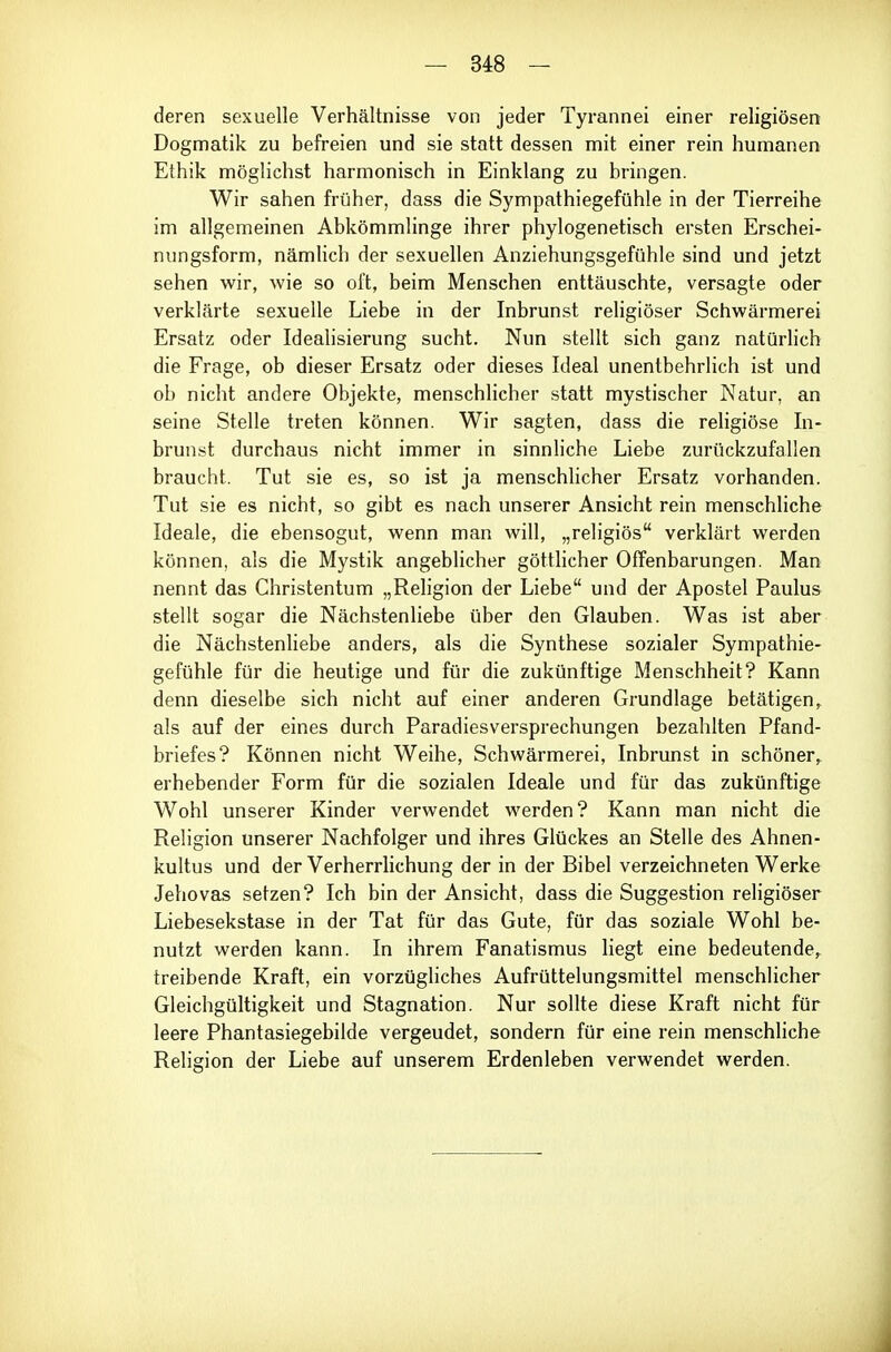 deren sexuelle Verhältnisse von jeder Tyrannei einer religiösen Dogmatik zu befreien und sie statt dessen mit einer rein humanen Ethik möglichst harmonisch in Einklang zu bringen. Wir sahen früher, dass die Sympathiegefühle in der Tierreihe im allgemeinen Abkömmlinge ihrer phylogenetisch ersten Erschei- nungsform, nämUch der sexuellen Anziehungsgefühle sind und jetzt sehen wir, wie so oft, beim Menschen enttäuschte, versagte oder verklärte sexuelle Liebe in der Inbrunst rehgiöser Schwärmerei Ersatz oder Idealisierung sucht. Nun stellt sich ganz natürlich die Frage, ob dieser Ersatz oder dieses Ideal unentbehrlich ist und ob nicht andere Objekte, menschlicher statt mystischer Natur, an seine Stelle treten können. Wir sagten, dass die religiöse In- brunst durchaus nicht immer in sinnliche Liebe zurückzufallen braucht. Tut sie es, so ist ja menschhcher Ersatz vorhanden. Tut sie es nicht, so gibt es nach unserer Ansicht rein menschliche Ideale, die ebensogut, wenn man will, „religiös verklärt werden können, als die Mystik angeblicher göttlicher Offenbarungen. Man nennt das Christentum „Religion der Liebe und der Apostel Paulus stellt sogar die Nächstenliebe über den Glauben. Was ist aber die Nächstenhebe anders, als die Synthese sozialer Sympathie- gefühle für die heutige und für die zukünftige Menschheit? Kann denn dieselbe sich nicht auf einer anderen Grundlage betätigen, als auf der eines durch Paradiesversprechungen bezahlten Pfand- briefes? Können nicht Weihe, Schwärmerei, Inbrunst in schöner, erhebender Form für die sozialen Ideale und für das zukünftige Wohl unserer Kinder verwendet werden? Kann man nicht die Religion unserer Nachfolger und ihres Glückes an Stelle des Ahnen- kultus und der Verherrlichung der in der Bibel verzeichneten Werke Jehovas setzen? Ich bin der Ansicht, dass die Suggestion religiöser Liebesekstase in der Tat für das Gute, für das soziale Wohl be- nutzt werden kann. In ihrem Fanatismus liegt eine bedeutende, treibende Kraft, ein vorzügliches Aufrüttelungsmittel menschlicher Gleichgültigkeit und Stagnation. Nur sollte diese Kraft nicht für leere Phantasiegebilde vergeudet, sondern für eine rein menschliche Religion der Liebe auf unserem Erdenleben verwendet werden.