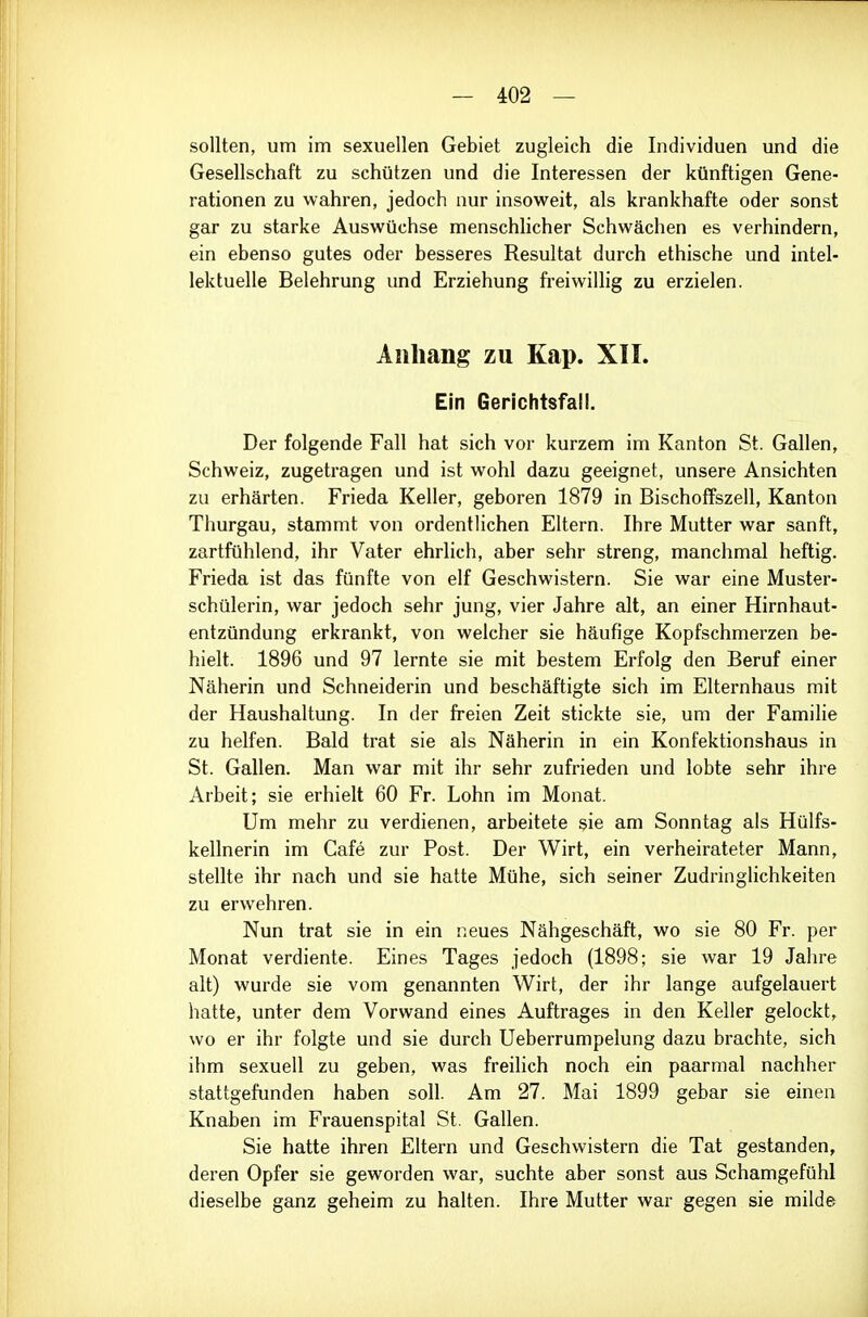 sollten, um im sexuellen Gebiet zugleich die Individuen und die Gesellschaft zu schützen und die Interessen der künftigen Gene- rationen zu wahren, jedoch nur insoweit, als krankhafte oder sonst gar zu starke Auswüchse menschlicher Schwächen es verhindern, ein ebenso gutes oder besseres Resultat durch ethische und intel- lektuelle Belehrung und Erziehung fi'eiwillig zu erzielen. Anhang zu Kap. XII. Ein Gerichtsfall. Der folgende Fall hat sich vor kurzem im Kanton St. Gallen, Schweiz, zugetragen und ist wohl dazu geeignet, unsere Ansichten zu erhärten. Frieda Keller, geboren 1879 in BischofFszell, Kanton Thurgau, stammt von ordentlichen Eltern. Ihre Mutter war sanft, zartfühlend, ihr Vater ehrlich, aber sehr streng, manchmal heftig. Frieda ist das fünfte von elf Geschwistern. Sie war eine Muster- schülerin, war jedoch sehr jung, vier Jahre alt, an einer Hirnhaut- entzündung erkrankt, von welcher sie häufige Kopfschmerzen be- hielt. 1896 und 97 lernte sie mit bestem Erfolg den Beruf einer Näherin und Schneiderin und beschäftigte sich im Elternhaus mit der Haushaltung. In der freien Zeit stickte sie, um der Familie zu helfen. Bald trat sie als Näherin in ein Konfektionshaus in St. Gallen. Man war mit ihr sehr zufrieden und lobte sehr ihre Arbeit; sie erhielt 60 Fr. Lohn im Monat. Um mehr zu verdienen, arbeitete sie am Sonntag als Hülfs- kellnerin im Cafe zur Post. Der Wirt, ein verheirateter Mann, stellte ihr nach und sie hatte Mühe, sich seiner Zudringlichkeiten zu erwehren. Nun trat sie in ein neues Nähgeschäft, wo sie 80 Fr. per Monat verdiente. Eines Tages jedoch (1898; sie war 19 Jahre alt) wurde sie vom genannten Wirt, der ihr lange aufgelauert hatte, unter dem Vorwand eines Auftrages in den Keller gelockt, wo er ihr folgte und sie durch Ueberrumpelung dazu brachte, sich ihm sexuell zu geben, was freilich noch ein paarmal nachher stattgefunden haben soll. Am 27. Mai 1899 gebar sie einen Knaben im Frauenspital St. Gallen. Sie hatte ihren Eltern und Geschwistern die Tat gestanden, deren Opfer sie geworden war, suchte aber sonst aus Schamgefühl dieselbe ganz geheim zu halten. Ihre Mutter war gegen sie milde