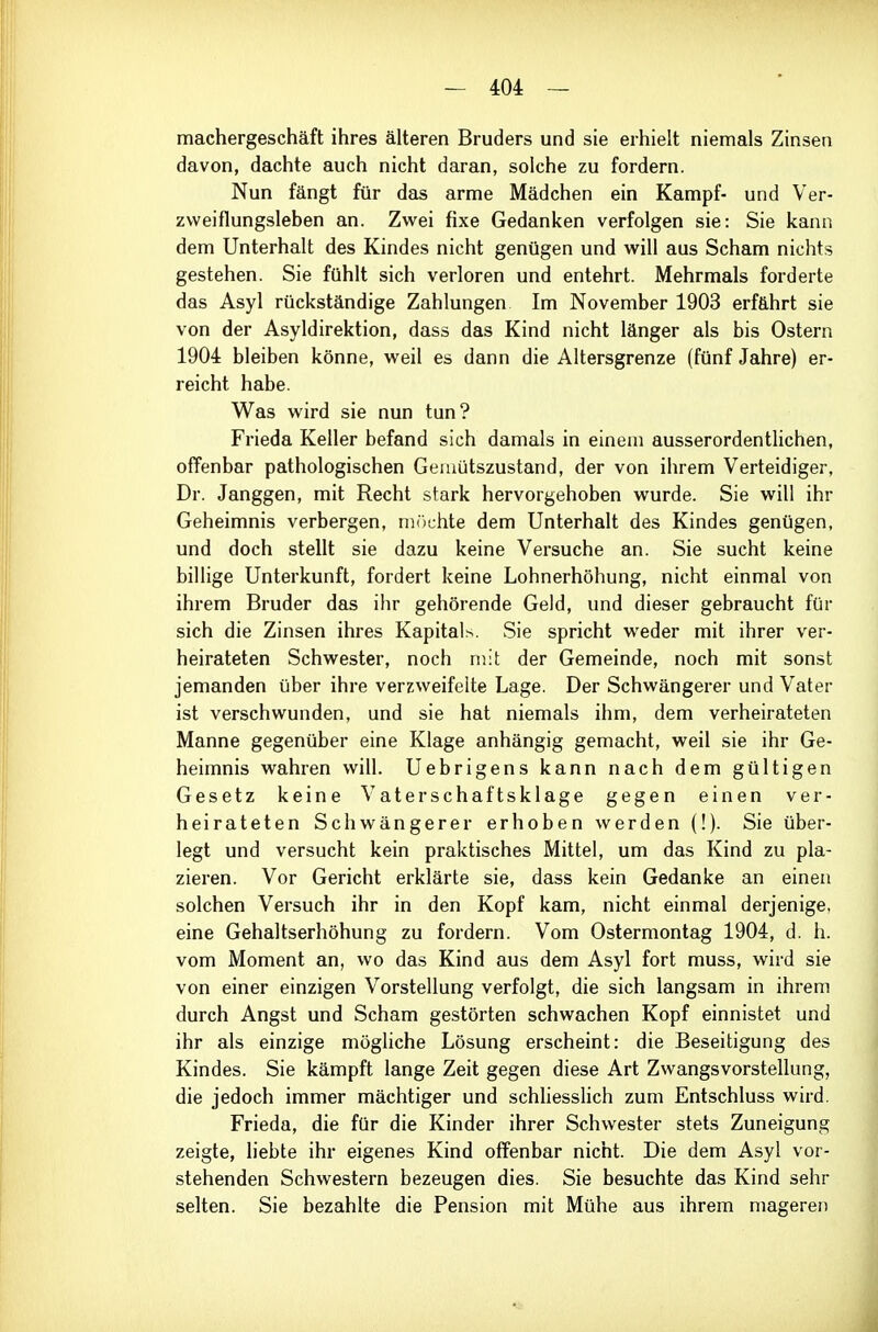 machergeschäft ihres älteren Bruders und sie erhielt niemals Zinsen davon, dachte auch nicht daran, solche zu fordern. Nun fängt für das arme Mädchen ein Kampf- und Ver- zvveiflungsleben an. Zwei fixe Gedanken verfolgen sie: Sie kann dem Unterhalt des Kindes nicht genügen und will aus Scham nichts gestehen. Sie fühlt sich verloren und entehrt. Mehrmals forderte das Asyl rückständige Zahlungen Im November 1903 erfährt sie von der Asyldirektion, dass das Kind nicht länger als bis Ostern 1904 bleiben könne, weil es dann die Altersgrenze (fünf Jahre) er- reicht habe. Was wird sie nun tun? Frieda Keller befand sich damals in einem ausserordentlichen, offenbar pathologischen Gemütszustand, der von ihrem Verteidiger, Dr. Janggen, mit Recht stark hervorgehoben wurde. Sie will ihr Geheimnis verbergen, möchte dem Unterhalt des Kindes genügen, und doch stellt sie dazu keine Versuche an. Sie sucht keine billige Unterkunft, fordert keine Lohnerhöhung, nicht einmal von ihrem Bruder das ihr gehörende Geld, und dieser gebraucht für sich die Zinsen ihres Kapitals. Sie spricht weder mit ihrer ver- heirateten Schwester, noch mit der Gemeinde, noch mit sonst jemanden über ihre verzweifelte Lage. Der Schwängerer und Vater ist verschwunden, und sie hat niemals ihm, dem verheirateten Manne gegenüber eine Klage anhängig gemacht, weil sie ihr Ge- heimnis wahren will. Uebrigens kann nach dem gültigen Gesetz keine Vaterschaftsklage gegen einen ver- heirateten Schwängerer erhoben werden (!). Sie über- legt und versucht kein praktisches Mittel, um das Kind zu pla- zieren. Vor Gericht erklärte sie, dass kein Gedanke an einen solchen Versuch ihr in den Kopf kam, nicht einmal derjenige, eine Gehaltserhöhung zu fordern. Vom Ostermontag 1904, d. h. vom Moment an, wo das Kind aus dem Asyl fort muss, wird sie von einer einzigen Vorstellung verfolgt, die sich langsam in ihrem durch Angst und Scham gestörten schwachen Kopf einnistet und ihr als einzige mögliche Lösung erscheint: die Beseitigung des Kindes. Sie kämpft lange Zeit gegen diese Art Zwangsvorstellung, die jedoch immer mächtiger und schliesslich zum Entschluss wird. Frieda, die für die Kinder ihrer Schwester stets Zuneigung zeigte, liebte ihr eigenes Kind offenbar nicht. Die dem Asyl vor- stehenden Schwestern bezeugen dies. Sie besuchte das Kind sehr selten. Sie bezahlte die Pension mit Mühe aus ihrem mageren