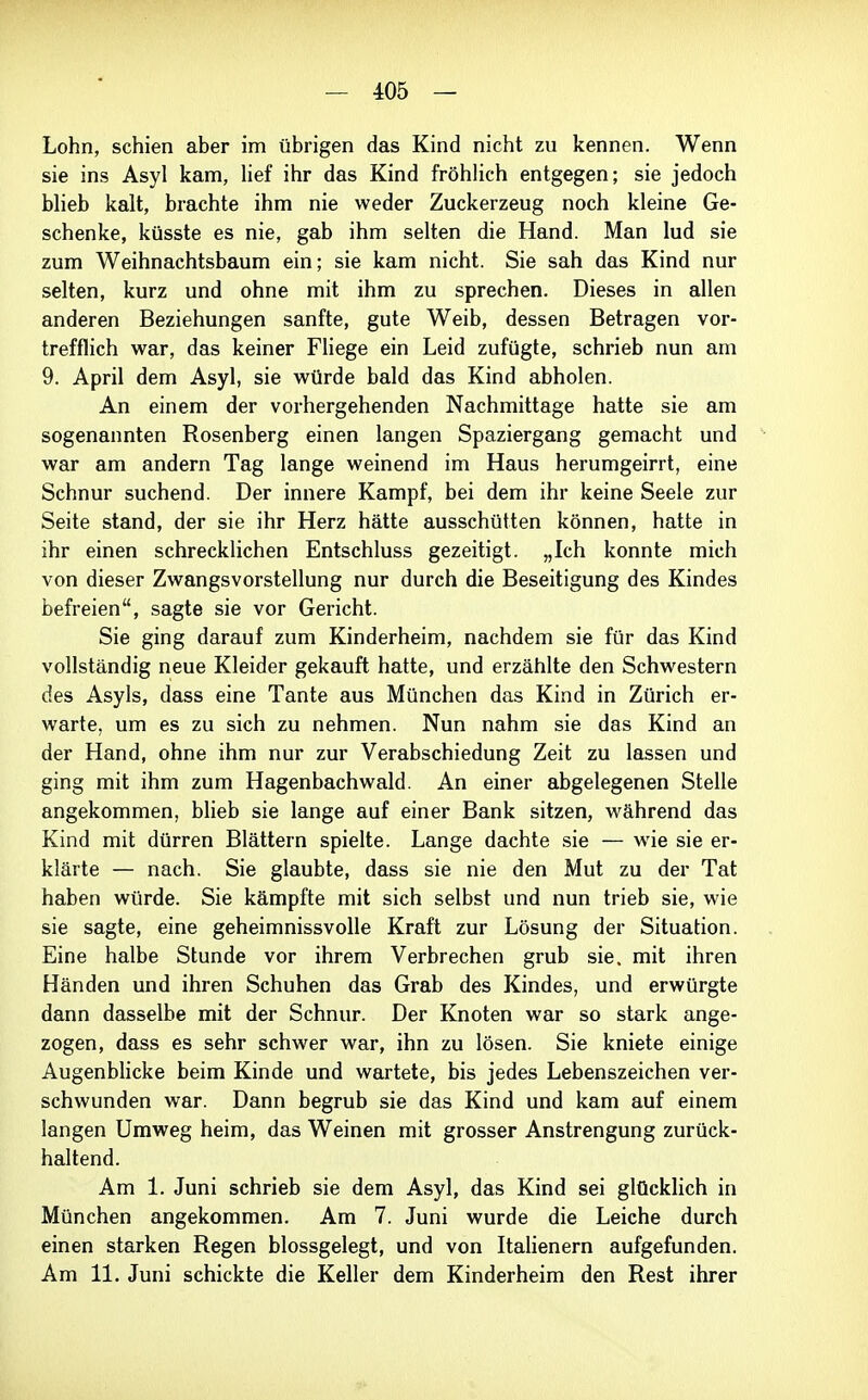 Lohn, schien aber im übrigen das Kind nicht zu kennen. Wenn sie ins Asyl kam, lief ihr das Kind fröhlich entgegen; sie jedoch blieb kalt, brachte ihm nie weder Zuckerzeug noch kleine Ge- schenke, küsste es nie, gab ihm selten die Hand. Man lud sie zum Weihnachtsbaum ein; sie kam nicht. Sie sah das Kind nur selten, kurz und ohne mit ihm zu sprechen. Dieses in allen anderen Beziehungen sanfte, gute Weib, dessen Betragen vor- trefflich war, das keiner Fliege ein Leid zufügte, schrieb nun am 9. April dem Asyl, sie würde bald das Kind abholen. An einem der vorhergehenden Nachmittage hatte sie am sogenannten Rosenberg einen langen Spaziergang gemacht und war am andern Tag lange weinend im Haus herumgeirrt, eine Schnur suchend. Der innere Kampf, bei dem ihr keine Seele zur Seite stand, der sie ihr Herz hätte ausschütten können, hatte in ihr einen schrecklichen Entschluss gezeitigt. „Ich konnte mich von dieser Zwangsvorstellung nur durch die Beseitigung des Kindes befreien, sagte sie vor Gericht. Sie ging darauf zum Kinderheim, nachdem sie für das Kind vollständig neue Kleider gekauft hatte, und erzählte den Schwestern des Asyls, dass eine Tante aus München das Kind in Zürich er- warte, um es zu sich zu nehmen. Nun nahm sie das Kind an der Hand, ohne ihm nur zur Verabschiedung Zeit zu lassen und ging mit ihm zum Hagenbachwald. An einer abgelegenen Stelle angekommen, blieb sie lange auf einer Bank sitzen, während das Kind mit dürren Blättern spielte. Lange dachte sie — wie sie er- klärte — nach. Sie glaubte, dass sie nie den Mut zu der Tat haben würde. Sie kämpfte mit sich selbst und nun trieb sie, wie sie sagte, eine geheimnissvolle Kraft zur Lösung der Situation. Eine halbe Stunde vor ihrem Verbrechen grub sie. mit ihren Händen und ihren Schuhen das Grab des Kindes, und erwürgte dann dasselbe mit der Schnur. Der Knoten war so stark ange- zogen, dass es sehr schwer war, ihn zu lösen. Sie kniete einige Augenbhcke beim Kinde und wartete, bis jedes Lebenszeichen ver- schwunden war. Dann begrub sie das Kind und kam auf einem langen Umweg heim, das Weinen mit grosser Anstrengung zurück- haltend. Am 1. Juni schrieb sie dem Asyl, das Kind sei glücklich in München angekommen. Am 7. Juni wurde die Leiche durch einen starken Regen blossgelegt, und von Italienern aufgefunden. Am 11. Juni schickte die Keller dem Kinderheim den Rest ihrer
