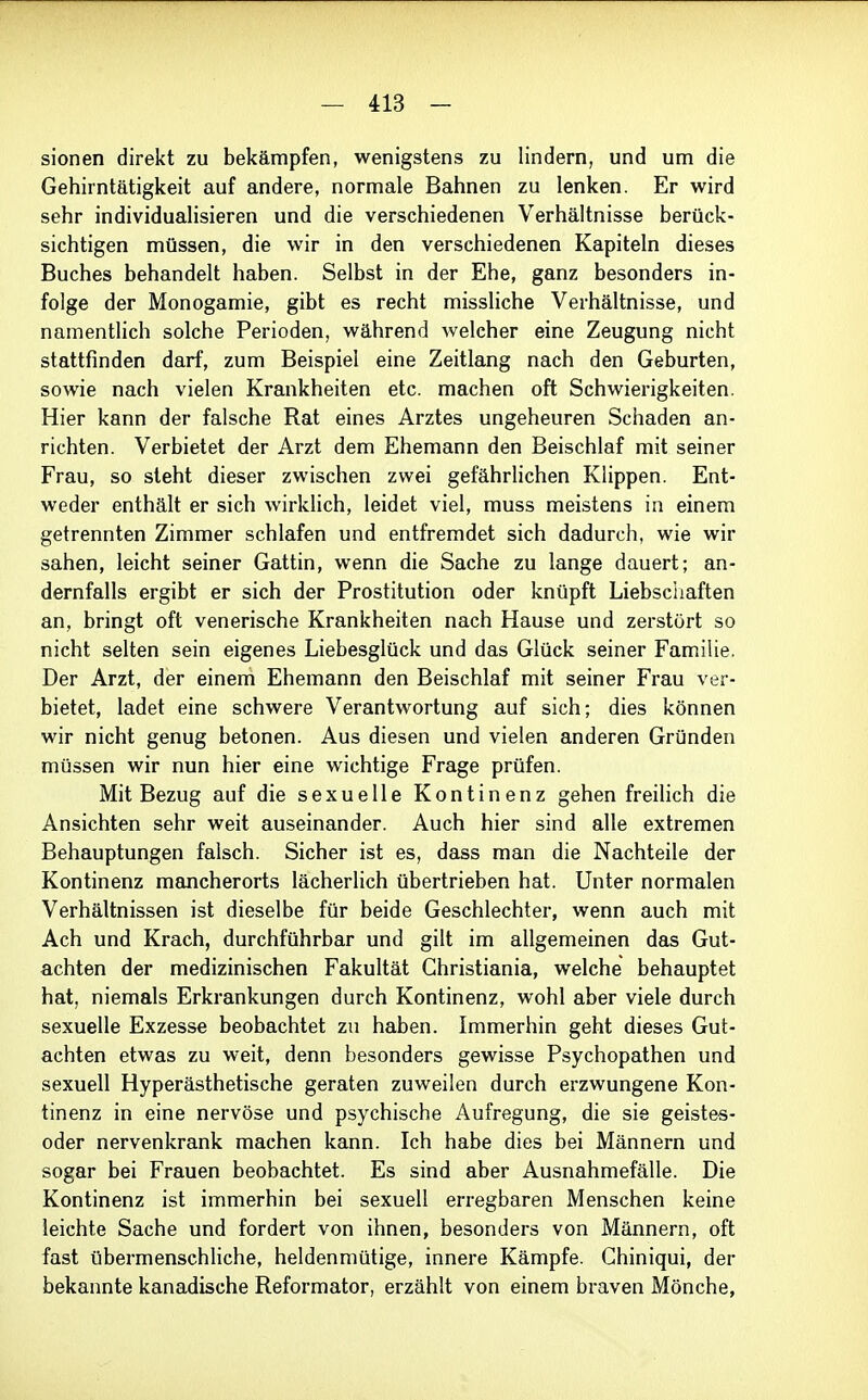 sionen direkt zu bekämpfen, wenigstens zu lindern, und um die Gehirntätigkeit auf andere, normale Bahnen zu lenken. Er wird sehr individualisieren und die verschiedenen Verhältnisse berück- sichtigen müssen, die wir in den verschiedenen Kapiteln dieses Buches behandelt haben. Selbst in der Ehe, ganz besonders in- folge der Monogamie, gibt es recht missliche Verhältnisse, und namentlich solche Perioden, während Avelcher eine Zeugung nicht stattfinden darf, zum Beispiel eine Zeitlang nach den Geburten, sowie nach vielen Krankheiten etc. machen oft Schwierigkeiten. Hier kann der falsche Rat eines Arztes ungeheuren Schaden an- richten. Verbietet der Arzt dem Ehemann den Beischlaf mit seiner Frau, so steht dieser zwischen zwei gefährHchen Klippen. Ent- weder enthält er sich wirklich, leidet viel, muss meistens in einem getrennten Zimmer schlafen und entfremdet sich dadurch, wie wir sahen, leicht seiner Gattin, wenn die Sache zu lange dauert; an- dernfalls ergibt er sich der Prostitution oder knüpft Liebsciiaften an, bringt oft venerische Krankheiten nach Hause und zerstört so nicht selten sein eigenes Liebesglück und das Glück seiner Familie. Der Arzt, der einem Ehemann den Beischlaf mit seiner Frau ver- bietet, ladet eine schwere Verantwortung auf sich; dies können wir nicht genug betonen. Aus diesen und vielen anderen Gründen müssen wir nun hier eine wichtige Frage prüfen. Mit Bezug auf die sexuelle Kontinenz gehen freilich die Ansichten sehr weit auseinander. Auch hier sind alle extremen Behauptungen falsch. Sicher ist es, dass man die Nachteile der Kontinenz mancherorts lächerlich übertrieben hat. Unter normalen Verhältnissen ist dieselbe für beide Geschlechter, wenn auch mit Ach und Krach, durchführbar und gilt im allgemeinen das Gut- achten der medizinischen Fakultät Christiania, welche behauptet hat, niemals Erkrankungen durch Kontinenz, wohl aber viele durch sexuelle Exzesse beobachtet zu haben. Immerhin geht dieses Gut- achten etwas zu weit, denn besonders gewisse Psychopathen und sexuell Hyperästhetische geraten zuweilen durch erzwungene Kon- tinenz in eine nervöse und psychische Aufregung, die sie geistes- oder nervenkrank machen kann. Ich habe dies bei Männern und sogar bei Frauen beobachtet. Es sind aber Ausnahmefälle. Die Kontinenz ist immerhin bei sexuell erregbaren Menschen keine leichte Sache und fordert von ihnen, besonders von Männern, oft fast übermenschHche, heldenmütige, innere Kämpfe. Chiniqui, der bekannte kanadische Reformator, erzählt von einem braven Mönche,