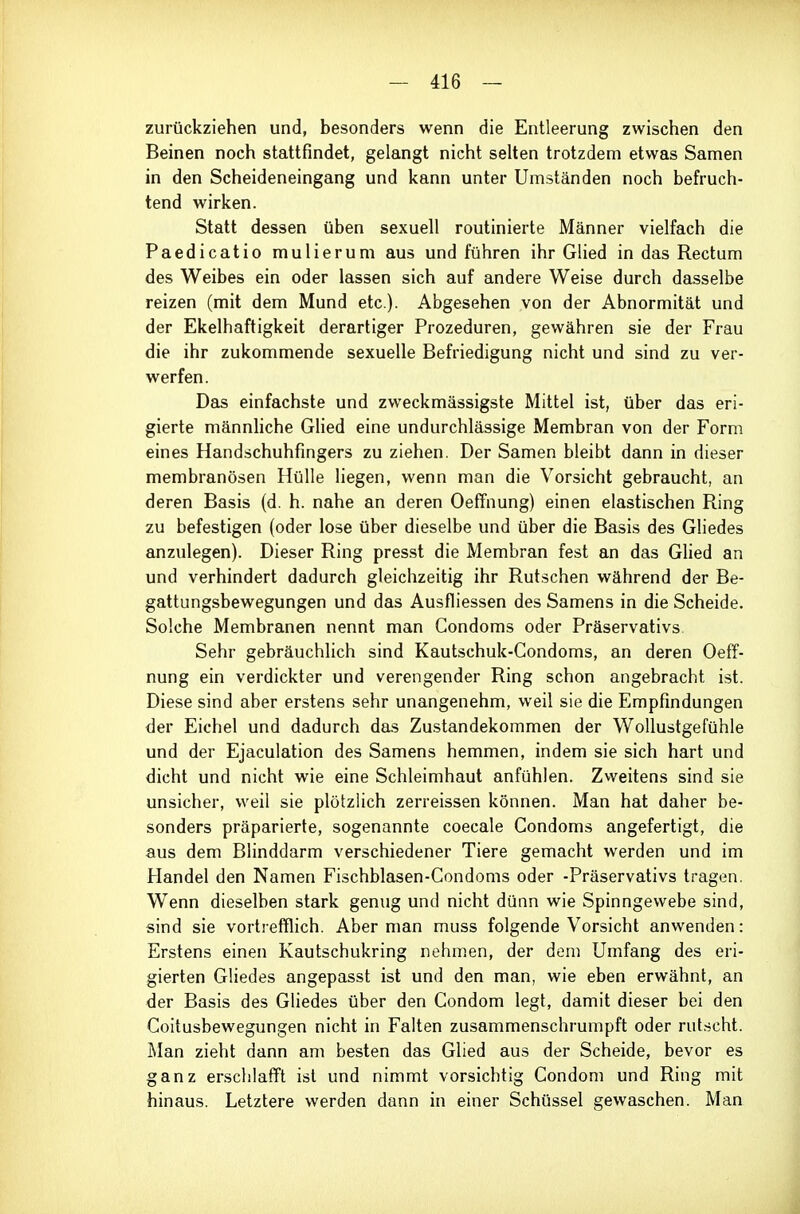 zurückziehen und, besonders wenn die Entleerung zwischen den Beinen noch stattfindet, gelangt nicht selten trotzdem etwas Samen in den Scheideneingang und kann unter Umständen noch befruch- tend wirken. Statt dessen üben sexuell routinierte Männer vielfach die Paedicatio mulierum aus und führen ihr Glied in das Rectum des Weibes ein oder lassen sich auf andere Weise durch dasselbe reizen (mit dem Mund etc.). Abgesehen von der Abnormität und der Ekelhaftigkeit derartiger Prozeduren, gewähren sie der Frau die ihr zukommende sexuelle Befriedigung nicht und sind zu ver- werfen. Deis einfachste und zweckmässigste Mittel ist, über das eri- gierte männhche Glied eine undurchlässige Membran von der Form eines Handschuhfingers zu ziehen. Der Samen bleibt dann in dieser membranösen Hülle liegen, wenn man die Vorsicht gebraucht, an deren Basis (d. h. nahe an deren Oeffnung) einen elastischen Ring zu befestigen (oder lose über dieselbe und über die Basis des Gliedes anzulegen). Dieser Ring presst die Membran fest an das GUed an und verhindert dadurch gleichzeitig ihr Rutschen während der Be- gattungsbewegungen und das Ausfliessen des Samens in die Scheide. Solche Membranen nennt man Condoms oder Präservativs Sehr gebräuchlich sind Kautschuk-Condoms, an deren Oeff- nung ein verdickter und verengender Ring schon angebracht ist. Diese sind aber erstens sehr unangenehm, weil sie die Empfindungen der Eichel und dadurch das Zustandekommen der Wollustgefühle und der Ejaculation des Samens hemmen, indem sie sich hart und dicht und nicht wie eine Schleimhaut anfühlen. Zweitens sind sie unsicher, weil sie plötzlich zerreissen können. Man hat daher be- sonders präparierte, sogenannte coecale Condoms angefertigt, die aus dem Blinddarm verschiedener Tiere gemacht werden und im Handel den Namen Fischblasen-Condoms oder -Präservativs tragen. Wenn dieselben stark genug und nicht dünn wie Spinngewebe sind, sind sie vortrefflich. Aber man muss folgende Vorsicht anwenden: Erstens einen Kautschukring nehmen, der dem Umfang des eri- gierten Gliedes angepasst ist und den man, wie eben erwähnt, an der Basis des Gliedes über den Condom legt, damit dieser bei den Coitusbewegungen nicht in Falten zusammenschrumpft oder rutscht. Man zieht dann am besten das Glied aus der Scheide, bevor es ganz erschlafft ist und nimmt vorsichtig Condom und Ring mit hinaus. Letztere werden dann in einer Schüssel gewaschen. Man