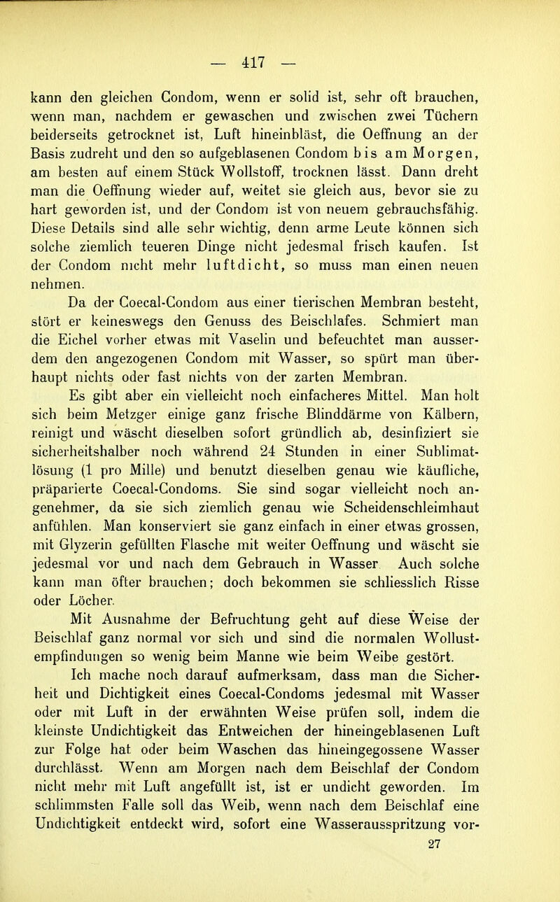 kann den gleichen Condom, wenn er solid ist, sehr oft brauchen, wenn man, nachdem er gewaschen und zwischen zwei Tüchern beiderseits getrocknet ist, Luft hineinbläst, die Oeffnung an der Basis zudreht und den so aufgeblasenen Condom bis am Morgen, am besten auf einem Stück Wollstoff, trocknen lässt. Dann dreht man die Oeffnung wieder auf, weitet sie gleich aus, bevor sie zu hart geworden ist, und der Condom ist von neuem gebrauchsfähig. Diese Details sind alle sehr wichtig, denn arme Leute können sich solche ziemlich teueren Dinge nicht jedesmal frisch kaufen. Ist der Condom nicht mehr luftdicht, so muss man einen neuen nehmen. Da der Coecal-Condom aus einer tierischen Membran besteht, stört er keineswegs den Genuss des Beischlafes. Schmiert man die Eichel vorher etwas mit Vaselin und befeuchtet man ausser- dem den angezogenen Condom mit Wasser, so spürt man über- haupt nichts oder fast nichts von der zarten Membran. Es gibt aber ein vielleicht noch einfacheres Mittel. Man holt sich beim Metzger einige ganz frische Blinddärme von Kälbern, reinigt und wäscht dieselben sofort gründlich ab, desinfiziert sie sicherheitshalber noch während 24 Stunden in einer Sublimat- lösung (1 pro Mille) und benutzt dieselben genau wie käufliche, präparierte Coecal-Condoms. Sie sind sogar vielleicht noch an- genehmer, da sie sich ziemlich genau wie Scheidenschleimhaut anfühlen. Man konserviert sie ganz einfach in einer etwas grossen, mit Glyzerin gefüllten Flasche mit weiter Oeffnung und wäscht sie jedesmal vor und nach dem Gebrauch in Wasser Auch solche kann man öfter brauchen; doch bekommen sie schliesslich Risse oder Löcher. Mit Ausnahme der Befruchtung geht auf diese Weise der Beischlaf ganz normal vor sich und sind die normalen Wollust- empfinduiigen so wenig beim Manne wie beim Weibe gestört. Ich mache noch darauf aufmerksam, dass man die Sicher- heit und Dichtigkeit eines Coecal-Condoms jedesmal mit Wasser oder mit Luft in der erwähnten Weise prüfen soll, indem die kleinste Undichtigkeit das Entweichen der hineingeblasenen Luft zur Folge hat oder beim Waschen das hineingegossene Wasser durchlässt. Wenn am Morgen nach dem Beischlaf der Condom nicht mehr mit Luft angefüllt ist, ist er undicht geworden. Im schlimmsten Falle soll das Weib, wenn nach dem Beischlaf eine Undichtigkeit entdeckt wird, sofort eine Wasserausspritzung vor- 27