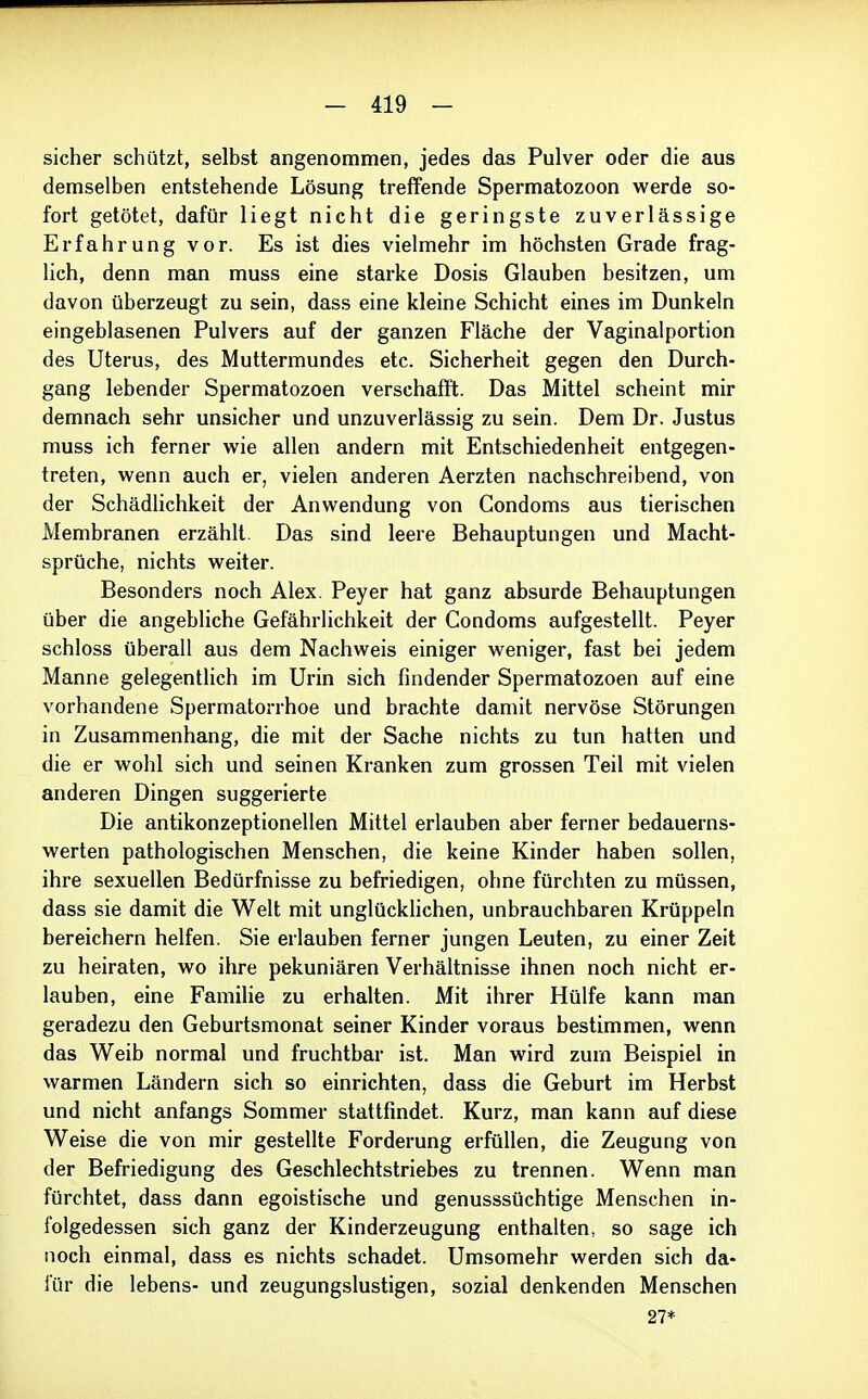 sicher schützt, selbst angenommen, jedes das Pulver oder die aus demselben entstehende Lösung treffende Spermatozoon werde so- fort getötet, dafür liegt nicht die geringste zuverlässige Erfahrung vor. Es ist dies vielmehr im höchsten Grade frag- lich, denn man muss eine starke Dosis Glauben besitzen, um davon überzeugt zu sein, dass eine kleine Schicht eines im Dunkeln eingeblasenen Pulvers auf der ganzen Fläche der Vaginalportion des Uterus, des Muttermundes etc. Sicherheit gegen den Durch- gang lebender Spermatozoen verschafft. Das Mittel scheint mir demnach sehr unsicher und unzuverlässig zu sein. Dem Dr. Justus muss ich ferner wie allen andern mit Entschiedenheit entgegen- treten, wenn auch er, vielen anderen Aerzten nachschreibend, von der Schädlichkeit der Anwendung von Condoms aus tierischen Membranen erzählt. Das sind leere Behauptungen und Macht- sprüche, nichts weiter. Besonders noch Alex. Peyer hat ganz absurde Behauptungen über die angebliche Gefährlichkeit der Condoms aufgestellt. Peyer schloss überall aus dem Nachweis einiger weniger, fast bei jedem Manne gelegentlich im Urin sich findender Spermatozoen auf eine vorhandene Spermatorrhoe und brachte damit nervöse Störungen in Zusammenhang, die mit der Sache nichts zu tun hatten und die er wohl sich und seinen Kranken zum grossen Teil mit vielen anderen Dingen suggerierte Die antikonzeptionellen Mittel erlauben aber ferner bedauerns- werten pathologischen Menschen, die keine Kinder haben sollen, ihre sexuellen Bedürfnisse zu befriedigen, ohne fürchten zu müssen, dass sie damit die Welt mit unglücklichen, unbrauchbaren Krüppeln bereichern helfen. Sie erlauben ferner jungen Leuten, zu einer Zeit zu heiraten, wo ihre pekuniären Verhältnisse ihnen noch nicht er- lauben, eine Familie zu erhalten. Mit ihrer Hülfe kann man geradezu den Geburtsmonat seiner Kinder voraus bestimmen, wenn das Weib normal und fruchtbar ist. Man wird zum Beispiel in warmen Ländern sich so einrichten, dass die Geburt im Herbst und nicht anfangs Sommer stattfindet. Kurz, man kann auf diese Weise die von mir gestellte Forderung erfüllen, die Zeugung von der Befriedigung des Geschlechtstriebes zu trennen. Wenn man fürchtet, dass dann egoistische und genusssüchtige Menschen in- folgedessen sich ganz der Kinderzeugung enthalten, so sage ich noch einmal, dass es nichts schadet. Umsomehr werden sich da- für die lebens- und zeugungslustigen, sozial denkenden Menschen 27*
