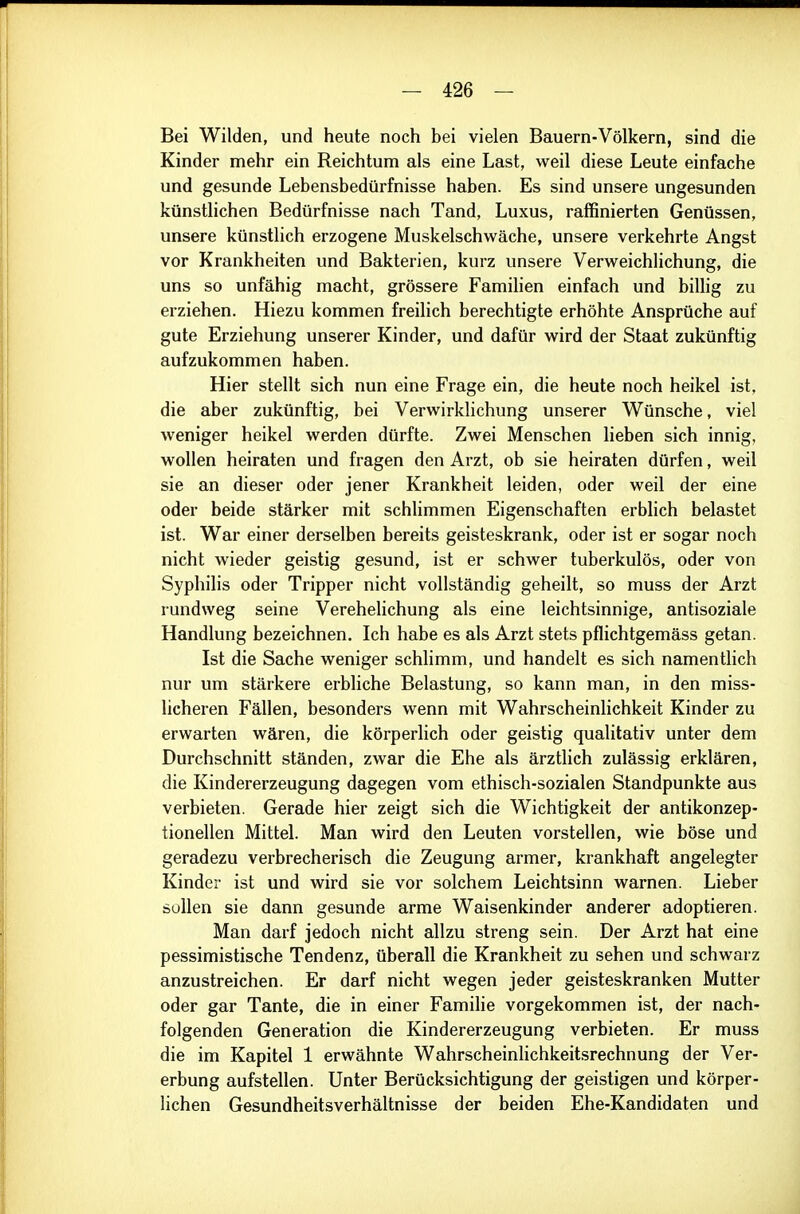 Bei Wilden, und heute noch bei vielen Bauern-Völkern, sind die Kinder mehr ein Reichtum als eine Last, weil diese Leute einfache und gesunde Lebensbedürfnisse haben. Es sind unsere ungesunden künstlichen Bedürfnisse nach Tand, Luxus, raffinierten Genüssen, unsere künstlich erzogene Muskelschwäche, unsere verkehrte Angst vor Krankheiten und Bakterien, kurz unsere Verweichlichung, die uns so unfähig macht, grössere Familien einfach und billig zu erziehen. Hiezu kommen freilich berechtigte erhöhte Ansprüche auf gute Erziehung unserer Kinder, und dafür wird der Staat zukünftig aufzukommen haben. Hier stellt sich nun eine Frage ein, die heute noch heikel ist, die aber zukünftig, bei Verwirklichung unserer Wünsche, viel weniger heikel werden dürfte. Zwei Menschen lieben sich innig, wollen heiraten und fragen den Arzt, ob sie heiraten dürfen, weil sie an dieser oder jener Krankheit leiden, oder weil der eine oder beide stärker mit schlimmen Eigenschaften erblich belastet ist. War einer derselben bereits geisteskrank, oder ist er sogar noch nicht wieder geistig gesund, ist er schwer tuberkulös, oder von Syphilis oder Tripper nicht vollständig geheilt, so muss der Arzt rundweg seine Verehelichung als eine leichtsinnige, antisoziale Handlung bezeichnen. Ich habe es als Arzt stets pflichtgemäss getan. Ist die Sache weniger schlimm, und handelt es sich namentlich nur um stärkere erbliche Belastung, so kann man, in den miss- licheren Fällen, besonders wenn mit Wahrscheinlichkeit Kinder zu erwarten wären, die körperlich oder geistig qualitativ unter dem Durchschnitt ständen, zwar die Ehe als ärztlich zulässig erklären, die Kindererzeugung dagegen vom ethisch-sozialen Standpunkte aus verbieten. Gerade hier zeigt sich die Wichtigkeit der antikonzep- tionellen Mittel. Man wird den Leuten vorstellen, wie böse und geradezu verbrecherisch die Zeugung armer, krankhaft angelegter Kinder ist und wird sie vor solchem Leichtsinn warnen. Lieber Süllen sie dann gesunde arme Waisenkinder anderer adoptieren. Man darf jedoch nicht allzu streng sein. Der Arzt hat eine pessimistische Tendenz, überall die Krankheit zu sehen und schwarz anzustreichen. Er darf nicht wegen jeder geisteskranken Mutter oder gar Tante, die in einer Familie vorgekommen ist, der nach- folgenden Generation die Kindererzeugung verbieten. Er muss die im Kapitel 1 erwähnte Wahrscheinlichkeitsrechnung der Ver- erbung aufstellen. Unter Berücksichtigung der geistigen und körper- lichen Gesundheitsverhältnisse der beiden Ehe-Kandidaten und